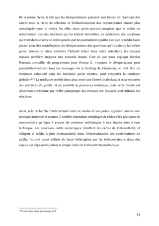 De	
   la	
   même	
   façon,	
   le	
   fait	
   que	
   les	
   téléspectateurs	
   puissent	
   voir	
   toutes	
   les	
   réactions	
   des	
  
autres	
   rend	
   la	
   tâche	
   de	
   sélection	
   et	
   d’éditorialisation	
   des	
   commentaires	
   encore	
   plus	
  
compliquée	
   pour	
   le	
   média.	
   En	
   effet,	
   alors	
   qu’on	
   pouvait	
   imaginer	
   que	
   le	
   média	
   ne	
  
sélectionnait	
   que	
   des	
   réactions	
   qui	
   lui	
   étaient	
   favorables,	
   ou	
   seulement	
   des	
   questions	
  
qui	
   vont	
   dans	
   le	
   sens	
   de	
   celles	
   posées	
   par	
   les	
   journalistes	
   (quitte	
   à	
   ce	
   que	
   le	
   média	
   fasse	
  
passer	
  pour	
  des	
  contributions	
  de	
  téléspectateurs	
  des	
  questions	
  qu’il	
  souhaite	
  lui-­‐même	
  
poser,	
   comme	
   le	
   laisse	
   entendre	
   Thibault	
   Celier	
   dans	
   notre	
   entretien),	
   les	
   réseaux	
  
sociaux	
   semblent	
   imposer	
   une	
   nouvelle	
   donne.	
   C’est	
   ce	
   que	
   nous	
   explique	
   Nicolas	
  
Marinos,	
   conseiller	
   de	
   programmes	
   pour	
   France	
   2	
  :	
   «	
  comme	
   le	
   téléspectateur	
   peut	
  
potentiellement	
   voir	
   tous	
   les	
   messages	
   via	
   le	
   hashtag	
   de	
   l’émission,	
   on	
   doit	
   être	
   un	
  
minimum	
   exhaustif	
   dans	
   les	
   réactions	
   qu’on	
   montre,	
   pour	
   respecter	
   la	
   tendance	
  
globale	
  »133.	
  Le	
  média	
  ne	
  semble	
  donc	
  plus	
  avoir	
  une	
  liberté	
  totale	
  dans	
  la	
  mise	
  en	
  scène	
  
des	
   réactions	
   du	
   public	
  :	
   il	
   en	
   contrôle	
   le	
   processus	
   technique,	
   mais	
   cette	
   liberté	
   est	
  
désormais	
   contrainte	
   par	
   l’effet	
   panoptique	
   des	
   réseaux	
   sur	
   lesquels	
   sont	
   diffusés	
   les	
  
réactions.	
  

	
  

Ainsi,	
   si	
   la	
   recherche	
   d’interactivité	
   entre	
   le	
   média	
   et	
   son	
   public	
   apparaît	
   comme	
   une	
  
pratique	
  ancienne	
  et	
  connue,	
  il	
  semble	
  cependant	
  compliqué	
  de	
  réduire	
  les	
  pratiques	
  de	
  
commentaire	
   en	
   ligne	
   à	
   propos	
   de	
   contenus	
   médiatiques	
   à	
   une	
   simple	
   mise	
   à	
   jour	
  
technique.	
   Les	
   nouveaux	
   outils	
   numériques	
   rebattent	
   les	
   cartes	
   de	
   l’interactivité,	
   et	
  
obligent	
   le	
   média	
   à	
   plus	
   d’exhaustivité	
   dans	
   l’éditorialisation	
   des	
   contributions	
   du	
  
public.	
   Ils	
   sont	
   aussi	
   utilisés	
   de	
   façon	
   hétérogène	
   par	
   les	
   téléspectateurs,	
   dans	
   des	
  
enjeux	
  qui	
  dépassent	
  parfois	
  le	
  simple	
  cadre	
  de	
  l’interactivité	
  médiatique.	
  

	
  




	
  	
  	
  	
  	
  	
  	
  	
  	
  	
  	
  	
  	
  	
  	
  	
  	
  	
  	
  	
  	
  	
  	
  	
  	
  	
  	
  	
  	
  	
  	
  	
  	
  	
  	
  	
  	
  	
  	
  	
  	
  	
  	
  	
  	
  	
  	
  	
  	
  	
  	
  	
  	
  	
  	
  	
  
133	
  Lire	
  l’entretien	
  en	
  annexe	
  n°5	
  

	
                                                                                                                                                                                                                                 54	
  
 