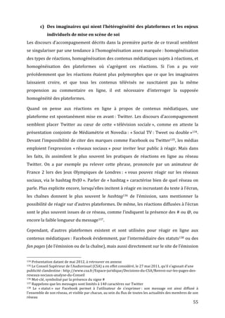 c) Des	
  imaginaires	
  qui	
  nient	
  l’hétérogénéité	
  des	
  plateformes	
  et	
  les	
  enjeux	
  
                                                                                 individuels	
  de	
  mise	
  en	
  scène	
  de	
  soi	
  
Les	
  discours	
  d’accompagnement	
  décrits	
  dans	
  la	
  première	
  partie	
  de	
  ce	
  travail	
  semblent	
  
se	
  singulariser	
  par	
  une	
  tendance	
  à	
  l’homogénéisation	
  assez	
  marquée	
  :	
  homogénéisation	
  
des	
   types	
   de	
   réactions,	
   homogénéisation	
   des	
   contenus	
   médiatiques	
   sujets	
   à	
   réactions,	
   et	
  
homogénéisation	
   des	
   plateformes	
   où	
   s’agrègent	
   ces	
   réactions.	
   Si	
   l’on	
   a	
   pu	
   voir	
  
précédemment	
   que	
   les	
   réactions	
   étaient	
   plus	
   polymorphes	
   que	
   ce	
   que	
   les	
   imaginaires	
  
laissaient	
   croire,	
   et	
   que	
   tous	
   les	
   contenus	
   télévisés	
   ne	
   suscitaient	
   pas	
   la	
   même	
  
propension	
   au	
   commentaire	
   en	
   ligne,	
   il	
   est	
   nécessaire	
   d’interroger	
   la	
   supposée	
  
homogénéité	
  des	
  plateformes.	
  

Quand	
   on	
   pense	
   aux	
   réactions	
   en	
   ligne	
   à	
   propos	
   de	
   contenus	
   médiatiques,	
   une	
  
plateforme	
   est	
   spontanément	
   mise	
   en	
   avant	
  :	
   Twitter.	
   Les	
   discours	
   d’accompagnement	
  
semblent	
   placer	
   Twitter	
   au	
   cœur	
   de	
   cette	
   «	
  télévision	
   sociale	
  »,	
   comme	
   en	
   atteste	
   la	
  
présentation	
   conjointe	
   de	
   Médiamétrie	
   et	
   Novedia	
  :	
   «	
  Social	
   TV	
  :	
   Tweet	
   ou	
   double	
  »134.	
  
Devant	
  l’impossibilité	
  de	
  citer	
  des	
  marques	
  comme	
  Facebook	
  ou	
  Twitter135,	
  les	
  médias	
  
emploient	
   l’expression	
   «	
  réseaux	
   sociaux	
  »	
   pour	
   inviter	
   leur	
   public	
   à	
   réagir.	
   Mais	
   dans	
  
les	
   faits,	
   ils	
   assimilent	
   le	
   plus	
   souvent	
   les	
   pratiques	
   de	
   réactions	
   en	
   ligne	
   au	
   réseau	
  
Twitter.	
   On	
   a	
   par	
   exemple	
   pu	
   relever	
   cette	
   phrase,	
   prononcée	
   par	
   un	
   animateur	
   de	
  
France	
   2	
   lors	
   des	
   Jeux	
   Olympiques	
   de	
   Londres	
  :	
   «	
  vous	
   pouvez	
   réagir	
   sur	
   les	
   réseaux	
  
sociaux,	
  via	
  le	
  hashtag	
  ftvJO	
  ».	
  Parler	
  de	
  «	
  hashtag	
  »	
  caractérise	
  bien	
  de	
  quel	
  réseau	
  on	
  
parle.	
   Plus	
   explicite	
   encore,	
   lorsqu’elles	
   incitent	
   à	
   réagir	
   en	
   incrustant	
   du	
   texte	
   à	
   l’écran,	
  
les	
   chaînes	
   donnent	
   le	
   plus	
   souvent	
   le	
   hashtag136 	
   de	
   l’émission,	
   sans	
   mentionner	
   la	
  
possibilité	
   de	
   réagir	
   sur	
   d’autres	
   plateformes.	
   De	
   même,	
   les	
   réactions	
   diffusées	
   à	
   l’écran	
  
sont	
  le	
  plus	
  souvent	
  issues	
  de	
  ce	
  réseau,	
  comme	
  l’indiquent	
  la	
  présence	
  des	
  #	
  ou	
  @,	
  ou	
  
encore	
  la	
  faible	
  longueur	
  du	
  message137.	
  

Cependant,	
   d’autres	
   plateformes	
   existent	
   et	
   sont	
   utilisées	
   pour	
   réagir	
   en	
   ligne	
   aux	
  
contenus	
  médiatiques	
  :	
  Facebook	
  évidemment,	
  par	
  l’intermédiaire	
  des	
  statuts138	
  ou	
  des	
  
fan	
  pages	
  (de	
  l’émission	
  ou	
  de	
  la	
  chaîne),	
  mais	
  aussi	
  directement	
  sur	
  le	
  site	
  de	
  l’émission	
  

	
  	
  	
  	
  	
  	
  	
  	
  	
  	
  	
  	
  	
  	
  	
  	
  	
  	
  	
  	
  	
  	
  	
  	
  	
  	
  	
  	
  	
  	
  	
  	
  	
  	
  	
  	
  	
  	
  	
  	
  	
  	
  	
  	
  	
  	
  	
  	
  	
  	
  	
  	
  	
  	
  	
  	
  
134	
  Présentation	
  datant	
  de	
  mai	
  2012,	
  à	
  retrouver	
  en	
  annexe	
  
135	
  Le	
  Conseil	
  Supérieur	
  de	
  l’Audiovisuel	
  (CSA)	
  a	
  en	
  effet	
  considéré,	
  le	
  27	
  mai	
  2011,	
  qu’il	
  s’agissait	
  d’une	
  

publicité	
  clandestine	
  :	
  http://www.csa.fr/Espace-­‐juridique/Decisions-­‐du-­‐CSA/Renvoi-­‐sur-­‐les-­‐pages-­‐des-­‐
reseaux-­‐sociaux-­‐analyse-­‐du-­‐Conseil	
  
136	
  Mot-­‐clé,	
  symbolisé	
  par	
  la	
  présence	
  du	
  signe	
  #	
  
137	
  Rappelons	
  que	
  les	
  messages	
  sont	
  limités	
  à	
  140	
  caractères	
  sur	
  Twitter	
  
138	
   Le	
   «	
  statut	
  »	
   sur	
   Facebook	
   permet	
   à	
   l’utilisateur	
   de	
   s’exprimer	
  :	
   son	
   message	
   est	
   ainsi	
   diffusé	
   à	
  

l’ensemble	
  de	
  son	
  réseau,	
  et	
  visible	
  par	
  chacun,	
  au	
  sein	
  du	
  flux	
  de	
  toutes	
  les	
  actualités	
  des	
  membres	
  de	
  son	
  
réseau	
  
	
                                                                                                                                                                                                                                 55	
  
 