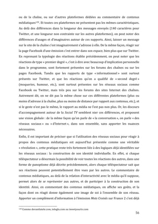 ou	
   de	
   la	
   chaîne,	
   ou	
   sur	
   d’autres	
   plateformes	
   dédiées	
   au	
   commentaire	
   de	
   contenus	
  
médiatiques139.	
   Et	
   toutes	
   ces	
   plateformes	
   ne	
   présentent	
   pas	
   les	
   mêmes	
   caractéristiques.	
  
Au	
   delà	
   des	
   différences	
   dans	
   la	
   longueur	
   des	
   messages	
   envoyés	
   (140	
   caractères	
   pour	
  
Twitter,	
  et	
  une	
  longueur	
  non	
  contrainte	
  sur	
  les	
  autres	
  plateformes),	
  on	
  peut	
  noter	
  des	
  
différences	
   d’usages	
   et	
   d’imaginaires	
   autour	
   de	
   ces	
   supports.	
   Ainsi,	
   laisser	
   un	
   message	
  
sur	
  le	
  site	
  de	
  la	
  chaîne	
  c’est	
  imaginairement	
  s’adresse	
  à	
  elle.	
  De	
  la	
  même	
  façon,	
  réagir	
  sur	
  
la	
  page	
  Facebook	
  d’une	
  émission	
  c’est	
  entrer	
  dans	
  son	
  espace,	
  bien	
  plus	
  que	
  sur	
  Twitter.	
  
En	
   reprenant	
   la	
   typologie	
   des	
   réactions	
   établie	
   précédemment,	
   on	
   peut	
   noter	
   que	
   les	
  
réactions	
  de	
  type	
  «	
  premier	
  degré	
  »,	
  c’est	
  à	
  dire	
  avec	
  beaucoup	
  d’implication	
  personnelle	
  
dans	
   le	
   programme,	
   sont	
   fortement	
   présentes	
   sur	
   les	
   forums	
   des	
   chaînes	
   ou	
   sur	
   les	
  
pages	
   Facebook.	
   Tandis	
   que	
   les	
   rapports	
   de	
   type	
   «	
  informationnel	
  »	
   sont	
   surtout	
  
présents	
   sur	
   Twitter,	
   et	
   que	
   les	
   réactions	
   qu’on	
   a	
   qualifié	
   de	
   «	
  second	
   degré	
  »	
  
(moqueries,	
   humour,	
   etc.),	
   sont	
   surtout	
   présentes	
   sur	
   les	
   réseaux	
   sociaux	
   comme	
  
Facebook	
   ou	
   Twitter,	
   mais	
   très	
   peu	
   sur	
   les	
   forums	
   des	
   sites	
   Internet	
   des	
   chaînes.	
  
Autrement	
   dit,	
   on	
   ne	
   dit	
   pas	
   la	
   même	
   chose	
   sur	
   ces	
   différentes	
   plateformes	
   (plus	
   ou	
  
moins	
  d’adresse	
  à	
  la	
  chaîne,	
  plus	
  ou	
  moins	
  de	
  distance	
  par	
  rapport	
  aux	
  contenus,	
  etc.),	
  et	
  
si	
  le	
  geste	
  n’est	
  pas	
  le	
  même,	
  le	
  rapport	
  au	
  média	
  ne	
  l’est	
  pas	
  non	
  plus.	
  Or,	
  les	
  discours	
  
d’accompagnement	
   autour	
   de	
   la	
   Social	
   TV	
   semblent	
   nier	
   ces	
   différences,	
   et	
   proposent	
  
une	
  vision	
  globale	
  :	
  de	
  la	
  même	
  façon	
  qu’on	
  parle	
  de	
  «	
  la	
  conversation	
  »,	
  on	
  parle	
  «	
  des	
  
réseaux	
   sociaux	
  »	
   ou	
   «	
  d’Internet	
  »,	
   dans	
   son	
   ensemble,	
   sans	
   apporter	
   les	
   nuances	
  
nécessaires.	
  

Enfin,	
  il	
  est	
  important	
  de	
  préciser	
  que	
  si	
  l’utilisation	
  des	
  réseaux	
  sociaux	
  pour	
  réagir	
  à	
  
propos	
   des	
   contenus	
   médiatiques	
   est	
   aujourd’hui	
   présentée	
   comme	
   une	
   véritable	
  
«	
  révolution	
  »,	
   cette	
   pratique	
   reste	
   très	
   fortement	
   liée	
   à	
   des	
   logiques	
   déjà	
   identifiées	
   sur	
  
les	
   réseaux	
   sociaux	
  :	
   la	
   construction	
   de	
   son	
   identité	
   individuelle.	
   En	
   effet,	
   si	
   chaque	
  
téléspectateur	
  a	
  désormais	
  la	
  possibilité	
  de	
  voir	
  toutes	
  les	
  réactions	
  des	
  autres,	
  dans	
  une	
  
forme	
  de	
  panoptisme	
  déjà	
  décrite	
  précédemment,	
  alors	
  chaque	
  téléspectateur	
  sait	
  que	
  
ses	
   réactions	
   peuvent	
   potentiellement	
   être	
   vues	
   par	
   les	
   autres.	
   Le	
   commentaire	
   de	
  
contenus	
  médiatiques,	
  au	
  delà	
  de	
  la	
  relation	
  d’interactivité	
  avec	
  le	
  média	
  qu’il	
  suppose,	
  
permet	
   alors	
   de	
   se	
   représenter	
   aux	
   autres,	
   et	
   de	
   participer	
   à	
   la	
   construction	
   de	
   son	
  
identité.	
   Ainsi,	
   en	
   commentant	
   des	
   contenus	
   médiatiques,	
   on	
   affiche	
   ses	
   goûts,	
   et	
   la	
  
façon	
   dont	
   on	
   réagit	
   donne	
   également	
   une	
   image	
   de	
   soi	
   à	
   l’ensemble	
   de	
   son	
   réseau.	
  
Apporter	
   un	
   complément	
   d’information	
   à	
   l’émission	
   Mots	
   Croisés	
   sur	
   France	
   2	
   c’est	
   déjà	
  

	
  	
  	
  	
  	
  	
  	
  	
  	
  	
  	
  	
  	
  	
  	
  	
  	
  	
  	
  	
  	
  	
  	
  	
  	
  	
  	
  	
  	
  	
  	
  	
  	
  	
  	
  	
  	
  	
  	
  	
  	
  	
  	
  	
  	
  	
  	
  	
  	
  	
  	
  	
  	
  	
  	
  	
  
139	
  Comme	
  devantlatele.com,	
  teleglu.com	
  ou	
  tweetyourtv.com	
  

	
                                                                                                                                                                                                                                 56	
  
 