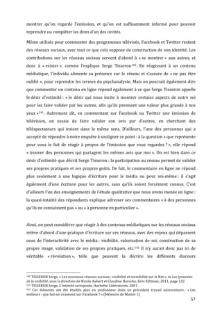 montrer	
   qu’on	
   regarde	
   l’émission,	
   et	
   qu’on	
   est	
   suffisamment	
   informé	
   pour	
   pouvoir	
  
reprendre	
  ou	
  compléter	
  les	
  dires	
  d’un	
  des	
  invités.	
  

Même	
  utilisés	
  pour	
  commenter	
  des	
  programmes	
  télévisés,	
  Facebook	
  et	
  Twitter	
  restent	
  
des	
  réseaux	
  sociaux,	
  avec	
  tout	
  ce	
  que	
  cela	
  suppose	
  de	
  construction	
  de	
  son	
  identité.	
  Les	
  
contributions	
   sur	
   les	
   réseaux	
   sociaux	
   servent	
   d’abord	
   à	
   «	
  se	
   montrer	
  »	
   aux	
   autres,	
   et	
  
donc	
   à	
   «	
  exister	
  »,	
   comme	
   l’explique	
   Serge	
   Tisseron140.	
   En	
   réagissant	
   à	
   un	
   contenu	
  
médiatique,	
   l’individu	
   alimente	
   sa	
   présence	
   sur	
   le	
   réseau	
   et	
   s’assure	
   de	
   «	
  ne	
   pas	
   être	
  
oublié	
  »,	
  pour	
  reprendre	
  les	
  termes	
  du	
  psychanalyste.	
  Mais	
  on	
  pourrait	
  également	
  dire	
  
que	
  commenter	
  un	
  contenu	
  en	
  ligne	
  répond	
  également	
  à	
  ce	
  que	
  Serge	
  Tisseron	
  appelle	
  
le	
  désir	
   d’extimité	
  :	
   «	
  le	
   désir	
   qui	
   nous	
   incite	
   à	
   montrer	
   certains	
   aspects	
   de	
   notre	
   soi	
  
pour	
   les	
   faire	
   valider	
   par	
   les	
   autres,	
   afin	
   qu’ils	
   prennent	
   une	
   valeur	
   plus	
   grande	
   à	
   nos	
  
yeux	
  »141.	
   Autrement	
   dit,	
   en	
   commentant	
   sur	
   Facebook	
   ou	
   Twitter	
   une	
   émission	
   de	
  
télévision,	
   on	
   essaie	
   de	
   faire	
   valider	
   son	
   avis	
   par	
   d’autres,	
   en	
   cherchant	
   des	
  
téléspectateurs	
   qui	
   iraient	
   dans	
   le	
   même	
   sens.	
   D’ailleurs,	
   l’une	
   des	
   personnes	
   qui	
   a	
  
accepté	
  de	
  répondre	
  à	
  notre	
  enquête	
  à	
  souligner	
  ce	
  point	
  :	
  à	
  la	
  question	
  «	
  que	
  représente	
  
pour	
   vous	
   le	
   fait	
   de	
   réagir	
   à	
   propos	
   de	
   l’émission	
   que	
   vous	
   regardez	
  ?	
  »,	
   elle	
   répond	
  
«	
  trouver	
   des	
   personnes	
   qui	
   partagent	
   les	
   mêmes	
   avis	
   que	
   moi	
  ».	
   On	
   est	
   bien	
   dans	
   ce	
  
désir	
  d’extimité	
  que	
  décrit	
  Serge	
  Tisseron	
  :	
  la	
  participation	
  au	
  réseau	
  permet	
  de	
  valider	
  
ses	
  propres	
  pratiques	
  et	
  ses	
  propres	
  goûts.	
  De	
  fait,	
  le	
  commentaire	
  en	
  ligne	
  ne	
  répond	
  
plus	
   seulement	
   à	
   une	
   logique	
   d’écriture	
   pour	
   le	
   média	
   ou	
   pour	
   soi-­‐même	
  :	
   il	
   s’agit	
  
également	
   d’une	
   écriture	
   pour	
   les	
   autres,	
   sans	
   qu’ils	
   soient	
   forcément	
   connus.	
   C’est	
  
d’ailleurs	
   l’un	
   des	
   enseignements	
   de	
   l’étude	
   qualitative	
   que	
   nous	
   avons	
   menée	
   en	
   ligne	
  :	
  
la	
  quasi-­‐totalité	
  des	
  répondants	
  explique	
  adresser	
  ses	
  commentaires	
  «	
  à	
  des	
  personnes	
  
qu’ils	
  ne	
  connaissent	
  pas	
  »	
  ou	
  «	
  à	
  personne	
  en	
  particulier	
  ».	
  


Ainsi,	
   on	
   peut	
   considérer	
   que	
   réagir	
   à	
   des	
   contenus	
   médiatiques	
   sur	
   les	
   réseaux	
   sociaux	
  
relève	
  d’abord	
  d’une	
  pratique	
  d’écriture	
  sur	
  ces	
  réseaux,	
  avec	
  des	
  enjeux	
  qui	
  dépassent	
  
ceux	
   de	
   l’interactivité	
   avec	
   le	
   média	
  :	
   visibilité,	
   valorisation	
   de	
   soi,	
   construction	
   de	
   sa	
  
propre	
   image,	
   validation	
   de	
   ses	
   propres	
   pratiques,	
   etc.142	
   Il	
   n’y	
   aurait	
   donc	
   pas	
   ici	
   de	
  
véritable	
   «	
  révolution	
  »,	
   telle	
   que	
   peuvent	
   la	
   décrire	
   les	
   différents	
   discours	
  


	
  	
  	
  	
  	
  	
  	
  	
  	
  	
  	
  	
  	
  	
  	
  	
  	
  	
  	
  	
  	
  	
  	
  	
  	
  	
  	
  	
  	
  	
  	
  	
  	
  	
  	
  	
  	
  	
  	
  	
  	
  	
  	
  	
  	
  	
  	
  	
  	
  	
  	
  	
  	
  	
  	
  	
  
140	
  TISSERON	
  Serge,	
  «	
  Les	
  nouveaux	
  réseaux	
  sociaux	
  :	
  visibilité	
  et	
  invisibilité	
  sur	
  le	
  Net	
  »,	
  in	
  Les	
  tyrannies	
  

de	
  la	
  visibilité,	
  sous	
  la	
  direction	
  de	
  Nicole	
  Aubert	
  et	
  Claudine	
  Haroche,	
  Erès	
  Editions,	
  2011,	
  page	
  122	
  
141	
  TISSERON	
  Serge,	
  L’intimité	
  surexposée,	
  Hachette	
  Littératures,	
  2001	
  
142	
  
    Ces	
   éléments	
   ont	
   été	
   étudiés	
   plus	
   en	
   profondeur	
   dans	
   un	
   précédent	
   travail	
   universitaire	
  :	
   «	
  Les	
  
veilleurs	
  :	
  que	
  fait-­‐on	
  vraiment	
  sur	
  Facebook	
  ?	
  »	
  (Mémoire	
  de	
  Master	
  1)	
  
	
                                                                                                                                                                                                                                 57	
  
 