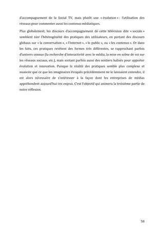 d’accompagnement	
   de	
   la	
   Social	
   TV,	
   mais	
   plutôt	
   une	
   «	
  évolution	
  »	
  :	
   l’utilisation	
   des	
  
réseaux	
  pour	
  commenter	
  aussi	
  les	
  contenus	
  médiatiques.	
  

Plus	
   globalement,	
   les	
   discours	
   d’accompagnement	
   de	
   cette	
   télévision	
   dite	
   «	
  sociale	
  »	
  
semblent	
   nier	
   l’hétérogénéité	
   des	
   pratiques	
   des	
   utilisateurs,	
   en	
   portant	
   des	
   discours	
  
globaux	
   sur	
   «	
  la	
   conversation	
  »,	
   «	
  l’Internet	
  »,	
   «	
  le	
   public	
  »,	
   ou	
   «	
  les	
   contenus	
  ».	
   Or	
   dans	
  
les	
   faits,	
   ces	
   pratiques	
   revêtent	
   des	
   formes	
   très	
   différentes,	
   se	
   rapprochant	
   parfois	
  
d’univers	
  connus	
  (la	
  recherche	
  d’interactivité	
  avec	
  le	
  média,	
  la	
  mise	
  en	
  scène	
  de	
  soi	
  sur	
  
les	
  réseaux	
  sociaux,	
  etc.),	
  mais	
  sortant	
  parfois	
  aussi	
  des	
  sentiers	
  balisés	
  pour	
  apporter	
  
évolution	
   et	
   innovation.	
   Puisque	
   la	
   réalité	
   des	
   pratiques	
   semble	
   plus	
   complexe	
   et	
  
nuancée	
  que	
  ce	
  que	
  les	
  imaginaires	
  évoqués	
  précédemment	
  ne	
  le	
  laissaient	
  entendre,	
  il	
  
est	
   alors	
   nécessaire	
   de	
   s’intéresser	
   à	
   la	
   façon	
   dont	
   les	
   entreprises	
   de	
   médias	
  
appréhendent	
  aujourd’hui	
  ces	
  enjeux.	
  C’est	
  l’objectif	
  qui	
  animera	
  la	
  troisième	
  partie	
  de	
  
notre	
  réflexion.	
  




	
                                                                                                                                                            58	
  
 