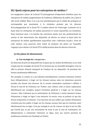 III/	
  Quels	
  enjeux	
  pour	
  les	
  entreprises	
  de	
  médias	
  ?	
  
Les	
   imaginaires	
   autour	
   de	
   la	
  Social	
   TV	
   présupposent	
   d’importants	
   bénéfices	
   pour	
   les	
  
entreprises	
  de	
  médias	
  (augmentation	
  de	
  l’audience,	
  fidélisation	
  du	
  public,	
  etc.),	
  dont	
  le	
  
rôle	
  serait	
  redéfini.	
  Mais,	
  si	
  on	
  a	
  pu	
  voir	
  précédemment	
  que	
  la	
  réalité	
  des	
  pratiques	
  ne	
  
correspondait	
   pas	
   exactement	
   à	
   la	
   révolution	
   promise	
   par	
   les	
   discours	
  
d’accompagnement	
   de	
   la	
   Social	
   TV,	
   il	
   semble	
   naturel	
   de	
   s’interroger	
   à	
   présent	
   sur	
   la	
  
façon	
   dont	
   les	
   entreprises	
   de	
   médias	
   perçoivent	
   et	
   vivent	
   aujourd’hui	
   ces	
   évolutions.	
  
Nous	
   tenterons	
   alors,	
   à	
   la	
   lumière	
   des	
   entretiens	
   menés	
   avec	
   des	
   professionnels	
   du	
  
secteur	
   et	
   des	
   observations	
   des	
   dispositifs,	
   de	
   décrire	
   au	
   mieux	
   la	
   façon	
   dont	
   les	
  
entreprises	
   de	
   médias	
   appréhendent	
   aujourd’hui	
   cette	
   «	
  télévision	
   sociale	
  ».	
   Forts	
   de	
  
cette	
   analyse,	
   nous	
   pourrons	
   alors	
   tenter	
   de	
   proposer	
   des	
   pistes	
   sur	
   lesquelles	
  
s’appuyer	
  pour	
  donner	
  à	
  la	
  Social	
  TV	
  la	
  réalité	
  promise	
  dans	
  les	
  discours	
  d’escorte.	
  
	
  
       1) Une	
  phase	
  de	
  tâtonnement	
  

           a) Une	
  stratégie	
  du	
  «	
  cas	
  par	
  cas	
  »	
  
En	
  observant	
  de	
  près	
  les	
  dispositifs	
  mis	
  en	
  place	
  par	
  les	
  chaînes	
  de	
  télévision,	
  on	
  se	
  rend	
  
compte	
  que	
  les	
  stratégies	
  de	
  Social	
  TV	
  ne	
  forment	
  pas	
  un	
  ensemble	
  homogène.	
  C’est	
  en	
  
effet	
   le	
   premier	
   élément	
   marquant	
   de	
   l’analyse	
   de	
   ces	
   dispositifs	
  :	
   ils	
   prennent	
   des	
  
formes	
  extrêmement	
  différentes.	
  

Par	
   exemple,	
   et	
   comme	
   on	
   a	
   pu	
   l’aborder	
   précédemment,	
   certaines	
   émissions	
   invitent	
  
leurs	
   téléspectateurs	
   à	
   réagir	
   sur	
   les	
   réseaux	
   sociaux,	
   mais	
   ces	
   injonctions	
   peuvent	
  
prendre	
   des	
   formes	
   très	
   diverses.	
   De	
   la	
   version	
   minimaliste	
   consistant	
   à	
   afficher	
   à	
  
l’écran	
   le	
   mot-­‐clé	
   de	
   l’émission	
   sur	
   Twitter,	
   sans	
   citation	
   orale	
   ni	
   autres	
   explications	
  
(#fortboyard	
   par	
   exemple),	
   jusqu’à	
   l’invitation	
   générale	
   à	
   «	
  réagir	
   sur	
   les	
   réseaux	
  
sociaux	
  »	
   faite	
   oralement	
   par	
   le	
   présentateur	
   de	
   l’émission,	
   il	
   existe	
   plusieurs	
   formes	
  
d’injonction	
   à	
   réagir	
   en	
   ligne	
   à	
   une	
   émission.	
   Et	
   encore,	
   nous	
   ne	
   parlons	
   ici	
   que	
   des	
  
formes	
  d’injonction	
  à	
  l’antenne	
  :	
  il	
  ne	
  faut	
  bien	
  sûr	
  pas	
  oublier	
  que	
  nombre	
  d’émissions	
  
n’invitent	
   pas	
   leur	
   public	
   à	
   réagir	
   sur	
   les	
   réseaux	
   sociaux,	
   bien	
   que	
   les	
   réactions	
   aient	
  
effectivement	
  lieu	
  en	
  ligne.	
  C’est	
  par	
  exemple	
  le	
  cas	
  de	
  L’amour	
  est	
  dans	
  le	
  pré	
  sur	
  M6,	
  
qui	
   n’incite	
   pas,	
   ni	
   par	
   une	
   incrustation	
   de	
   texte	
   ni	
   par	
   la	
   voix	
   de	
   l’animatrice,	
   les	
  
téléspectateurs	
   à	
   commenter	
   l’émission	
   en	
   ligne,	
   mais	
   qui	
   nourrit	
   pourtant	
   de	
  
nombreuses	
  réactions	
  sur	
  Facebook	
  ou	
  Twitter.	
  



	
                                                                                                                                              59	
  
 