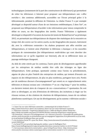 technologiques	
   (notamment	
   de	
   la	
   part	
   des	
   constructeurs	
   de	
   téléviseurs)	
   qui	
   permettent	
  
de	
   relier	
   les	
   téléviseurs	
   à	
   Internet	
   pour	
   proposer	
   aux	
   téléspectateurs	
   une	
   «	
  offre	
  
enrichie	
  »	
  :	
   des	
   contenus	
   additionnels,	
   accessibles	
   sur	
   l’écran	
   principal	
   grâce	
   à	
   la	
  
télécommande,	
   pendant	
   la	
   diffusion	
   de	
   l’émission.	
   La	
   chaîne	
   France	
   5	
   a	
   par	
   exemple	
  
développé	
   ce	
   dispositif	
   autour	
   d’une	
   de	
   ses	
   émissions	
   emblématiques,	
   C	
   dans	
   l’air7,	
   en	
  
proposant	
  aux	
  téléspectateurs	
  d’accéder	
  à	
  des	
  informations	
  pour	
  mieux	
  comprendre	
  le	
  
débat	
   en	
   cours,	
   ou	
   des	
   biographies	
   des	
   invités.	
   France	
   Télévisions	
   a	
   également	
  
développé	
  ce	
  dispositif	
  à	
  l’occasion	
  du	
  tournoi	
  de	
  tennis	
  de	
  Roland	
  Garros8	
  au	
  printemps	
  
2012,	
  en	
  permettant	
  aux	
  téléspectateurs	
  de	
  disposer	
  des	
  statistiques	
  de	
  la	
  rencontre	
  en	
  
temps	
  réel,	
  des	
  scores	
  sur	
  les	
  autres	
  courts,	
  ou	
  des	
  biographies	
  des	
  joueurs.	
  Autrement	
  
dit,	
   avec	
   la	
   «	
  télévision	
   connectée	
  »	
   les	
   chaînes	
   proposent	
   une	
   offre	
   enrichie	
   aux	
  
téléspectateurs,	
   et	
   tentent	
   ainsi	
   d’hybrider	
   la	
   télévision	
   «	
  classique	
  »	
   et	
   les	
   nouvelles	
  
pratiques	
   de	
   consommation	
   (les	
   téléspectateurs	
   multi-­‐tâches	
   qui	
   vont	
   chercher	
   des	
  
informations	
   sur	
   ce	
   qu’ils	
   regardent	
   sur	
   Internet),	
   afin	
   de	
   se	
   différencier	
   dans	
   un	
  
paysage	
  médiatique	
  changeant.	
  

Au	
   delà	
   de	
   cette	
   entrée	
   par	
   les	
   contenus,	
   l’autre	
   piste	
   de	
   développement	
   appréhendée	
  
par	
   les	
   entreprises	
   de	
   médias	
   semble	
   être	
   celle	
   des	
   échanges	
   en	
   ligne	
   des	
  
téléspectateurs.	
   Cette	
   pratique,	
   spontanée	
   comme	
   nous	
   l’avons	
   vu	
   précédemment,	
  
aiguise	
   de	
   plus	
   en	
   plus	
   l’intérêt	
   des	
   entreprises	
   de	
   médias,	
   qui	
   tentent	
   d’investir	
   ces	
  
espaces	
  où	
  des	
  téléspectateurs,	
  de	
  plus	
  en	
  plus	
  nombreux,	
  partagent	
  leurs	
  avis.	
  Portés	
  
par	
   de	
   nombreux	
   discours	
   d’accompagnement9	
   qui	
   voient	
   en	
   ce	
   rapprochement	
   entre	
  
télévision	
  et	
  réseaux	
  sociaux	
  une	
  «	
  révolution	
  »10	
  ou	
  un	
  «	
  big	
  bang	
  »11	
  pour	
  les	
  médias,	
  
ces	
   derniers	
   tentent	
   alors	
   de	
   s’emparer	
   de	
   ces	
   «	
  conversations	
  »12	
   spontanées.	
   On	
   voit	
  
alors	
   se	
   développer,	
   au	
   sein	
   d’émissions	
   de	
   télévision,	
   des	
   incitations	
   à	
   réagir	
   sur	
   les	
  
réseaux	
   sociaux,	
   et	
   des	
   citations	
   de	
   réactions	
   de	
   téléspectateurs,	
   issues	
   de	
   ces	
   mêmes	
  
plateformes	
  numériques.	
  Cet	
  axe	
  de	
  développement,	
  qu’on	
  nomme	
  «	
  télévision	
  sociale	
  »	
  

	
  	
  	
  	
  	
  	
  	
  	
  	
  	
  	
  	
  	
  	
  	
  	
  	
  	
  	
  	
  	
  	
  	
  	
  	
  	
  	
  	
  	
  	
  	
  	
  	
  	
  	
  	
  	
  	
  	
  	
  	
  	
  	
  	
  	
  	
  	
  	
  	
  	
  	
  	
  	
  	
  	
  	
  
7	
  «	
  C	
  dans	
  l’air	
  sur	
  votre	
  télévision	
  connectée	
  »,	
  communiqué	
  de	
  la	
  chaîne	
  France	
  5	
  :	
  

http://www.france5.fr/c-­‐dans-­‐l-­‐air/content/c-­‐dans-­‐l-­‐air-­‐sur-­‐votre-­‐television-­‐connectee	
  
8	
  «	
  Télévision	
  connectée	
  :	
  l’expérience	
  Roland	
  Garros	
  »,	
  billet	
  du	
  blog	
  du	
  cabinet	
  Think-­‐Out	
  :	
  

http://think-­‐out.tumblr.com/post/23730394130/tele-­‐connectee-­‐lexperience-­‐roland-­‐garros	
  
9	
  On	
  entend	
  par	
  «	
  discours	
  d’accompagnement	
  »	
  ou	
  «	
  discours	
  d’escorte	
  »	
  l’ensemble	
  des	
  publications,	
  

articles,	
  prises	
  de	
  paroles	
  ou	
  présentations	
  qui	
  accompagnent	
  l’apparition	
  d’un	
  phénomène	
  ou	
  d’un	
  outil,	
  
et	
  en	
  permettent	
  la	
  diffusion	
  dans	
  une	
  société	
  
10	
  «	
  La	
  révolution	
  Social	
  TV	
  »	
  pour	
  Doc	
  News	
  :	
  http://www.docnews.fr/actualites/revolution-­‐

social,13820.html	
  
11	
  «	
  La	
  Social	
  TV	
  ou	
  le	
  prochain	
  big	
  bang	
  des	
  médias	
  »	
  pour	
  le	
  Huffington	
  Post	
  :	
  

http://www.huffingtonpost.fr/capucine-­‐graby/television-­‐connectee-­‐twitter_b_1612179.html	
  
12	
  «	
  Les	
  nouveaux	
  salons	
  de	
  la	
  conversation	
  »,	
  pour	
  le	
  blog	
  Presse	
  Citron	
  :	
  http://www.presse-­‐

citron.net/les-­‐nouveaux-­‐salons-­‐numeriques-­‐de-­‐la-­‐conversation-­‐social-­‐tv-­‐vs-­‐tv-­‐connectee	
  
	
                                                                                                                                                                                                                                 6	
  
 