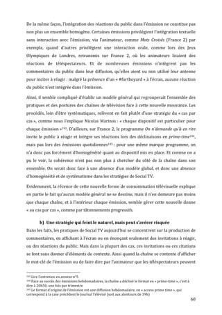 De	
   la	
   même	
   façon,	
   l’intégration	
   des	
   réactions	
   du	
   public	
   dans	
   l’émission	
   ne	
   constitue	
   pas	
  
non	
  plus	
  un	
  ensemble	
  homogène.	
  Certaines	
  émissions	
  privilégient	
  l’intégration	
  textuelle	
  
sans	
   interaction	
   avec	
   l’émission,	
   via	
   l’animateur,	
   comme	
   Mots	
   Croisés	
   (France	
   2)	
   par	
  
exemple,	
   quand	
   d’autres	
   privilégient	
   une	
   interaction	
   orale,	
   comme	
   lors	
   des	
   Jeux	
  
Olympiques	
   de	
   Londres,	
   retransmis	
   sur	
   France	
   2,	
   où	
   les	
   animateurs	
   lisaient	
   des	
  
réactions	
   de	
   téléspectateurs.	
   Et	
   de	
   nombreuses	
   émissions	
   n’intègrent	
   pas	
   les	
  
commentaires	
   du	
   public	
   dans	
   leur	
   diffusion,	
   qu’elles	
   aient	
   ou	
   non	
   utilisé	
   leur	
   antenne	
  
pour	
   inciter	
   à	
   réagir	
  :	
   malgré	
   la	
   présence	
   d’un	
   «	
  #fortboyard	
  »	
   à	
   l’écran,	
   aucune	
   réaction	
  
du	
  public	
  n’est	
  intégrée	
  dans	
  l’émission.	
  

Ainsi,	
  il	
  semble	
  compliqué	
  d’établir	
  un	
  modèle	
  général	
  qui	
  regrouperait	
  l’ensemble	
  des	
  
pratiques	
  et	
  des	
  postures	
  des	
  chaînes	
  de	
  télévision	
  face	
  à	
  cette	
  nouvelle	
  mouvance.	
  Les	
  
procédés,	
  loin	
  d’être	
  systématiques,	
  relèvent	
  en	
  fait	
  plutôt	
  d’une	
  stratégie	
  du	
  «	
  cas	
  par	
  
cas	
  »,	
   comme	
   nous	
   l’explique	
   Nicolas	
   Marinos	
  :	
   «	
  chaque	
   dispositif	
   est	
   particulier	
   pour	
  
chaque	
  émission	
  »143.	
  D’ailleurs,	
  sur	
  France	
  2,	
  le	
  programme	
  On	
  n’demande	
  qu’à	
  en	
  rire	
  
invite	
   le	
   public	
   à	
   réagir	
   et	
   intègre	
   ses	
   réactions	
   lors	
   des	
   déclinaisons	
   en	
   prime-­time144,	
  
mais	
   pas	
   lors	
   des	
   émissions	
   quotidiennes145	
  :	
   pour	
   une	
   même	
   marque	
   programme,	
   on	
  
n’a	
  donc	
  pas	
  forcément	
  d’homogénéité	
  quant	
  au	
  dispositif	
  mis	
  en	
  place.	
  Et	
  comme	
  on	
  a	
  
pu	
   le	
   voir,	
   la	
   cohérence	
   n’est	
   pas	
   non	
   plus	
   à	
   chercher	
   du	
   côté	
   de	
   la	
   chaîne	
   dans	
   son	
  
ensemble.	
   On	
   serait	
   donc	
   face	
   à	
   une	
   absence	
   d’un	
   modèle	
   global,	
   et	
   donc	
   une	
   absence	
  
d’homogénéité	
  et	
  de	
  systématisme	
  dans	
  les	
  stratégies	
  de	
  Social	
  TV.	
  

Evidemment,	
  la	
  récence	
  de	
  cette	
  nouvelle	
  forme	
  de	
  consommation	
  télévisuelle	
  explique	
  
en	
  partie	
  le	
  fait	
  qu’aucun	
  modèle	
  général	
  ne	
  se	
  dessine,	
  mais	
  il	
  n’en	
  demeure	
  pas	
  moins	
  
que	
  chaque	
  chaîne,	
  et	
  à	
  l’intérieur	
  chaque	
  émission,	
  semble	
  gérer	
  cette	
  nouvelle	
  donne	
  
«	
  au	
  cas	
  par	
  cas	
  »,	
  comme	
  par	
  tâtonnements	
  progressifs.	
  

                                                      b) Une	
  stratégie	
  qui	
  feint	
  le	
  naturel,	
  mais	
  peut	
  s’avérer	
  risquée	
  
Dans	
  les	
  faits,	
  les	
  pratiques	
  de	
  Social	
  TV	
  aujourd’hui	
  se	
  concentrent	
  sur	
  la	
  production	
  de	
  
commentaires,	
  en	
  affichant	
  à	
  l’écran	
  ou	
  en	
  énonçant	
  oralement	
  des	
  invitations	
  à	
  réagir,	
  
ou	
  des	
  réactions	
  du	
  public.	
  Mais	
  dans	
  la	
  plupart	
  des	
  cas,	
  ces	
  invitations	
  ou	
  ces	
  citations	
  
se	
   font	
   sans	
   donner	
   d’éléments	
   de	
   contexte.	
   Ainsi	
   quand	
   la	
   chaîne	
   se	
   contente	
   d’afficher	
  
le	
   mot-­‐clé	
   de	
   l’émission	
   ou	
   de	
   faire	
   dire	
   par	
   l’animateur	
   que	
   les	
   téléspectateurs	
   peuvent	
  

	
  	
  	
  	
  	
  	
  	
  	
  	
  	
  	
  	
  	
  	
  	
  	
  	
  	
  	
  	
  	
  	
  	
  	
  	
  	
  	
  	
  	
  	
  	
  	
  	
  	
  	
  	
  	
  	
  	
  	
  	
  	
  	
  	
  	
  	
  	
  	
  	
  	
  	
  	
  	
  	
  	
  	
  
143	
  Lire	
  l’entretien	
  en	
  annexe	
  n°5	
  
144	
  Face	
  au	
  succès	
  des	
  émissions	
  hebdomadaires,	
  la	
  chaîne	
  a	
  décliné	
  le	
  format	
  en	
  «	
  prime-­‐time	
  »,	
  c’est	
  à	
  

dire	
  à	
  20h50,	
  une	
  fois	
  par	
  trimestre	
  
145	
  Le	
  format	
  d’origine	
  de	
  l’émission	
  est	
  une	
  diffusion	
  hebdomadaire,	
  en	
  «	
  access	
  prime	
  time	
  »,	
  qui	
  

correspond	
  à	
  la	
  case	
  précédent	
  le	
  Journal	
  Télévisé	
  (soit	
  aux	
  alentours	
  de	
  19h)	
  
	
                                                                                                                                                                                                                                 60	
  
 