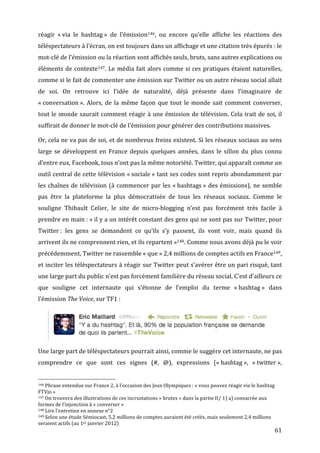 réagir	
   «	
  via	
   le	
   hashtag	
  »	
   de	
   l’émission146,	
   ou	
   encore	
   qu’elle	
   affiche	
   les	
   réactions	
   des	
  
téléspectateurs	
  à	
  l’écran,	
  on	
  est	
  toujours	
  dans	
  un	
  affichage	
  et	
  une	
  citation	
  très	
  épurés	
  :	
  le	
  
mot-­‐clé	
  de	
  l’émission	
  ou	
  la	
  réaction	
  sont	
  affichés	
  seuls,	
  bruts,	
  sans	
  autres	
  explications	
  ou	
  
éléments	
   de	
   contexte147.	
   Le	
   média	
   fait	
   alors	
   comme	
   si	
   ces	
   pratiques	
   étaient	
   naturelles,	
  
comme	
   si	
   le	
   fait	
   de	
   commenter	
   une	
   émission	
   sur	
   Twitter	
   ou	
   un	
   autre	
   réseau	
   social	
   allait	
  
de	
   soi.	
   On	
   retrouve	
   ici	
   l’idée	
   de	
   naturalité,	
   déjà	
   présente	
   dans	
   l’imaginaire	
   de	
  
«	
  conversation	
  ».	
   Alors,	
   de	
   la	
   même	
   façon	
   que	
   tout	
   le	
   monde	
   sait	
   comment	
   converser,	
  
tout	
  le	
  monde	
  saurait	
  comment	
  réagir	
  à	
  une	
  émission	
  de	
  télévision.	
  Cela	
  irait	
  de	
  soi,	
  il	
  
suffirait	
  de	
  donner	
  le	
  mot-­‐clé	
  de	
  l’émission	
  pour	
  générer	
  des	
  contributions	
  massives.	
  

Or,	
  cela	
  ne	
  va	
  pas	
  de	
  soi,	
  et	
  de	
  nombreux	
  freins	
  existent.	
  Si	
  les	
  réseaux	
  sociaux	
  au	
  sens	
  
large	
   se	
   développent	
   en	
   France	
   depuis	
   quelques	
   années,	
   dans	
   le	
   sillon	
   du	
   plus	
   connu	
  
d’entre	
  eux,	
  Facebook,	
  tous	
  n’ont	
  pas	
  la	
  même	
  notoriété.	
  Twitter,	
  qui	
  apparaît	
  comme	
  un	
  
outil	
  central	
  de	
  cette	
  télévision	
  «	
  sociale	
  »	
  tant	
  ses	
  codes	
  sont	
  repris	
  abondamment	
  par	
  
les	
   chaînes	
   de	
   télévision	
   (à	
   commencer	
   par	
   les	
   «	
  hashtags	
  »	
   des	
   émissions),	
   ne	
   semble	
  
pas	
   être	
   la	
   plateforme	
   la	
   plus	
   démocratisée	
   de	
   tous	
   les	
   réseaux	
   sociaux.	
   Comme	
   le	
  
souligne	
   Thibault	
   Celier,	
   le	
   site	
   de	
   micro-­‐blogging	
   n’est	
   pas	
   forcément	
   très	
   facile	
   à	
  
prendre	
  en	
  main	
  :	
  «	
  il	
  y	
  a	
  un	
  intérêt	
  constant	
  des	
  gens	
  qui	
  ne	
  sont	
  pas	
  sur	
  Twitter,	
  pour	
  
Twitter	
  :	
   les	
   gens	
   se	
   demandent	
   ce	
   qu’ils	
   s’y	
   passent,	
   ils	
   vont	
   voir,	
   mais	
   quand	
   ils	
  
arrivent	
  ils	
  ne	
  comprennent	
  rien,	
  et	
  ils	
  repartent	
  »148.	
  Comme	
  nous	
  avons	
  déjà	
  pu	
  le	
  voir	
  
précédemment,	
  Twitter	
  ne	
  rassemble	
  «	
  que	
  »	
  2,4	
  millions	
  de	
  comptes	
  actifs	
  en	
  France149,	
  
et	
  inciter	
  les	
  téléspectateurs	
  à	
  réagir	
  sur	
  Twitter	
  peut	
  s’avérer	
  être	
  un	
  pari	
  risqué,	
  tant	
  
une	
  large	
  part	
  du	
  public	
  n’est	
  pas	
  forcément	
  familière	
  du	
  réseau	
  social.	
  C’est	
  d’ailleurs	
  ce	
  
que	
   souligne	
   cet	
   internaute	
   qui	
   s’étonne	
   de	
   l’emploi	
   du	
   terme	
   «	
  hashtag	
  »	
   dans	
  
l’émission	
  The	
  Voice,	
  sur	
  TF1	
  :	
  




                                                                                                                                                                                                                                   	
  

Une	
  large	
  part	
  de	
  téléspectateurs	
  pourrait	
  ainsi,	
  comme	
  le	
  suggère	
  cet	
  internaute,	
  ne	
  pas	
  
comprendre	
   ce	
   que	
   sont	
   ces	
   signes	
   (#,	
   @),	
   expressions	
   («	
  hashtag	
  »,	
   «	
  twitter	
  »,	
  

	
  	
  	
  	
  	
  	
  	
  	
  	
  	
  	
  	
  	
  	
  	
  	
  	
  	
  	
  	
  	
  	
  	
  	
  	
  	
  	
  	
  	
  	
  	
  	
  	
  	
  	
  	
  	
  	
  	
  	
  	
  	
  	
  	
  	
  	
  	
  	
  	
  	
  	
  	
  	
  	
  	
  	
  
146	
  Phrase	
  entendue	
  sur	
  France	
  2,	
  à	
  l’occasion	
  des	
  Jeux	
  Olympiques	
  :	
  «	
  vous	
  pouvez	
  réagir	
  via	
  le	
  hashtag	
  

FTVjo	
  »	
  
147	
  On	
  trouvera	
  des	
  illustrations	
  de	
  ces	
  incrustations	
  «	
  brutes	
  »	
  dans	
  la	
  partie	
  II/	
  1)	
  a)	
  consacrée	
  aux	
  

formes	
  de	
  l’injonction	
  à	
  «	
  converser	
  »	
  
148	
  Lire	
  l’entretien	
  en	
  annexe	
  n°2	
  
149	
  Selon	
  une	
  étude	
  Sémiocast,	
  5,2	
  millions	
  de	
  comptes	
  auraient	
  été	
  créés,	
  mais	
  seulement	
  2,4	
  millions	
  

seraient	
  actifs	
  (au	
  1er	
  janvier	
  2012)	
  
	
                                                                                                                                                                                                                                        61	
  
 