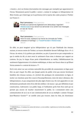 «	
  tweets	
  »,	
  etc.)	
  ou	
  formes	
  (incrustation	
  des	
  messages	
  par	
  exemple)	
  qui	
  apparaissent	
  à	
  
l’écran.	
   Notamment	
   parmi	
   le	
   public	
   «	
  senior	
  »,	
   comme	
   le	
   souligne	
   ce	
   téléspectateur	
   de	
  
Mots	
  Croisés,	
  qui	
  s’interroge	
  sur	
  la	
  pertinence	
  de	
  la	
  reprise	
  des	
  codes	
  propres	
  à	
  Twitter	
  
sur	
  France	
  2	
  :	
  




                                                                                                                                                                                                                                          	
  




                                                                                                                                                                                                                                   	
  

En	
   effet,	
   on	
   peut	
   imaginer	
   qu’un	
   téléspectateur	
   qui	
   n’a	
   pas	
   l’habitude	
   des	
   réseaux	
  
sociaux,	
  et	
  encore	
  moins	
  de	
  Twitter,	
  se	
  trouve	
  déstabilisé	
  devant	
  l’affichage	
  d’un	
  «	
  #	
  »	
  à	
  
l’écran.	
  Au	
  mieux,	
  il	
  n’y	
  prêtera	
  pas	
  attention,	
  au	
  pire,	
  il	
  pourrait	
  ne	
  pas	
  comprendre	
  ce	
  
que	
   le	
   média	
   lui	
   dit,	
   et	
   ainsi	
   avoir	
   le	
   sentiment	
   d’une	
   mise	
   à	
   distance	
   par	
   rapport	
   au	
  
contenu.	
   En	
   jeu,	
   le	
   risque	
   d’une	
   perte	
   d’identification	
   au	
   média,	
   l’affaiblissement	
   du	
  
sentiment	
  d’appartenance	
  à	
  la	
  relation	
  médiatique,	
  et	
  donc	
  une	
  fissure	
  dans	
  ce	
  qu’Eliseo	
  
Veron	
  nomme	
  le	
  «	
  contrat	
  de	
  lecture	
  »150.	
  

On	
   le	
   voit,	
   miser	
   sur	
   une	
   certaine	
   naturalité	
   des	
   procédés	
   de	
   commentaire	
   en	
   ligne	
   peut	
  
être	
   un	
   pari	
   risqué.	
   En	
   effet,	
   une	
   (large)	
   partie	
   du	
   public	
   n’est	
   pas	
   encore	
   forcément	
  
familière	
   des	
   réseaux	
   sociaux,	
   et	
   a	
   fortiori	
   des	
   pratiques	
   de	
   commentaire	
   en	
   ligne,	
   et	
  
inciter	
  ces	
  réactions	
  peut	
  être	
  source	
  d’incompréhension,	
  voire	
  de	
  mise	
  à	
  distance,	
  des	
  
téléspectateurs,	
  et	
  pas	
  uniquement	
  des	
  plus	
  âgés	
  d’entre	
  eux.	
  On	
  voit	
  apparaître	
  ici	
  une	
  
dichotomie	
  paradoxale	
  entre	
  d’un	
  côté	
  des	
  médias	
  «	
  de	
  masse	
  »	
  qui,	
  par	
  définition	
  et	
  par	
  
construction,	
   s’adressent	
   à	
   un	
   public	
   large,	
   et	
   l’utilisation	
   qu’ils	
   font	
   d’un	
   outil	
   qui	
   ne	
  
permet	
   pas	
   encore	
   de	
   toucher	
   massivement	
   le	
   public.	
   Ce	
   «	
  croisement	
   entre	
   une	
  
communication	
  de	
  un	
  à	
  un	
  et	
  une	
  communication	
  de	
  un	
  au	
  multiple	
  »	
  comme	
  l’évoque	
  
Jean-­‐Maxence	
   Granier151	
   ne	
   semble	
   ainsi	
   pas	
   trouver,	
   dans	
   les	
   faits,	
   de	
   résonnance	
  




	
  	
  	
  	
  	
  	
  	
  	
  	
  	
  	
  	
  	
  	
  	
  	
  	
  	
  	
  	
  	
  	
  	
  	
  	
  	
  	
  	
  	
  	
  	
  	
  	
  	
  	
  	
  	
  	
  	
  	
  	
  	
  	
  	
  	
  	
  	
  	
  	
  	
  	
  	
  	
  	
  	
  	
  
150	
  VERON	
  Eliseo,	
  «	
  L’analyse	
  du	
  contrat	
  de	
  lecture	
  »,	
  in	
  Les	
  médias	
  :	
  expériences	
  et	
  recherches	
  actuelles,	
  

IREP,	
  1985	
  
151	
  Lire	
  l’entretien	
  en	
  annexe	
  n°3	
  

	
                                                                                                                                                                                                                                               62	
  
 