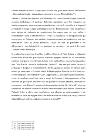satisfaisante	
   pour	
   le	
   média.	
   L’enjeu	
   pourrait	
   alors	
   être,	
   pour	
   les	
   chaînes	
   de	
   télévision	
   de	
  
«	
  démocratiser	
  l’accès	
  »	
  à	
  ces	
  pratiques,	
  comme	
  le	
  propose	
  Thibault	
  Celier152.	
  

En	
  effet,	
  si,	
  comme	
  on	
  a	
  pu	
  le	
  voir	
  précédemment,	
  la	
  «	
  conversation	
  »	
  en	
  ligne	
  autour	
  des	
  
contenus	
   médiatiques	
   est	
   porteuse	
   d’attentes	
   importantes	
   pour	
   les	
   entreprises	
   de	
  
médias,	
  on	
  pourrait	
  alors	
  imaginer	
  que	
  la	
  télévision	
  cherche	
  à	
  «	
  massifier	
  »	
  le	
  dispositif	
  
permettant	
  de	
  réagir	
  en	
  ligne.	
  L’affichage	
  du	
  mot-­‐clé	
  de	
  l’émission	
  à	
  l’écran	
  fait	
  partie	
  de	
  
cette	
   logique	
   de	
   recherche	
   de	
   massification	
   des	
   usages,	
   mais	
   ne	
   peut	
   suffire	
   à	
  
démocratiser	
   l’accès	
   à	
   cette	
   télévision	
   «	
  sociale	
  »	
  :	
   aujourd’hui	
   les	
   téléspectateurs	
   qui	
  
commentent	
   les	
   émissions	
   sont	
   déjà	
   des	
   internautes	
   avertis,	
   et	
   représentent	
   une	
   part	
  
relativement	
   faible	
   du	
   public	
   télévisuel	
  ;	
   l’enjeu	
   est	
   bien	
   de	
   permettre	
   à	
   des	
  
téléspectateurs	
   non	
   habitués	
   de	
   ces	
   pratiques	
   de	
   participer,	
   eux	
   aussi,	
   à	
   la	
   grande	
  
«	
  conversation	
  »	
  médiatique.	
  

Cependant,	
  les	
  entreprises	
  de	
  médias	
  semblent	
  réticentes	
  à	
  l’idée	
  de	
  faire	
  la	
  pédagogie	
  
de	
  ces	
  outils.	
  D’une	
  part,	
  parce	
  que	
  les	
  outils	
  qui	
  agrègent	
  aujourd’hui	
  les	
  réactions	
  du	
  
public	
  ne	
  sont	
  pas	
  la	
  propriété	
  des	
  chaînes,	
  et	
  les	
  outils	
  utilisés	
  aujourd’hui	
  peuvent	
  ne	
  
plus	
  l’être	
  demain,	
  comme	
  le	
  souligne	
  Marc	
  Gonnet153	
  :	
  «	
  ce	
  n’est	
  pas	
  à	
  nous	
  de	
  faire	
  la	
  
pédagogie	
  et	
  d’expliquer	
  comment	
  marche	
  Twitter,	
  parce	
  que	
  demain	
  il	
  y	
  aura	
  un	
  autre	
  
réseau	
   qui	
   va	
   se	
   créer,	
   et	
   il	
   faudra	
   refaire	
   de	
   la	
   pédagogie	
  ».	
   Mais	
   il	
   y	
   aurait	
   d’autre	
   part,	
  
comme	
  l’explique	
  Thibault	
  Celier154,	
  une	
  «	
  opposition	
  (…)	
  bien	
  ancrée	
  dans	
  les	
  cultures	
  »	
  
entre	
  «	
  le	
  monde	
  du	
  numérique	
  »	
  et	
  «	
  le	
  monde	
  de	
  l’antenne	
  et	
  des	
  programmes	
  ».	
  C’est	
  
d’ailleurs	
   ce	
   qu’on	
   peut	
   ressentir	
   dans	
   les	
   paroles	
   de	
   Nicolas	
   Marinos,	
   conseiller	
   de	
  
programmes	
  pour	
  France	
  2	
  :	
  «	
  notre	
  mission	
  première,	
  c’est	
  de	
  faire	
  de	
  la	
  télévision,	
  pas	
  
d’alimenter	
  les	
  réseaux	
  sociaux	
  »155.	
  Cette	
  «	
  opposition	
  entre	
  deux	
  mondes	
  »	
  décrite	
  par	
  
Thibault	
   Celier,	
   a	
   alors	
   pour	
   conséquence	
   une	
   absence	
   de	
   communication	
   et	
   de	
  
concertation	
  entre	
  les	
  équipes	
  éditoriales	
  et	
  les	
  équipes	
  du	
  numérique,	
  ce	
  qui	
  constitue	
  
inéluctablement	
  un	
  frein	
  au	
  développement	
  de	
  la	
  Social	
  TV.	
  	
  




	
  	
  	
  	
  	
  	
  	
  	
  	
  	
  	
  	
  	
  	
  	
  	
  	
  	
  	
  	
  	
  	
  	
  	
  	
  	
  	
  	
  	
  	
  	
  	
  	
  	
  	
  	
  	
  	
  	
  	
  	
  	
  	
  	
  	
  	
  	
  	
  	
  	
  	
  	
  	
  	
  	
  	
  
152	
  Lire	
  l’entretien	
  en	
  annexe	
  n°2	
  
153	
  Lire	
  l’entretien	
  en	
  annexe	
  n°4	
  
154	
  Lire	
  l’entretien	
  en	
  annexe	
  n°2	
  
155	
  Lire	
  l’entretien	
  en	
  annexe	
  n°5	
  

	
                                                                                                                                                                                                                                 63	
  
 