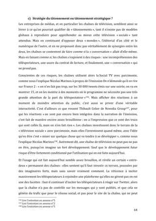 c) Stratégie	
  du	
  tâtonnement	
  ou	
  tâtonnement	
  stratégique	
  ?	
  
Les	
  entreprises	
  de	
  médias,	
  et	
  en	
  particulier	
  les	
  chaînes	
  de	
  télévision,	
  semblent	
  ainsi	
  se	
  
livrer	
  à	
  ce	
  qu’on	
  pourrait	
  qualifier	
  de	
  «	
  tâtonnements	
  »,	
  tant	
  il	
  n’existe	
  pas	
  de	
  modèles	
  
globaux	
   à	
   reproduire	
   pour	
   appréhender	
   au	
   mieux	
   cette	
   télévision	
   «	
  sociale	
  »	
   tant	
  
attendue.	
   Mais	
   en	
   continuant	
   d’opposer	
   deux	
   «	
  mondes	
  »,	
   l’éditorial	
   d’un	
   côté	
   et	
   le	
  
numérique	
  de	
  l’autre,	
  et	
  en	
  ne	
  proposant	
  donc	
  pas	
  véritablement	
  de	
  synergies	
  entre	
  les	
  
deux,	
  les	
  chaînes	
  se	
  contentent	
  de	
  faire	
  comme	
  si	
  la	
  «	
  conversation	
  »	
  allait	
  d’elle-­‐même.	
  
Mais	
  en	
  faisant	
  comme	
  si,	
  les	
  chaînes	
  s’exposent	
  à	
  des	
  risques	
  :	
  une	
  incompréhension	
  des	
  
téléspectateurs,	
  une	
  usure	
  du	
  contrat	
  de	
  lecture,	
  et	
  finalement,	
  une	
  «	
  conversation	
  »	
  qui	
  
ne	
  prend	
  pas.	
  

Conscientes	
   de	
   ces	
   risques,	
   les	
   chaînes	
   utilisent	
   alors	
   la	
  Social	
   TV	
   avec	
   parcimonie,	
  
comme	
  nous	
  l’explique	
  Nicolas	
  Marinos	
  à	
  propos	
  de	
  l’émission	
  On	
  n’demande	
  qu’à	
  en	
  rire	
  
sur	
  France	
  2	
  :	
  «	
  on	
  n’en	
  fait	
  pas	
  trop,	
  sur	
  les	
  30	
  000	
  tweets	
  émis	
  sur	
  une	
  soirée,	
  on	
  va	
  en	
  
montrer	
   15,	
   et	
   on	
   les	
   montre	
   à	
   des	
   moments	
   où	
   le	
   programme	
   ne	
   nécessite	
   pas	
   une	
   très	
  
grande	
   attention	
   de	
   la	
   part	
   du	
   téléspectateur	
  »156.	
   Mais	
   afficher	
   des	
   réactions	
   à	
   un	
  
moment	
   de	
   moindre	
   attention	
   du	
   public,	
   c’est	
   aussi	
   se	
   priver	
   d’une	
   véritable	
  
interactivité.	
   C’est	
   d’ailleurs	
   ce	
   que	
   ressent	
   Thibault	
   Celier	
   de	
   Novedia	
   Group157,	
   pour	
  
qui	
   les	
   réactions	
   «	
  ne	
   sont	
   pas	
   encore	
   bien	
   intégrées	
   dans	
   la	
   narration	
   de	
   l’émission,	
  
c’est	
  fait	
  de	
  manière	
  encore	
  assez	
  brouillonne	
  :	
  on	
  a	
  l’impression	
  que	
  ce	
  sont	
  des	
  trucs	
  
qui	
  sont	
  collés	
  là,	
  mais	
  on	
  n’en	
  fait	
  rien	
  ».	
  Les	
  chaînes	
  investissent	
  donc	
  le	
  terrain	
  de	
  la	
  
«	
  télévision	
  sociale	
  »	
  avec	
  parcimonie,	
  mais	
  elles	
  l’investissent	
  quand	
  même,	
  avec	
  l’idée	
  
qu’en	
  être	
  c’est	
  «	
  miser	
  sur	
  quelque	
  chose	
  qui	
  va	
  tendre	
  à	
  se	
  développer	
  »,	
  comme	
  nous	
  
l’explique	
  Nicolas	
  Marinos158.	
  Autrement	
  dit,	
  une	
  chaîne	
  de	
  télévision	
  ne	
  peut	
  pas	
  ne	
  pas	
  
en	
   être,	
   puisqu’on	
   imagine	
   un	
   fort	
   développement.	
   Sauf	
   que	
   le	
   développement	
   futur	
  
risque	
  d’être	
  fortement	
  conditionné	
  par	
  l’utilisation	
  qui	
  en	
  est	
  faite	
  aujourd’hui.	
  

Et	
   l’usage	
   qui	
   est	
   fait	
   aujourd’hui	
   semble	
   assez	
   brouillon,	
   et	
   révèle	
   un	
   certain	
   «	
  entre-­‐
deux	
  »	
  permanent	
  des	
  chaînes	
  :	
  elles	
  sentent	
  qu’il	
  faut	
  investir	
  ce	
  terrain,	
  poussées	
  par	
  
des	
   imaginaires	
   forts,	
   mais	
   sans	
   savoir	
   vraiment	
   comment.	
   La	
   réticence	
   à	
   inciter	
  
massivement	
  les	
  téléspectateurs	
  à	
  rejoindre	
  une	
  plateforme	
  qu’elles	
  ne	
  gèrent	
  pas	
  en	
  est	
  
une	
  des	
  facettes	
  :	
  faut-­‐il	
  continuer	
  d’inciter	
  les	
  téléspectateurs	
  à	
  réagir	
  sur	
  Twitter,	
  alors	
  
que	
   la	
   chaîne	
   n’a	
   pas	
   de	
   contrôle	
   sur	
   les	
   messages	
   qui	
   y	
   sont	
   publiés,	
   et	
   que	
   cela	
   ne	
  
génère	
   du	
   trafic	
   que	
   pour	
   le	
   réseau	
   social,	
  et	
  pas	
  pour	
  le	
  site	
  de	
  la	
  chaîne,	
  qui	
  ne	
  peut	
  
	
  	
  	
  	
  	
  	
  	
  	
  	
  	
  	
  	
  	
  	
  	
  	
  	
  	
  	
  	
  	
  	
  	
  	
  	
  	
  	
  	
  	
  	
  	
  	
  	
  	
  	
  	
  	
  	
  	
  	
  	
  	
  	
  	
  	
  	
  	
  	
  	
  	
  	
  	
  	
  	
  	
  	
  
156	
  Lire	
  l’entretien	
  en	
  annexe	
  n°5	
  
157	
  Lire	
  l’entretien	
  en	
  annexe	
  n°2	
  
158	
  Lire	
  l’entretien	
  en	
  annexe	
  n°5	
  

	
                                                                                                                                                                                                                      64	
  
 