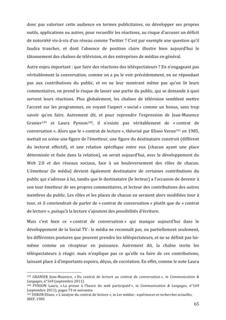 donc	
   pas	
   valoriser	
   cette	
   audience	
   en	
   termes	
   publicitaires,	
   ou	
   développer	
   ses	
   propres	
  
outils,	
   applications	
   ou	
   autres,	
   pour	
   recueillir	
   les	
   réactions,	
   au	
   risque	
   d’accuser	
   un	
   déficit	
  
de	
   notoriété	
   vis-­‐à-­‐vis	
   d’un	
   réseau	
   comme	
   Twitter	
  ?	
   C’est	
   par	
   exemple	
   une	
   question	
   qu’il	
  
faudra	
   trancher,	
   et	
   dont	
   l’absence	
   de	
   position	
   claire	
   illustre	
   bien	
   aujourd’hui	
   le	
  
tâtonnement	
  des	
  chaînes	
  de	
  télévision,	
  et	
  des	
  entreprises	
  de	
  médias	
  en	
  général.	
  

Autre	
   enjeu	
   important	
  :	
  que	
  faire	
  des	
  réactions	
  des	
  téléspectateurs	
  ?	
   En	
   n’engageant	
   pas	
  
véritablement	
  la	
  conversation,	
  comme	
  on	
  a	
  pu	
  le	
  voir	
  précédemment,	
  en	
  ne	
  répondant	
  
pas	
   aux	
   contributions	
   du	
   public,	
   et	
   en	
   ne	
   leur	
   montrant	
   même	
   pas	
   qu’on	
   lit	
   leurs	
  
commentaires,	
  on	
  prend	
  le	
  risque	
  de	
  lasser	
  une	
  partie	
  du	
  public,	
  qui	
  se	
  demande	
  à	
  quoi	
  
servent	
   leurs	
   réactions.	
   Plus	
   globalement,	
   les	
   chaînes	
   de	
   télévision	
   semblent	
   mettre	
  
l’accent	
   sur	
   les	
   programmes,	
   en	
   voyant	
   l’aspect	
   «	
  social	
  »	
   comme	
   un	
   bonus,	
   sans	
   trop	
  
savoir	
   qu’en	
   faire.	
   Autrement	
   dit,	
   et	
   pour	
   reprendre	
   l’expression	
   de	
   Jean-­‐Maxence	
  
Granier159	
   et	
   Laura	
   Pynson160,	
   il	
   n’existe	
   pas	
   véritablement	
   de	
   «	
  contrat	
   de	
  
conversation	
  ».	
  Alors	
  que	
  le	
  «	
  contrat	
  de	
  lecture	
  »,	
  théorisé	
  par	
  Eliseo	
  Veron161	
  en	
  1985,	
  
mettait	
   en	
   scène	
   une	
   figure	
   de	
   l’émetteur,	
   une	
   figure	
   du	
   destinataire	
   construit	
   (différent	
  
du	
   lectorat	
   effectif),	
   et	
   une	
   relation	
   spécifique	
   entre	
   eux	
   (chacun	
   ayant	
   une	
   place	
  
déterminée	
   et	
   fixée	
   dans	
   la	
   relation),	
   on	
   serait	
   aujourd’hui,	
   avec	
   le	
   développement	
   du	
  
Web	
   2.0	
   et	
   des	
   réseaux	
   sociaux,	
   face	
   à	
   un	
   bouleversement	
   des	
   rôles	
   de	
   chacun.	
  
L’émetteur	
   (le	
   média)	
   devient	
   également	
   destinataire	
   de	
   certaines	
   contributions	
   du	
  
public	
   qui	
   s’adresse	
   à	
   lui,	
   tandis	
   que	
   le	
   destinataire	
   (le	
   lecteur)	
   a	
   l’occasion	
   de	
   devenir	
   à	
  
son	
   tour	
   émetteur	
   de	
   ses	
   propres	
   commentaires,	
   et	
   lecteur	
   des	
   contributions	
   des	
   autres	
  
membres	
  du	
  public.	
  Les	
  rôles	
  et	
  les	
  places	
  de	
  chacun	
  en	
  seraient	
  alors	
  modifiées	
  tour	
  à	
  
tour,	
  et	
  il	
  conviendrait	
  de	
  parler	
  de	
  «	
  contrat	
  de	
  conversation	
  »	
  plutôt	
  que	
  de	
  «	
  contrat	
  
de	
  lecture	
  »,	
  puisqu’à	
  la	
  lecture	
  s’ajoutent	
  des	
  possibilités	
  d’écriture.	
  

Mais	
   c’est	
   bien	
   ce	
   «	
  contrat	
   de	
   conversation	
  »	
   qui	
   manque	
   aujourd’hui	
   dans	
   le	
  
développement	
  de	
  la	
  Social	
  TV	
  :	
  le	
  média	
  ne	
  reconnaît	
  pas,	
  ou	
  partiellement	
  seulement,	
  
les	
  différentes	
  postures	
  que	
  peuvent	
  prendre	
  les	
  téléspectateurs,	
  et	
  ne	
  se	
  définit	
  pas	
  lui-­‐
même	
   comme	
   un	
   récepteur	
   en	
   puissance.	
   Autrement	
   dit,	
   la	
   chaîne	
   invite	
   les	
  
téléspectateurs	
   à	
   réagir,	
   mais	
   n’explique	
   pas	
   ce	
   qu’elle	
   va	
   faire	
   de	
   ces	
   contributions,	
  
laissant	
  place	
  à	
  d’importants	
  espoirs,	
  déçus,	
  de	
  cocréation.	
  En	
  effet,	
  comme	
  le	
  note	
  Laura	
  

	
  	
  	
  	
  	
  	
  	
  	
  	
  	
  	
  	
  	
  	
  	
  	
  	
  	
  	
  	
  	
  	
  	
  	
  	
  	
  	
  	
  	
  	
  	
  	
  	
  	
  	
  	
  	
  	
  	
  	
  	
  	
  	
  	
  	
  	
  	
  	
  	
  	
  	
  	
  	
  	
  	
  	
  
159	
   GRANIER	
   Jean-­‐Maxence,	
   «	
  Du	
   contrat	
   de	
   lecture	
   au	
   contrat	
   de	
   conversation	
  »,	
   in	
   Communication	
   &	
  

Langages,	
  n°169	
  (septembre	
  2011)	
  
160	
  PYNSON	
   Laura,	
   «	
  La	
   presse	
   à	
   l’heure	
   du	
   web	
   participatif	
  »,	
   in	
   Communication	
   &	
   Langages,	
   n°169	
  
(septembre	
  2011),	
  pages	
  73	
  et	
  suivantes	
  
161	
  VERON	
  Eliseo,	
  «	
  L’analyse	
  du	
  contrat	
  de	
  lecture	
  »,	
  in	
  Les	
  médias	
  :	
  expériences	
  et	
  recherches	
  actuelles,	
  

IREP,	
  1985	
  
	
                                                                                                                                                                                                                                 65	
  
 