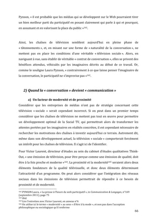 Pynson,	
  «	
  il	
  est	
  probable	
  que	
  les	
  médias	
  qui	
  se	
  développent	
  sur	
  le	
  Web	
  pourraient	
  tirer	
  
un	
  bien	
  meilleur	
  parti	
  du	
  participatif	
  en	
  posant	
  clairement	
  qui	
  parle	
  à	
  qui	
  et	
  pourquoi,	
  
en	
  assumant	
  et	
  en	
  valorisant	
  la	
  place	
  du	
  public	
  »162.	
  	
  

	
  

Ainsi,	
   les	
   chaînes	
   de	
   télévision	
   semblent	
   aujourd’hui	
   en	
   pleine	
   phase	
   de	
  
«	
  tâtonnements	
  »,	
   et,	
   en	
   misant	
   sur	
   une	
   forme	
   de	
   «	
  naturalité	
   de	
   la	
   conversation	
  »,	
   ne	
  
mettent	
   pas	
   en	
   place	
   les	
   conditions	
   d’une	
   véritable	
   «	
  télévision	
   sociale	
  ».	
   Alors,	
   en	
  
naviguant	
  à	
  vue,	
  sans	
  établir	
  de	
  véritable	
  «	
  contrat	
  de	
  conversation	
  »,	
  elles	
  se	
  privent	
  des	
  
bénéfices	
   attendus,	
   véhiculés	
   par	
   les	
   imaginaires	
   décrits	
   au	
   début	
   de	
   ce	
   travail.	
   Or,	
  
comme	
   le	
   souligne	
   Laura	
   Pynson,	
   «	
  contrairement	
   à	
   ce	
   que	
   laisse	
   penser	
   l’imaginaire	
   de	
  
la	
  conversation,	
  le	
  participatif	
  ne	
  s’improvise	
  pas	
  »163 .	
  

	
  

                           2) Quand	
  la	
  «	
  conversation	
  »	
  devient	
  «	
  communication	
  »	
  

                                                      a) Un	
  facteur	
  de	
  modernité	
  et	
  de	
  proximité	
  
Considérer	
   que	
   les	
   entreprises	
   de	
   médias	
   n’ont	
   pas	
   de	
   stratégie	
   concernant	
   cette	
  
télévision	
   «	
  sociale	
   »	
   serait	
   cependant	
   incorrect.	
   Si	
   on	
   peut	
   dans	
   un	
   premier	
   temps	
  
considérer	
  que	
  les	
  chaînes	
  de	
  télévision	
  ne	
  mettent	
  pas	
  tout	
  en	
  œuvre	
  pour	
  permettre	
  
un	
   développement	
   optimal	
   de	
   la	
   Social	
   TV,	
   qui	
   permettrait	
   alors	
   de	
   transformer	
   les	
  
attentes	
   portées	
   par	
  les	
  imaginaires	
  en	
  réalités	
  concrètes,	
  il	
  est	
  cependant	
  nécessaire	
  de	
  
rechercher	
  les	
  motivations	
  des	
  chaînes	
  à	
  investir	
  aujourd’hui	
  ce	
  terrain.	
  Autrement	
  dit,	
  
même	
  dans	
  son	
  développement	
  actuel,	
  la	
  télévision	
  «	
  sociale	
  »	
  comporterait	
  forcément	
  
un	
  intérêt	
  pour	
  les	
  chaînes	
  de	
  télévision.	
  Il	
  s’agit	
  ici	
  de	
  l’identifier.	
  

Pour	
  Victor	
  Laurent,	
  directeur	
  d’études	
  au	
  sein	
  du	
  cabinet	
  d’études	
  qualitatives	
  Think-­‐
Out,	
   «	
  une	
   émission	
   de	
   télévision,	
   pour	
   être	
   perçue	
   comme	
   une	
   émission	
   de	
   qualité,	
   doit	
  
être	
  à	
  la	
  fois	
  proche	
  et	
  moderne	
  »164.	
  La	
  proximité	
  et	
  la	
  modernité165 	
  seraient	
  alors	
  deux	
  
éléments	
   fondateurs	
   de	
   la	
   qualité	
   télévisuelle,	
   et	
   donc	
   deux	
   éléments	
   déterminant	
  
l’attractivité	
   d’un	
   programme.	
   On	
   peut	
   alors	
   considérer	
   que	
   l’intégration	
   des	
   réseaux	
  
sociaux	
   dans	
   les	
   émissions	
   de	
   télévision	
   permettrait	
   de	
   répondre	
   à	
   ce	
   besoin	
   de	
  
proximité	
  et	
  de	
  modernité.	
  
	
  	
  	
  	
  	
  	
  	
  	
  	
  	
  	
  	
  	
  	
  	
  	
  	
  	
  	
  	
  	
  	
  	
  	
  	
  	
  	
  	
  	
  	
  	
  	
  	
  	
  	
  	
  	
  	
  	
  	
  	
  	
  	
  	
  	
  	
  	
  	
  	
  	
  	
  	
  	
  	
  	
  	
  
162	
  PYNSON	
  Laura,	
  «	
  La	
  presse	
  à	
  l’heure	
  du	
  web	
  participatif	
  »,	
  in	
  Communication	
  &	
  Langages,	
  n°169	
  

(septembre	
  2011),	
  page	
  75	
  
163	
  Ibid.	
  
164	
  Lire	
  l’entretien	
  avec	
  Victor	
  Laurent,	
  en	
  annexe	
  n°6	
  
165	
  On	
  utilise	
  ici	
  le	
  terme	
  «	
  modernité	
  »	
  au	
  sens	
  «	
  d’être	
  à	
  la	
  mode	
  »,	
  et	
  non	
  pas	
  dans	
  l’acception	
  

philosophique	
  ou	
  sociologique	
  qu’il	
  renferme	
  
	
                                                                                                                                                                                                                                 66	
  
 