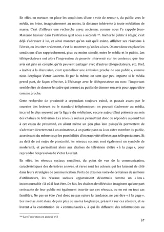En	
   effet,	
   en	
   mettant	
   en	
   place	
   les	
   conditions	
   d’une	
   «	
  voie	
   de	
   retour	
  »,	
   du	
   public	
   vers	
   le	
  
média,	
   on	
   brise,	
   imaginairement	
   au	
   moins,	
   la	
   distance	
   inhérente	
   à	
   toute	
   médiation	
   de	
  
masse.	
   C’est	
   d’ailleurs	
   une	
   recherche	
   assez	
   ancienne,	
   comme	
   nous	
   l’a	
   rappelé	
   Jean-­‐
Maxence	
  Granier	
  dans	
  l’entretien	
  qu’il	
  nous	
  a	
  accordé166.	
  Inviter	
  le	
  public	
  à	
  réagir,	
  c’est	
  
déjà	
   s’adresser	
   à	
   lui,	
   et	
   ainsi	
   montrer	
   qu’on	
   sait	
   qu’il	
   existe.	
   Afficher	
   ses	
   réactions	
   à	
  
l’écran,	
  ou	
  les	
  citer	
  oralement,	
  c’est	
  lui	
  montrer	
  qu’on	
  les	
  a	
  lues.	
  On	
  met	
  donc	
  en	
  place	
  les	
  
conditions	
   d’un	
   rapprochement,	
   plus	
   ou	
   moins	
   simulé,	
   entre	
   le	
   média	
   et	
   le	
   public.	
   Les	
  
téléspectateurs	
   ont	
   alors	
   l’impression	
   de	
   pouvoir	
   intervenir	
   sur	
   les	
   contenus,	
   que	
   leur	
  
avis	
  est	
  pris	
  en	
  compte,	
  qu’ils	
  peuvent	
  partager	
  avec	
  d’autres	
  téléspectateurs,	
  etc.	
  Bref,	
  
«	
  inviter	
   à	
   la	
   discussion,	
   c’est	
   symboliser	
   une	
   émission	
   proche	
   de	
   son	
   public	
  »,	
   comme	
  
nous	
   l’explique	
   Victor	
   Laurent.	
   Et	
   par	
   la	
   même,	
   on	
   sent	
   que	
   peu	
   importe	
   si	
   le	
   média	
  
prend	
   part,	
   de	
   façon	
   effective,	
   à	
   l’échange	
   avec	
   le	
   téléspectateur	
   ou	
   non	
  :	
   l’important	
  
semble	
  être	
  de	
  donner	
  le	
  cadre	
  qui	
  permet	
  au	
  public	
  de	
  donner	
  son	
  avis	
  pour	
  apparaître	
  
comme	
  proche.	
  

Cette	
   recherche	
   de	
   proximité	
   a	
   cependant	
   toujours	
   existé,	
   et	
   passait	
   avant	
   par	
   le	
  
courrier	
   des	
   lecteurs	
   ou	
   le	
   standard	
   téléphonique	
  :	
   on	
   pouvait	
   s’adresser	
   au	
   média,	
  
incarné	
  le	
  plus	
  souvent	
  par	
  la	
  figure	
  du	
  médiateur,	
  encore	
  aujourd’hui	
  présente	
  au	
  sein	
  
des	
  chaînes	
  de	
  télévision.	
  Les	
  réseaux	
  sociaux	
  permettent	
  donc	
  de	
  répondre	
  aujourd’hui	
  
à	
   cet	
   enjeu	
   de	
   proximité,	
   en	
   allant	
   même	
   un	
   peu	
   plus	
   loin	
   puisqu’ils	
   permettent	
   de	
  
s’adresser	
  directement	
  à	
  un	
  animateur,	
  à	
  un	
  participant	
  ou	
  à	
  un	
  autre	
  membre	
  du	
  public,	
  
accroissant	
   du	
   même	
   coup	
   les	
   possibilités	
   d’interactivité	
   offertes	
   aux	
   téléspectateurs.	
   Et	
  
au	
   delà	
   de	
   cet	
   enjeu	
   de	
   proximité,	
   les	
   réseaux	
   sociaux	
   sont	
   également	
   un	
   symbole	
   de	
  
modernité,	
   et	
   permettent	
   alors	
   aux	
   chaînes	
   de	
   télévision	
   d’être	
   «	
  à	
   la	
   page	
  »,	
   pour	
  
reprendre	
  l’expression	
  de	
  Victor	
  Laurent.	
  

En	
   effet,	
   les	
   réseaux	
   sociaux	
   semblent,	
   du	
   point	
   de	
   vue	
   de	
   la	
   communication,	
  
caractéristiques	
   des	
   dernières	
   années,	
   et	
   rares	
   sont	
   les	
   acteurs	
   qui	
   les	
   laissent	
   de	
   côté	
  
dans	
  leurs	
  stratégies	
  de	
  communication.	
  Forts	
  de	
  dizaines	
  voire	
  de	
  centaines	
  de	
  millions	
  
d’utilisateurs,	
   les	
   réseaux	
   sociaux	
   apparaissent	
   désormais	
   comme	
   un	
   «	
  lieu	
  »	
  
incontournable	
  :	
  là	
  où	
  il	
  faut	
  être.	
  De	
  fait,	
  les	
  chaînes	
  de	
  télévision	
  imaginent	
  qu’une	
  part	
  
croissante	
   de	
   leur	
   public	
   est	
   également	
   inscrite	
   sur	
   ces	
   réseaux,	
   ou	
   en	
   est	
   en	
   tout	
   cas	
  
familière.	
  Ne	
  pas	
  en	
  être	
  c’est	
  donc	
  ne	
  pas	
  suivre	
  la	
  tendance,	
  ne	
  pas	
  être	
  «	
  à	
  la	
  page	
  ».	
  
Les	
  médias	
  sont	
  alors,	
  depuis	
  plus	
  ou	
  moins	
  longtemps,	
  présents	
  sur	
  ces	
  réseaux,	
  et	
  se	
  
livrent	
   à	
   la	
   constitution	
   de	
   «	
  communautés	
  »,	
   à	
   qui	
   ils	
   diffusent	
   des	
   informations	
   au	
  
	
  	
  	
  	
  	
  	
  	
  	
  	
  	
  	
  	
  	
  	
  	
  	
  	
  	
  	
  	
  	
  	
  	
  	
  	
  	
  	
  	
  	
  	
  	
  	
  	
  	
  	
  	
  	
  	
  	
  	
  	
  	
  	
  	
  	
  	
  	
  	
  	
  	
  	
  	
  	
  	
  	
  	
  
166	
  Lire	
  l’entretien	
  en	
  annexe	
  n°3	
  

	
                                                                                                                                                                                                                                 67	
  
 