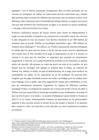 quotidien	
  :	
   c’est	
   le	
   fameux	
   community	
   management.	
   Mais	
   en	
   étant	
   présentes	
   sur	
   ces	
  
réseaux,	
   les	
   entreprises	
   de	
   médias	
   ne	
   s’adressaient	
   qu’à	
   des	
   internautes	
   qui	
   y	
   étaient	
  
déjà	
  présents,	
  déjà	
  connectés.	
  En	
  affichant	
  leur	
  proximité	
  avec	
  les	
  réseaux	
  sociaux	
  via	
  le	
  
téléviseur,	
  elles	
  s’adressent	
  alors	
  à	
  l’ensemble	
  des	
  téléspectateurs,	
  y	
  compris	
  ceux	
  qui	
  ne	
  
sont	
   pas	
   déjà	
   membres	
   des	
   communautés	
   en	
   ligne,	
   et	
   se	
   placent	
   en	
   acteurs	
   modernes,	
  
«	
  à	
  la	
  page	
  »,	
  bien	
  ancrées	
  dans	
  leur	
  temps.	
  

D’ailleurs,	
   l’utilisation	
   massive	
   du	
   réseau	
   Twitter	
   pour	
   inciter	
   les	
   téléspectateurs	
   à	
  
réagir	
  n’a	
  rien	
  d’anodin.	
  A	
  première	
  vue,	
  cela	
  pourrait	
  surprendre,	
  tant	
  le	
  site	
  n’est	
  pas	
  
le	
   plus	
   fréquenté	
   de	
   tous	
   les	
   réseaux	
  :	
   loin	
   derrière	
   Facebook	
   et	
   ses	
   900	
   millions	
   de	
  
membres	
   dans	
   le	
   monde,	
   Twitter	
   ne	
   revendique	
   aujourd’hui	
   «	
  que	
  »	
   500	
   millions	
   de	
  
comptes	
   selon	
   Challenges167.	
  Par	
  ailleurs,	
  sur	
  Twitter,	
  beaucoup	
  de	
  réactions	
  échappent	
  
au	
  média,	
  dans	
  les	
  deux	
  sens	
  du	
  terme	
  :	
  il	
  ne	
  les	
  voit	
  pas	
  toutes,	
  tant	
  les	
  contributions	
  
sont	
   noyées	
   dans	
   le	
   flux	
   actualisé	
   de	
   la	
   page	
   et	
   disparaissent	
   au	
   fur	
   et	
   à	
   mesure,	
   et	
  
surtout	
   il	
   ne	
   peut	
   pas	
   les	
   contrôler,	
   et	
   supprimer	
   par	
   exemple	
   un	
   commentaire	
  
inapproprié.	
  A	
  l’inverse,	
  sur	
  la	
  page	
  Facebook	
  de	
  la	
  chaîne	
  ou	
  de	
  l’émission,	
  la	
  marque	
  
média	
   fait	
   autorité	
  :	
   elle	
   propose	
   un	
   cadre	
   qui	
   porte	
   son	
   nom	
   et	
   ses	
   couleurs,	
   au	
   sein	
  
duquel	
   tous	
   les	
   messages	
   sont	
   agrégés	
   et	
   archivés	
   dans	
   le	
   temps,	
   au	
   contraire	
   de	
  
Twitter.	
   Par	
   ailleurs,	
   le	
   média,	
   en	
   tant	
   qu’administrateur	
   de	
   la	
   page,	
   peut	
   modérer	
   les	
  
contributions	
   du	
   public,	
   en	
   les	
   supprimant	
   ou	
   en	
   les	
   modifiant.	
   On	
   pourrait	
   donc	
  
imaginer	
  que	
  les	
  pages	
  Facebook	
  seraient	
  des	
  outils	
  à	
  privilégier	
  pour	
  les	
  médias,	
  dans	
  
leurs	
  échanges	
  avec	
  le	
  public,	
  tant	
  elles	
  apparaissent	
  comme	
  plus	
  contrôlables,	
  et	
  avec	
  
plus	
   de	
   contributeurs	
   potentiels.	
   Cependant,	
   les	
   chaînes	
   de	
   télévision	
   semblent	
  
privilégier	
  Twitter,	
  en	
  intégrant	
  les	
  symboles	
  de	
  ce	
  réseau	
  (#	
  ou	
  @)	
  à	
  l’écran.	
  En	
  effet,	
  si	
  
Twitter	
  n’est	
  pas	
  aujourd’hui	
  le	
  réseau	
  qui	
  rassemble	
  le	
  plus	
  d’utilisateurs,	
  il	
  semble	
  en	
  
tout	
  cas	
  être	
  le	
  plus	
  «	
  à	
  la	
  mode	
  »	
  :	
  le	
  nombre	
  d’utilisateurs	
  aurait	
  doublé	
  en	
  France	
  en	
  
2011168,	
   et	
   le	
   réseau,	
   historiquement	
   composé	
   de	
   journalistes	
   ou	
   de	
   personnalités,	
  
apparaît	
   le	
   plus	
   souvent	
   comme	
   le	
   terrain	
   de	
   jeu	
   des	
   leaders	
   d’opinion.	
   Il	
   se	
   présente	
  
donc	
  comme	
  le	
  «	
  lieu	
  »	
  où	
  il	
  faut	
  être,	
  et	
  où	
  il	
  faut	
  être	
  vu,	
  tant	
  il	
  représente	
  la	
  tendance	
  
du	
  moment.	
  



	
  	
  	
  	
  	
  	
  	
  	
  	
  	
  	
  	
  	
  	
  	
  	
  	
  	
  	
  	
  	
  	
  	
  	
  	
  	
  	
  	
  	
  	
  	
  	
  	
  	
  	
  	
  	
  	
  	
  	
  	
  	
  	
  	
  	
  	
  	
  	
  	
  	
  	
  	
  	
  	
  	
  	
  
167	
  «	
  Twitter	
  atteint	
  le	
  demi	
  milliard	
  d’utilisateurs	
  dans	
  le	
  monde	
  »,	
  pour	
  Challenges.fr	
  :	
  

http://www.challenges.fr/high-­‐tech/20120730.CHA9362/twitter-­‐rattrape-­‐son-­‐retard-­‐sur-­‐facebook-­‐et-­‐
atteint-­‐500-­‐millions-­‐d-­‐utilisateurs.html	
  
Attention,	
  tous	
  les	
  comptes	
  ne	
  sont	
  pas	
  «	
  actifs	
  »	
  :	
  en	
  France,	
  seulement	
  un	
  compte	
  sur	
  deux	
  est	
  actif	
  
168	
  «	
  Twitter	
  :	
  le	
  nombre	
  d’utilisateurs	
  a	
  doublé	
  en	
  France	
  mais	
  reste	
  fragile	
  »,	
  pour	
  TF1	
  News	
  :	
  

http://lci.tf1.fr/high-­‐tech/twitter-­‐le-­‐nombre-­‐d-­‐utilisateurs-­‐a-­‐double-­‐en-­‐france-­‐mais-­‐reste-­‐6963435.html	
  
	
                                                                                                                                                                                                                                 68	
  
 