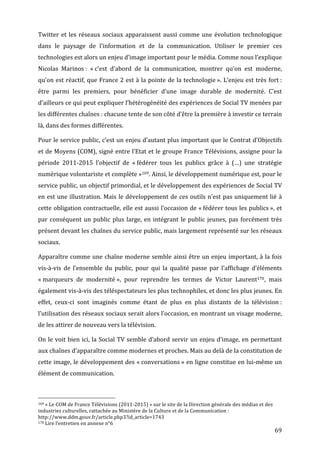 Twitter	
   et	
   les	
   réseaux	
   sociaux	
   apparaissent	
   aussi	
   comme	
   une	
   évolution	
   technologique	
  
dans	
   le	
   paysage	
   de	
   l’information	
   et	
   de	
   la	
   communication.	
   Utiliser	
   le	
   premier	
   ces	
  
technologies	
  est	
  alors	
  un	
  enjeu	
  d’image	
  important	
  pour	
  le	
  média.	
  Comme	
  nous	
  l’explique	
  
Nicolas	
   Marinos	
  :	
   «	
  c’est	
   d’abord	
   de	
   la	
   communication,	
   montrer	
   qu’on	
   est	
   moderne,	
  
qu’on	
  est	
  réactif,	
  que	
  France	
  2	
  est	
  à	
  la	
  pointe	
  de	
  la	
  technologie	
  ».	
  L’enjeu	
  est	
  très	
  fort	
  :	
  
être	
   parmi	
   les	
   premiers,	
   pour	
   bénéficier	
   d’une	
   image	
   durable	
   de	
   modernité.	
   C’est	
  
d’ailleurs	
  ce	
  qui	
  peut	
  expliquer	
  l’hétérogénéité	
  des	
  expériences	
  de	
  Social	
  TV	
  menées	
  par	
  
les	
  différentes	
  chaînes	
  :	
  chacune	
  tente	
  de	
  son	
  côté	
  d’être	
  la	
  première	
  à	
  investir	
  ce	
  terrain	
  
là,	
  dans	
  des	
  formes	
  différentes.	
  

Pour	
  le	
  service	
  public,	
  c’est	
  un	
  enjeu	
  d’autant	
  plus	
  important	
  que	
  le	
  Contrat	
  d’Objectifs	
  
et	
  de	
  Moyens	
  (COM),	
  signé	
  entre	
  l’Etat	
  et	
  le	
  groupe	
  France	
  Télévisions,	
  assigne	
  pour	
  la	
  
période	
   2011-­‐2015	
   l’objectif	
   de	
   «	
  fédérer	
   tous	
   les	
   publics	
   grâce	
   à	
   (…)	
   une	
   stratégie	
  
numérique	
  volontariste	
  et	
  complète	
  »169.	
  Ainsi,	
  le	
  développement	
  numérique	
  est,	
  pour	
  le	
  
service	
  public,	
  un	
  objectif	
  primordial,	
  et	
  le	
  développement	
  des	
  expériences	
  de	
  Social	
  TV	
  
en	
  est	
  une	
  illustration.	
  Mais	
  le	
  développement	
  de	
  ces	
  outils	
  n’est	
  pas	
  uniquement	
  lié	
  à	
  
cette	
  obligation	
  contractuelle,	
  elle	
  est	
  aussi	
  l’occasion	
  de	
  «	
  fédérer	
  tous	
  les	
  publics	
  »,	
  et	
  
par	
   conséquent	
   un	
   public	
   plus	
   large,	
   en	
   intégrant	
   le	
   public	
   jeunes,	
   pas	
   forcément	
   très	
  
présent	
   devant	
   les	
   chaînes	
   du	
   service	
   public,	
   mais	
   largement	
   représenté	
   sur	
   les	
   réseaux	
  
sociaux.	
  

Apparaître	
  comme	
  une	
  chaîne	
  moderne	
  semble	
  ainsi	
  être	
  un	
  enjeu	
  important,	
  à	
  la	
  fois	
  
vis-­‐à-­‐vis	
   de	
   l’ensemble	
   du	
   public,	
   pour	
   qui	
   la	
   qualité	
   passe	
   par	
   l’affichage	
   d’éléments	
  
«	
  marqueurs	
   de	
   modernité	
  »,	
   pour	
   reprendre	
   les	
   termes	
   de	
   Victor	
   Laurent170,	
   mais	
  
également	
   vis-­‐à-­‐vis	
   des	
   téléspectateurs	
   les	
   plus	
   technophiles,	
   et	
   donc	
   les	
   plus	
   jeunes.	
   En	
  
effet,	
   ceux-­‐ci	
   sont	
   imaginés	
   comme	
   étant	
   de	
   plus	
   en	
   plus	
   distants	
   de	
   la	
   télévision	
  :	
  
l’utilisation	
  des	
  réseaux	
  sociaux	
  serait	
  alors	
  l’occasion,	
  en	
  montrant	
  un	
  visage	
  moderne,	
  
de	
  les	
  attirer	
  de	
  nouveau	
  vers	
  la	
  télévision.	
  

On	
   le	
   voit	
   bien	
   ici,	
   la	
   Social	
   TV	
   semble	
   d’abord	
   servir	
   un	
   enjeu	
   d’image,	
   en	
   permettant	
  
aux	
  chaînes	
  d’apparaître	
  comme	
  modernes	
  et	
  proches.	
  Mais	
  au	
  delà	
  de	
  la	
  constitution	
  de	
  
cette	
  image,	
  le	
  développement	
  des	
  «	
  conversations	
  »	
  en	
  ligne	
  constitue	
  en	
  lui-­‐même	
  un	
  
élément	
  de	
  communication.	
  


	
  	
  	
  	
  	
  	
  	
  	
  	
  	
  	
  	
  	
  	
  	
  	
  	
  	
  	
  	
  	
  	
  	
  	
  	
  	
  	
  	
  	
  	
  	
  	
  	
  	
  	
  	
  	
  	
  	
  	
  	
  	
  	
  	
  	
  	
  	
  	
  	
  	
  	
  	
  	
  	
  	
  	
  
169	
  «	
  Le	
  COM	
  de	
  France	
  Télévisions	
  (2011-­‐2015)	
  »	
  sur	
  le	
  site	
  de	
  la	
  Direction	
  générale	
  des	
  médias	
  et	
  des	
  

industries	
  culturelles,	
  rattachée	
  au	
  Ministère	
  de	
  la	
  Culture	
  et	
  de	
  la	
  Communication	
  :	
  
http://www.ddm.gouv.fr/article.php3?id_article=1743	
  
170	
  Lire	
  l’entretien	
  en	
  annexe	
  n°6	
  

	
                                                                                                                                                                                                                                 69	
  
 