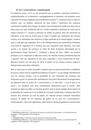 b) Les	
  «	
  conversations	
  »	
  communiquent	
  
Le	
   média	
   de	
   masse,	
   on	
   l’a	
   vu,	
   est	
   caractérisé	
   par	
   sa	
   position	
   «	
  purement	
   allocutive	
  »,	
  
unidirectionnelle,	
   et	
   la	
   dimension	
   «	
  ontologiquement	
   in	
   abstentia	
  »	
   du	
   récepteur,	
   pour	
  
reprendre	
  les	
  termes	
  employés	
  par	
  Jean-­‐Maxence	
  Granier171.	
  Comment,	
  dans	
  ce	
  cadre	
  là,	
  
montrer	
   que	
   «	
  la	
   relation	
   construite	
   est	
   bien	
   réelle	
  »	
  ?	
   Autrement	
   dit,	
   comment	
  
représenter	
  le	
  public	
  dans	
  l’espace	
  du	
  média	
  ?	
  Les	
  entreprises	
  de	
  média	
  ont	
  alors	
  mis	
  en	
  
place	
  toute	
  une	
  série	
  d’éléments	
  afin	
  de	
  «	
  rendre	
  manifeste	
  la	
  présence	
  de	
  celui	
  à	
  qui	
  le	
  
média	
   s’adresse	
  »172,	
   comme	
   la	
   présence	
   du	
   public	
   en	
   plateau	
   dans	
   des	
   émissions	
   de	
  
télévision,	
   ou	
   les	
   rires	
   en	
   studio	
   pour	
   la	
   radio.	
   Il	
   semble	
   que	
   l’utilisation	
   des	
   réseaux	
  
sociaux,	
  et	
  la	
  sollicitation	
  des	
  réactions	
  en	
  ligne	
  participe	
  de	
  la	
  même	
  logique	
  :	
  montrer	
  
qu’il	
  y	
  a	
  des	
  gens	
  qui	
  regardent.	
  S’il	
  y	
  a	
  des	
  téléspectateurs	
  qui	
  commentent	
  l’émission,	
  
c’est	
   qu’ils	
   la	
   regardent.	
   Et	
   si	
   d’autres	
   que	
   moi	
   regardent	
   cette	
   émission,	
   c’est	
   donc	
  
qu’elle	
   a	
   un	
   intérêt.	
   On	
   retrouve	
   ici	
   l’idée	
   du	
   désir	
   d’extimité,	
   développée	
   par	
   le	
  
psychanalyste	
   Serge	
   Tisseron173	
  :	
   l’individu	
   a	
   besoin	
   de	
   faire	
   valider	
   ses	
   propres	
  
pratiques,	
  en	
  se	
  comparant	
  à	
  celles	
  des	
  autres.	
  Les	
  réseaux	
  sociaux	
  permettent	
  alors	
  de	
  
«	
  regarder	
   ceux	
   qui	
   regardent	
   ce	
   que	
   nous	
   regardons	
  »,	
   selon	
   l’expression	
   de	
   Jean-­‐
Maxence	
   Granier.	
   On	
   met	
   donc	
   en	
   scène	
   le	
   public	
   via	
   les	
   réseaux	
   sociaux,	
   auquel	
   le	
  
téléspectateur	
  peut	
  alors	
  s’identifier.	
  

Mais	
  si	
  cette	
  mise	
  en	
  scène	
  du	
  public	
  a	
  toujours	
  plus	
  ou	
  moins	
  existé	
  dans	
  la	
  médiation	
  
de	
  masse,	
  comme	
  nous	
  le	
  rappelle	
  Jean-­‐Maxence	
  Granier174,	
  ce	
  qui	
  change	
  véritablement	
  
avec	
   les	
   réseaux	
   sociaux,	
   c’est	
   la	
   possibilité	
   de	
   voir	
   l’ensemble	
   des	
   réactions	
   que	
  
l’émission	
   suscite.	
   Le	
   volume	
   des	
   contributions	
   vient	
   alors	
   hiérarchiser	
   les	
   programmes	
  
qui	
   génèrent	
   plus	
   ou	
   moins	
   de	
   «	
  conversations	
  »,	
   et	
   ainsi	
   dire	
  :	
   «	
  c’est	
   là	
   que	
   ça	
   se	
  
passe	
  ».	
   Les	
   réactions	
   sont	
   alors	
   extrêmement	
   importantes	
   pour	
   la	
   chaîne	
  :	
   elles	
  
envoient	
   un	
   signe	
   au	
   public,	
   et	
   viennent	
   montrer	
   qu’il	
   se	
   passe	
   quelque	
   chose	
   autour	
   du	
  
programme.	
  Si,	
  comme	
  on	
  l’a	
  vu	
  au	
  début	
  de	
  ce	
  travail,	
  la	
  télévision	
  a	
  toujours	
  cherché	
  à	
  
susciter	
   des	
   réactions	
   au	
   sein	
   du	
   public,	
   les	
   réseaux	
   sociaux	
   viennent	
   aujourd’hui	
  
montrer	
   la	
   réalité	
   de	
   ces	
   réactions	
   du	
   public.	
   Et	
   en	
   cela,	
   les	
   «	
  conversations	
  »	
  
communiquent	
  :	
  elles	
  sont	
  signifiantes,	
  elles	
  montrent	
  quels	
  programmes	
  suscitent	
  plus	
  



	
  	
  	
  	
  	
  	
  	
  	
  	
  	
  	
  	
  	
  	
  	
  	
  	
  	
  	
  	
  	
  	
  	
  	
  	
  	
  	
  	
  	
  	
  	
  	
  	
  	
  	
  	
  	
  	
  	
  	
  	
  	
  	
  	
  	
  	
  	
  	
  	
  	
  	
  	
  	
  	
  	
  	
  
171	
  GRANIER	
  Jean-­‐Maxence,	
  «	
  Du	
  contrat	
  de	
  lecture	
  au	
  contrat	
  de	
  conversation	
  »,	
  in	
  Communication	
  &	
  

Langages,	
  n°169	
  (septembre	
  2011),	
  page	
  54	
  
172	
  Ibid.	
  
173	
  TISSERON	
  Serge,	
  L’intimité	
  surexposée,	
  Hachette	
  Littératures,	
  2001	
  
174	
  GRANIER	
  Jean-­‐Maxence,	
  «	
  Du	
  contrat	
  de	
  lecture	
  au	
  contrat	
  de	
  conversation	
  »,	
  in	
  Communication	
  &	
  

Langages,	
  n°169	
  (septembre	
  2011),	
  page	
  54	
  
	
                                                                                                                                                                                                                                 70	
  
 