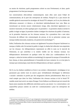 ou	
   moins	
   de	
   réactions,	
   quels	
   programmes	
   créent	
   ou	
   non	
   l’événement,	
   et	
   donc,	
   quels	
  
programmes	
  il	
  ne	
  faut	
  pas	
  manquer.	
  

Les	
   conversations	
   elles-­‐mêmes	
   communiquent,	
   mais	
   elles	
   sont	
   aussi	
   l’objet	
   de	
  
communications,	
   de	
   la	
   part	
   des	
   entreprises	
   de	
   médias.	
   Puisqu’il	
   n’y	
   a	
   pas	
   encore	
   de	
  
modèle	
  général	
  concernant	
  les	
  stratégies	
  de	
  Social	
  TV	
  à	
  adopter,	
  on	
  l’a	
  vu,	
  les	
  chaînes	
  de	
  
télévisions	
   avancent	
   «	
  à	
   tâtons	
  »,	
   et	
   cherchent	
   individuellement	
   leur	
   voie.	
   Mais	
   en	
  
investissant	
   un	
   terrain	
   encore	
   relativement	
   vierge,	
   elles	
   cherchent	
   également	
   à	
   se	
  
montrer	
  innovante,	
  et	
  à	
  être	
  quelque	
  part	
  «	
  la	
  première	
  »	
  :	
  la	
  première	
  chaîne	
  à	
  inviter	
  le	
  
public	
  à	
  réagir	
  en	
  ligne,	
  la	
  première	
  chaîne	
  à	
  intégrer	
  les	
  réactions	
  du	
  public	
  à	
  l’antenne,	
  
ou	
   la	
   première	
   émission	
   sur	
   les	
   réseaux	
   sociaux.	
   Ces	
   «	
  premières	
   fois	
  »	
   sont	
   alors	
  
l’occasion	
   de	
   diffuser	
   des	
   communiqués	
   de	
   presse,	
   et	
   de	
   se	
   présenter	
   comme	
   une	
  
marque	
  média	
  innovante,	
  moderne,	
  à	
  la	
  pointe	
  de	
  la	
  technologie175.	
  

Enfin,	
  l’utilisation	
  des	
  réseaux	
  sociaux	
  est	
  également	
  l’occasion	
  d’exposer	
  facilement	
  sa	
  
marque,	
  à	
  faible	
  coût.	
  En	
  incitant	
  le	
  public	
  à	
  réagir,	
  la	
  chaîne	
  fait	
  véhiculer	
  son	
  empreinte	
  
sur	
   les	
   réseaux	
  :	
   les	
   téléspectateurs	
   reprennent	
   en	
   effet	
   le	
   nom	
   ou	
   le	
   mot-­‐clé	
   de	
  
l’émission,	
   ce	
   qui	
   contribue	
   à	
   la	
   rendre	
   visible	
   sur	
   les	
   réseaux	
   sociaux.	
   Les	
  
téléspectateurs	
   deviennent	
   en	
   quelque	
   sorte	
   les	
   relais	
   (ou	
   «	
  ambassadeurs	
   de	
   la	
  
marque	
  »,	
  selon	
  les	
  termes	
  utilisés	
  en	
  marketing),	
  ils	
  exposent	
  la	
  marque	
  à	
  l’ensemble	
  de	
  
leur	
  réseau,	
  et	
  donc	
  potentiellement	
  à	
  l’ensemble	
  de	
  leurs	
  contacts.	
  Ici,	
  ce	
  n’est	
  plus	
  la	
  
marque	
  qui	
  communique,	
  mais	
  bien	
  les	
  téléspectateurs,	
  de	
  façon	
  «	
  gratuite	
  ».	
  

	
  

On	
  l’a	
  vu,	
  les	
  chaînes	
  semblent	
  se	
  livrer	
  à	
  un	
  certain	
  «	
  tâtonnement	
  »	
  stratégique	
  et	
  ne	
  
paraissent	
   pas	
   mettre	
   tout	
   en	
   œuvre	
   pour	
   véritablement	
   développer	
   la	
   télévision	
  
«	
  sociale	
  »	
   attendue	
   et	
   portée	
   par	
   des	
   imaginaires	
   décrits	
   précédemment.	
   Mais	
   on	
   se	
  
rend	
   compte	
   que	
   dans	
   les	
   faits,	
   l’utilisation	
   des	
   réseaux	
   sociaux	
   et	
   de	
   la	
   Social	
   TV	
  	
  
semble	
  avant	
  tout	
  servir	
  un	
  enjeu	
  d’image.	
  C’est	
  d’ailleurs	
  un	
  élément	
  qui	
  est	
  ressorti	
  de	
  
façon	
   assez	
   unanime	
   des	
   différents	
   entretiens	
   qu’on	
   a	
   pu	
   mener	
  :	
   la	
   «	
  conversation	
  »	
   est	
  
aujourd’hui	
   perçue	
   comme	
   un	
   outil	
   de	
   «	
  communication	
  »	
   pour	
   les	
   entreprises	
   de	
  
médias.	
  




	
  	
  	
  	
  	
  	
  	
  	
  	
  	
  	
  	
  	
  	
  	
  	
  	
  	
  	
  	
  	
  	
  	
  	
  	
  	
  	
  	
  	
  	
  	
  	
  	
  	
  	
  	
  	
  	
  	
  	
  	
  	
  	
  	
  	
  	
  	
  	
  	
  	
  	
  	
  	
  	
  	
  	
  
175	
  On	
  peut	
  par	
  exemple	
  citer	
  France	
  2,	
  qui	
  a	
  largement	
  communiqué	
  autour	
  de	
  son	
  partenariat	
  «	
  unique	
  

en	
  Europe	
  »	
  avec	
  Facebook,	
  à	
  l’occasion	
  des	
  deux	
  débats	
  entre	
  les	
  candidats	
  à	
  l’élection	
  présidentielle	
  
française	
  dans	
  l’émission	
  Mots	
  Croisés,	
  et	
  qui	
  permettait	
  aux	
  téléspectateurs	
  de	
  poser	
  leurs	
  questions	
  en	
  
direct	
  aux	
  candidats	
  
	
                                                                                                                                                                                                                                 71	
  
 