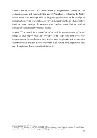 Et	
   c’est	
   là	
   tout	
   le	
   paradoxe	
  :	
   la	
   «	
  conversation	
  »	
   est	
   originellement,	
   comme	
   on	
   l’a	
   vu	
  
précédemment,	
  une	
  anti-­‐communication.	
  Valérie	
  Patrin	
  Leclère	
  et	
  Caroline	
  de	
  Montety	
  
parlent	
   même	
   d’un	
   «	
  échange	
   vidé	
   de	
   l’appareillage	
   dégradant	
   de	
   la	
   stratégie	
   de	
  
communication	
  »176.	
  La	
  conversation,	
  qui	
  renvoie	
  imaginairement	
  à	
  un	
  échange	
  naturel,	
  
dénué	
   de	
   toute	
   stratégie	
   de	
   communication,	
   devient	
   aujourd’hui	
   un	
   outil	
   de	
  
communication	
  pour	
  les	
  entreprises	
  de	
  médias.	
  

La	
   Social	
   TV	
   ne	
   semble	
   être	
   aujourd’hui	
   qu’un	
   outil	
   de	
   communication,	
   qu’un	
   outil	
  
d’image.	
  De	
  fait,	
  il	
  ne	
  peut	
  y	
  avoir	
  de	
  «	
  révolution	
  »	
  s’il	
  ne	
  s’agit	
  que	
  d’une	
  nouvelle	
  façon	
  
de	
   communiquer.	
   De	
   nombreuses	
   pistes	
   restent	
   alors	
   inexploitées,	
   qui	
   permettraient	
  
aux	
  entreprises	
  de	
  médias	
  d’innover	
  réellement,	
  et	
  de	
  réaliser,	
  enfin,	
  la	
  promesse	
  d’une	
  
nouvelle	
  expérience	
  de	
  consommation	
  télévisuelle.	
  

	
  




	
  	
  	
  	
  	
  	
  	
  	
  	
  	
  	
  	
  	
  	
  	
  	
  	
  	
  	
  	
  	
  	
  	
  	
  	
  	
  	
  	
  	
  	
  	
  	
  	
  	
  	
  	
  	
  	
  	
  	
  	
  	
  	
  	
  	
  	
  	
  	
  	
  	
  	
  	
  	
  	
  	
  	
  
176	
  DE	
  MONTETY	
  Caroline	
  et	
  PATRIN-­‐LECLERE	
  Valérie,	
  «	
  La	
  conversion	
  à	
  la	
  conversation	
  :	
  le	
  succès	
  d’un	
  

succédané	
  »,	
  in	
  Communication	
  &	
  Langages	
  n°169	
  (septembre	
  2011),	
  page	
  29	
  
	
                                                                                                                                                                                                                                 72	
  
 