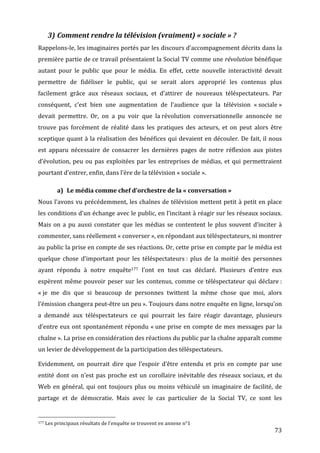 3) Comment	
  rendre	
  la	
  télévision	
  (vraiment)	
  «	
  sociale	
  »	
  ?	
  
Rappelons-­‐le,	
  les	
  imaginaires	
  portés	
  par	
  les	
  discours	
  d’accompagnement	
  décrits	
  dans	
  la	
  
première	
  partie	
  de	
  ce	
  travail	
  présentaient	
  la	
  Social	
  TV	
  comme	
  une	
  révolution	
  bénéfique	
  
autant	
   pour	
   le	
   public	
   que	
   pour	
   le	
   média.	
   En	
   effet,	
   cette	
   nouvelle	
   interactivité	
   devait	
  
permettre	
   de	
   fidéliser	
   le	
   public,	
   qui	
   se	
   serait	
   alors	
   approprié	
   les	
   contenus	
   plus	
  
facilement	
   grâce	
   aux	
   réseaux	
   sociaux,	
   et	
   d’attirer	
   de	
   nouveaux	
   téléspectateurs.	
   Par	
  
conséquent,	
   c’est	
   bien	
   une	
   augmentation	
   de	
   l’audience	
   que	
   la	
   télévision	
   «	
  sociale	
  »	
  
devait	
   permettre.	
   Or,	
   on	
   a	
   pu	
   voir	
   que	
   la	
  révolution	
   conversationnelle	
   annoncée	
   ne	
  
trouve	
   pas	
   forcément	
   de	
   réalité	
   dans	
   les	
   pratiques	
   des	
   acteurs,	
   et	
   on	
   peut	
   alors	
   être	
  
sceptique	
  quant	
  à	
  la	
  réalisation	
  des	
  bénéfices	
  qui	
  devaient	
  en	
  découler.	
  De	
  fait,	
  il	
  nous	
  
est	
   apparu	
   nécessaire	
   de	
   consacrer	
   les	
   dernières	
   pages	
   de	
   notre	
   réflexion	
   aux	
   pistes	
  
d’évolution,	
   peu	
   ou	
   pas	
   exploitées	
   par	
   les	
   entreprises	
   de	
   médias,	
   et	
   qui	
   permettraient	
  
pourtant	
  d’entrer,	
  enfin,	
  dans	
  l’ère	
  de	
  la	
  télévision	
  «	
  sociale	
  ».	
  

                                                      a) Le	
  média	
  comme	
  chef	
  d’orchestre	
  de	
  la	
  «	
  conversation	
  »	
  
Nous	
  l’avons	
  vu	
  précédemment,	
  les	
  chaînes	
  de	
  télévision	
  mettent	
  petit	
  à	
  petit	
  en	
  place	
  
les	
  conditions	
  d’un	
  échange	
  avec	
  le	
  public,	
  en	
  l’incitant	
  à	
  réagir	
  sur	
  les	
  réseaux	
  sociaux.	
  
Mais	
   on	
   a	
   pu	
   aussi	
   constater	
   que	
   les	
   médias	
   se	
   contentent	
   le	
   plus	
   souvent	
   d’inciter	
   à	
  
commenter,	
  sans	
  réellement	
  «	
  converser	
  »,	
  en	
  répondant	
  aux	
  téléspectateurs,	
  ni	
  montrer	
  
au	
   public	
   la	
   prise	
   en	
   compte	
   de	
   ses	
   réactions.	
   Or,	
   cette	
   prise	
   en	
   compte	
   par	
   le	
   média	
   est	
  
quelque	
   chose	
   d’important	
   pour	
   les	
   téléspectateurs	
  :	
   plus	
   de	
   la	
   moitié	
   des	
   personnes	
  
ayant	
   répondu	
   à	
   notre	
   enquête177	
   l’ont	
   en	
   tout	
   cas	
   déclaré.	
   Plusieurs	
   d’entre	
   eux	
  
espèrent	
   même	
   pouvoir	
   peser	
   sur	
   les	
   contenus,	
   comme	
   ce	
   téléspectateur	
   qui	
   déclare	
  :	
  
«	
  je	
   me	
   dis	
   que	
   si	
   beaucoup	
   de	
   personnes	
   twittent	
   la	
   même	
   chose	
   que	
   moi,	
   alors	
  
l’émission	
   changera	
   peut-­‐être	
   un	
   peu	
  ».	
   Toujours	
   dans	
   notre	
   enquête	
   en	
   ligne,	
   lorsqu’on	
  
a	
   demandé	
   aux	
   téléspectateurs	
   ce	
   qui	
   pourrait	
   les	
   faire	
   réagir	
   davantage,	
   plusieurs	
  
d’entre	
  eux	
  ont	
  spontanément	
  répondu	
  «	
  une	
  prise	
  en	
  compte	
  de	
  mes	
  messages	
  par	
  la	
  
chaîne	
  ».	
  La	
  prise	
  en	
  considération	
  des	
  réactions	
  du	
  public	
  par	
  la	
  chaîne	
  apparaît	
  comme	
  
un	
  levier	
  de	
  développement	
  de	
  la	
  participation	
  des	
  téléspectateurs.	
  	
  

Evidemment,	
   on	
   pourrait	
   dire	
   que	
   l’espoir	
   d’être	
   entendu	
   et	
   pris	
   en	
   compte	
   par	
   une	
  
entité	
   dont	
   on	
   n’est	
   pas	
   proche	
   est	
   un	
   corollaire	
   inévitable	
   des	
   réseaux	
   sociaux,	
   et	
   du	
  
Web	
   en	
   général,	
   qui	
   ont	
   toujours	
   plus	
   ou	
   moins	
   véhiculé	
   un	
   imaginaire	
   de	
   facilité,	
   de	
  
partage	
   et	
   de	
   démocratie.	
   Mais	
   avec	
   le	
   cas	
   particulier	
   de	
   la	
   Social	
   TV,	
   ce	
   sont	
   les	
  

	
  	
  	
  	
  	
  	
  	
  	
  	
  	
  	
  	
  	
  	
  	
  	
  	
  	
  	
  	
  	
  	
  	
  	
  	
  	
  	
  	
  	
  	
  	
  	
  	
  	
  	
  	
  	
  	
  	
  	
  	
  	
  	
  	
  	
  	
  	
  	
  	
  	
  	
  	
  	
  	
  	
  	
  
177	
  Les	
  principaux	
  résultats	
  de	
  l’enquête	
  se	
  trouvent	
  en	
  annexe	
  n°1	
  

	
                                                                                                                                                                                                                                 73	
  
 