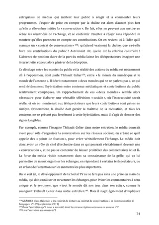 entreprises	
   de	
   médias	
   qui	
   incitent	
   leur	
   public	
   à	
   réagir	
   et	
   à	
   commenter	
   leurs	
  
programmes.	
   L’espoir	
   de	
   prise	
   en	
   compte	
   par	
   la	
   chaîne	
   est	
   alors	
   d’autant	
   plus	
   fort	
  
qu’elle	
   a	
   elle-­‐même	
   initiée	
   la	
   «	
  conversation	
  ».	
   De	
   fait,	
   elles	
   ne	
   peuvent	
   pas	
   mettre	
   en	
  
scène	
   les	
   conditions	
   de	
   l’échange,	
   et	
   se	
   contenter	
   d’inciter	
   à	
   réagir	
   sans	
   répondre	
   ni	
  
montrer	
   qu’elles	
   prennent	
   en	
   compte	
   ces	
   contributions.	
   On	
   en	
   revient	
   ici	
   à	
   l’idée	
   qu’il	
  
manque	
   un	
   «	
  contrat	
   de	
   conversation	
  »	
  178:	
   qu’attend	
   vraiment	
   la	
   chaîne,	
   que	
   va-­‐t-­‐elle	
  
faire	
   des	
   contributions	
   du	
   public	
  ?	
   Autrement	
   dit,	
   quelle	
   est	
   la	
   relation	
   construite	
  ?	
  
L’absence	
  de	
  position	
  claire	
  de	
  la	
  part	
  du	
  média	
  laisse	
  les	
  téléspectateurs	
  imaginer	
  une	
  
interactivité,	
  et	
  peut	
  alors	
  générer	
  de	
  la	
  déception.	
  

Ce	
   décalage	
   entre	
   les	
   espoirs	
   du	
   public	
   et	
   la	
   réalité	
   des	
   actions	
   du	
   média	
   est	
   notamment	
  
dû	
   à	
   l’opposition,	
   dont	
   parle	
   Thibault	
   Celier179,	
   entre	
   «	
  le	
   monde	
   du	
   numérique	
   et	
   le	
  
monde	
  de	
  l’antenne	
  ».	
  Il	
  décrit	
  notamment	
  «	
  deux	
  mondes	
  qui	
  ne	
  se	
  parlent	
  pas	
  »,	
  ce	
  qui	
  
rend	
   évidemment	
   l’hybridation	
   entre	
   contenus	
   médiatiques	
   et	
   contributions	
   du	
   public	
  
relativement	
   compliquée.	
   Un	
   rapprochement	
   de	
   ces	
   «	
  deux	
   mondes	
  »	
   semble	
   alors	
  
nécessaire	
   pour	
   élaborer	
   une	
   véritable	
   télévision	
   «	
  sociale	
  »,	
   où	
   l’interactivité	
   serait	
  
réelle,	
   et	
   où	
   on	
   montrerait	
   aux	
   téléspectateurs	
   que	
   leurs	
   contributions	
   sont	
   prises	
   en	
  
compte.	
   Evidemment,	
   la	
   chaîne	
   doit	
   garder	
   la	
   maîtrise	
   de	
   la	
   médiation,	
   et	
   tous	
   les	
  
contenus	
   ne	
   se	
   prêtent	
   pas	
   forcément	
   à	
   cette	
   hybridation,	
   mais	
   il	
   s’agit	
   de	
   donner	
   des	
  
signes	
  tangibles.	
  

Par	
   exemple,	
   comme	
   l’imagine	
   Thibault	
   Celier	
   dans	
   notre	
   entretien,	
   le	
   média	
   pourrait	
  
avoir	
   pour	
   rôle	
   d’organiser	
   la	
   conversation	
   sur	
   les	
   réseaux	
   sociaux,	
   en	
   créant	
   ce	
   qu’il	
  
appelle	
   des	
   «	
  points	
   de	
   fixation	
  »,	
   pour	
   créer	
   véritablement	
   l’échange.	
   Le	
   média	
   doit	
  
donc	
  avoir	
  un	
  rôle	
  de	
  chef	
  d’orchestre	
  dans	
  ce	
  qui	
  pourrait	
  véritablement	
  devenir	
  une	
  
«	
  conversation	
  »,	
  et	
  ne	
  pas	
  se	
  contenter	
  de	
  laisser	
  proliférer	
  des	
  commentaires	
  ici	
  et	
  là.	
  
La	
   force	
   du	
   média	
   réside	
   notamment	
   dans	
   sa	
   connaissance	
   de	
   la	
   grille,	
   qui	
   va	
   lui	
  
permettre	
  de	
  mieux	
  organiser	
  les	
  échanges,	
  en	
  répondant	
  à	
  certains	
  téléspectateurs,	
  ou	
  
en	
  créant	
  de	
  l’attention	
  sur	
  les	
  moments	
  les	
  plus	
  importants.	
  

On	
   le	
   voit	
   ici,	
   le	
   développement	
   de	
   la	
   Social	
   TV	
   ne	
   se	
   fera	
   pas	
   sans	
   une	
   prise	
   en	
   main	
   du	
  
média,	
  qui	
  doit	
  canaliser	
  et	
  structurer	
  les	
  échanges,	
  pour	
  éviter	
  les	
  commentaires	
  à	
  sens	
  
unique	
   et	
   le	
   sentiment	
   que	
   «	
  tout	
   le	
   monde	
   dit	
   son	
   truc	
   dans	
   son	
   coin	
  »,	
   comme	
   le	
  
soulignait	
   Thibault	
   Celier	
   dans	
   notre	
   entretien180.	
   Mais	
   il	
   s’agit	
   également	
   d’impliquer	
  
	
  	
  	
  	
  	
  	
  	
  	
  	
  	
  	
  	
  	
  	
  	
  	
  	
  	
  	
  	
  	
  	
  	
  	
  	
  	
  	
  	
  	
  	
  	
  	
  	
  	
  	
  	
  	
  	
  	
  	
  	
  	
  	
  	
  	
  	
  	
  	
  	
  	
  	
  	
  	
  	
  	
  	
  
178	
  GRANIER	
  Jean-­‐Maxence,	
  «	
  Du	
  contrat	
  de	
  lecture	
  au	
  contrat	
  de	
  conversation	
  »,	
  in	
  Communication	
  &	
  

Langages,	
  n°169	
  (septembre	
  2011)	
  
179	
  Dans	
  l’entretien	
  qu’il	
  nous	
  a	
  accordé,	
  dont	
  la	
  retranscription	
  se	
  trouve	
  en	
  annexe	
  n°2	
  
180	
  Lire	
  l’entretien	
  en	
  annexe	
  n°2	
  

	
                                                                                                                                                                                                                                 74	
  
 