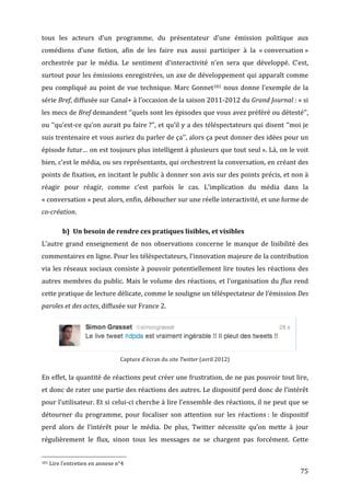 tous	
   les	
   acteurs	
   d’un	
   programme,	
   du	
   présentateur	
   d’une	
   émission	
   politique	
   aux	
  
comédiens	
   d’une	
   fiction,	
   afin	
   de	
   les	
   faire	
   eux	
   aussi	
   participer	
   à	
   la	
   «	
  conversation	
  »	
  
orchestrée	
   par	
   le	
   média.	
   Le	
   sentiment	
   d’interactivité	
   n’en	
   sera	
   que	
   développé.	
   C’est,	
  
surtout	
  pour	
  les	
  émissions	
  enregistrées,	
  un	
  axe	
  de	
  développement	
  qui	
  apparaît	
  comme	
  
peu	
   compliqué	
   au	
   point	
   de	
   vue	
   technique.	
   Marc	
   Gonnet181	
   nous	
   donne	
   l’exemple	
   de	
   la	
  
série	
  Bref,	
  diffusée	
  sur	
  Canal+	
  à	
  l’occasion	
  de	
  la	
  saison	
  2011-­‐2012	
  du	
  Grand	
  Journal	
  :	
  «	
  si	
  
les	
   mecs	
   de	
   Bref	
   demandent	
   ‘‘quels	
   sont	
   les	
   épisodes	
   que	
   vous	
   avez	
   préféré	
   ou	
   détesté’’,	
  
ou	
  ‘‘qu’est-­‐ce	
  qu’on	
  aurait	
  pu	
  faire	
  ?’’,	
  et	
  qu’il	
  y	
  a	
  des	
  téléspectateurs	
  qui	
  disent	
  ‘‘moi	
  je	
  
suis	
  trentenaire	
  et	
  vous	
  auriez	
  du	
  parler	
  de	
  ça’’,	
  alors	
  ça	
  peut	
  donner	
  des	
  idées	
  pour	
  un	
  
épisode	
  futur…	
  on	
  est	
  toujours	
  plus	
  intelligent	
  à	
  plusieurs	
  que	
  tout	
  seul	
  ».	
  Là,	
  on	
  le	
  voit	
  
bien,	
   c’est	
   le	
   média,	
   ou	
   ses	
   représentants,	
   qui	
   orchestrent	
   la	
   conversation,	
   en	
   créant	
   des	
  
points	
  de	
  fixation,	
  en	
  incitant	
  le	
  public	
  à	
  donner	
  son	
  avis	
  sur	
  des	
  points	
  précis,	
  et	
  non	
  à	
  
réagir	
   pour	
   réagir,	
   comme	
   c’est	
   parfois	
   le	
   cas.	
   L’implication	
   du	
   média	
   dans	
   la	
  
«	
  conversation	
  »	
  peut	
  alors,	
  enfin,	
  déboucher	
  sur	
  une	
  réelle	
  interactivité,	
  et	
  une	
  forme	
  de	
  
co-­création.	
  

                                                      b) Un	
  besoin	
  de	
  rendre	
  ces	
  pratiques	
  lisibles,	
  et	
  visibles	
  
L’autre	
   grand	
   enseignement	
   de	
   nos	
   observations	
   concerne	
   le	
   manque	
   de	
   lisibilité	
   des	
  
commentaires	
   en	
   ligne.	
   Pour	
   les	
   téléspectateurs,	
   l’innovation	
   majeure	
   de	
   la	
   contribution	
  
via	
   les	
   réseaux	
   sociaux	
   consiste	
   à	
   pouvoir	
   potentiellement	
   lire	
   toutes	
   les	
   réactions	
   des	
  
autres	
  membres	
  du	
  public.	
  Mais	
  le	
  volume	
  des	
  réactions,	
  et	
  l’organisation	
  du	
  flux	
  rend	
  
cette	
  pratique	
  de	
  lecture	
  délicate,	
  comme	
  le	
  souligne	
  un	
  téléspectateur	
  de	
  l’émission	
  Des	
  
paroles	
  et	
  des	
  actes,	
  diffusée	
  sur	
  France	
  2.	
  




                                                                                                                                                                                                                                                                                 	
  
                                                                                                                                                                                                            Capture	
  d’écran	
  du	
  site	
  Twitter	
  (avril	
  2012)	
  


En	
  effet,	
  la	
  quantité	
  de	
  réactions	
  peut	
  créer	
  une	
  frustration,	
  de	
  ne	
  pas	
  pouvoir	
  tout	
  lire,	
  
et	
  donc	
  de	
  rater	
  une	
  partie	
  des	
  réactions	
  des	
  autres.	
  Le	
  dispositif	
  perd	
  donc	
  de	
  l’intérêt	
  
pour	
  l’utilisateur.	
  Et	
  si	
  celui-­‐ci	
  cherche	
  à	
  lire	
  l’ensemble	
  des	
  réactions,	
  il	
  ne	
  peut	
  que	
  se	
  
détourner	
   du	
   programme,	
   pour	
   focaliser	
   son	
   attention	
   sur	
   les	
   réactions	
  :	
   le	
   dispositif	
  
perd	
   alors	
   de	
   l’intérêt	
   pour	
   le	
   média.	
   De	
   plus,	
   Twitter	
   nécessite	
   qu’on	
   mette	
   à	
   jour	
  
régulièrement	
   le	
   flux,	
   sinon	
   tous	
   les	
   messages	
   ne	
   se	
   chargent	
   pas	
   forcément.	
   Cette	
  

	
  	
  	
  	
  	
  	
  	
  	
  	
  	
  	
  	
  	
  	
  	
  	
  	
  	
  	
  	
  	
  	
  	
  	
  	
  	
  	
  	
  	
  	
  	
  	
  	
  	
  	
  	
  	
  	
  	
  	
  	
  	
  	
  	
  	
  	
  	
  	
  	
  	
  	
  	
  	
  	
  	
  	
  
181	
  Lire	
  l’entretien	
  en	
  annexe	
  n°4	
  

	
                                                                                                                                                                                                                                                                                      75	
  
 