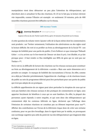 manipulation	
   vient	
   donc	
   détourner	
   un	
   peu	
   plus	
   l’attention	
   du	
   téléspectateur,	
   qui	
  
cherchent	
  alors	
  à	
  actualiser	
  le	
  flux	
  des	
  réactions.	
  Et	
  s’il	
  ne	
  le	
  fait	
  pas,	
  la	
  lecture	
  devient	
  
vite	
   impossible,	
   comme	
   l’illustre	
   cet	
   exemple	
  :	
   en	
   seulement	
   10	
   minutes,	
   près	
   de	
   400	
  
nouvelles	
  réactions	
  peuvent	
  être	
  diffusées	
  sur	
  le	
  réseau.	
  




                                                                                                                                                                                                                                   	
  
                                                               Capture	
  d’écran	
  du	
  site	
  Twitter	
  (août	
  2012),	
  après	
  10	
  minutes	
  d’inactivité	
  sur	
  le	
  réseau	
  


A	
  cette	
  question	
  du	
  volume	
  vient	
  s’ajouter	
  celle	
  de	
  la	
  façon	
  même	
  dont	
  les	
  commentaires	
  
sont	
  produits	
  :	
  sur	
  Twitter	
  notamment,	
  l’utilisation	
  des	
  abréviations	
  ou	
  des	
  sigles	
  rend	
  
la	
  lecture	
  difficile.	
  On	
  voit	
  ici	
  se	
  profiler	
  un	
  frein	
  au	
  développement	
  de	
  la	
  Social	
  TV	
  :	
  son	
  
manque	
   de	
   lisibilité	
   pour	
   une	
   partie	
   du	
   public.	
   C’est	
   d’ailleurs	
   ce	
   que	
   remarque	
   Thibault	
  
Celier	
  :	
  «	
  si	
  tu	
  arrives	
  sur	
  le	
  live-­‐tweet	
  de	
  l’Amour	
  est	
  dans	
  le	
  pré,	
  c’est	
  illisible,	
  et	
  ça	
  fait	
  
presque	
   peur	
  :	
   il	
   faut	
   rendre	
   ce	
   flux	
   intelligible	
   aux	
   80%	
   de	
   gens	
   qui	
   ne	
   sont	
   pas	
   sur	
  
Twitter	
  »182.	
  

On	
  le	
  voit	
  ici,	
  la	
  difficulté	
  de	
  lecture	
  des	
  réactions	
  sur	
  les	
  réseaux	
  sociaux	
  peut	
  constituer	
  
un	
   frein	
   au	
   développement	
   de	
   la	
   télévision	
   «	
  sociale	
  ».	
   Mais	
   une	
   autre	
   dimension	
   est	
   à	
  
prendre	
  en	
  compte	
  :	
  le	
  manque	
  de	
  lisibilité	
  des	
  incrustations	
  à	
  l’écran.	
  En	
  effet,	
  comme	
  
on	
   a	
   déjà	
   pu	
   l’aborder	
   précédemment,	
   l’apparition	
   de	
   «	
  hashtags	
  »	
   et	
   de	
   réactions	
   issues	
  
du	
  public	
  au	
  sein	
  du	
  programme	
  télévisé	
  peut	
  être	
  perturbant	
  pour	
  une	
  partie	
  du	
  public	
  
qui	
  n’est	
  pas	
  adepte	
  de	
  ces	
  pratiques.	
  

La	
  difficile	
  appréhension	
  de	
  ces	
  signes	
  peut	
  alors	
  perturber	
  la	
  réception	
  de	
  ceux	
  qui	
  ne	
  
sont	
  pas	
  familiers	
  des	
  réseaux	
  sociaux	
  et	
  des	
  pratiques	
  de	
  commentaires	
  en	
  ligne,	
  sans	
  
apporter	
   forcément	
   de	
   bénéfices	
   à	
   ceux	
   qui	
   en	
   sont	
   familiers.	
   En	
   effet,	
   la	
   plupart	
   des	
  
personnes	
   ayant	
   répondu	
   à	
   notre	
   enquête,	
   et	
   qui	
   sont	
   donc	
   des	
   téléspectateurs	
   qui	
  
commentent	
   déjà	
   les	
   contenus	
   télévisés	
   en	
   ligne,	
   déclarent	
   que	
   l’affichage	
   dans	
  
l’émission	
   de	
   certaines	
   réactions	
   ne	
   constitue	
   pas	
   un	
   élément	
   important	
   pour	
   eux183.	
  
Afficher	
  des	
  contributions	
  sur	
  l’écran	
  de	
  la	
  télévision	
  risque	
  donc	
  de	
  créer	
  une	
  certaine	
  
confusion,	
  pour	
  ne	
  pas	
  dire	
  brouillage,	
  dans	
  le	
  signal	
  émis	
  par	
  le	
  média,	
  en	
  provoquant	
  
une	
  surcharge	
  cognitive	
  peu	
  utile	
  du	
  point	
  de	
  vue	
  des	
  téléspectateurs	
  qui	
  réagissent	
  déjà	
  
en	
  ligne.	
  

	
  	
  	
  	
  	
  	
  	
  	
  	
  	
  	
  	
  	
  	
  	
  	
  	
  	
  	
  	
  	
  	
  	
  	
  	
  	
  	
  	
  	
  	
  	
  	
  	
  	
  	
  	
  	
  	
  	
  	
  	
  	
  	
  	
  	
  	
  	
  	
  	
  	
  	
  	
  	
  	
  	
  	
  
182	
  Lire	
  l’entretien	
  en	
  annexe	
  n°2	
  
183	
  Les	
  principaux	
  résultats	
  de	
  l’enquête	
  se	
  trouvent	
  en	
  annexe	
  n°1	
  

	
                                                                                                                                                                                                                                        76	
  
 