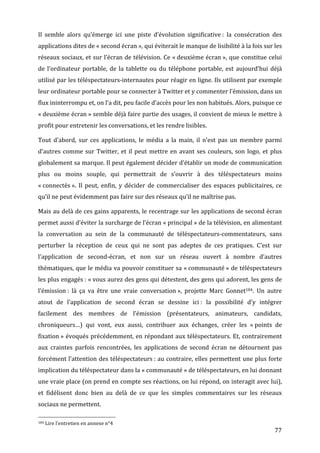 Il	
   semble	
   alors	
   qu’émerge	
   ici	
   une	
   piste	
   d’évolution	
   significative	
  :	
   la	
   consécration	
   des	
  
applications	
  dites	
  de	
  «	
  second	
  écran	
  »,	
  qui	
  éviterait	
  le	
  manque	
  de	
  lisibilité	
  à	
  la	
  fois	
  sur	
  les	
  
réseaux	
  sociaux,	
  et	
  sur	
  l’écran	
  de	
  télévision.	
  Ce	
  «	
  deuxième	
  écran	
  »,	
  que	
  constitue	
  celui	
  
de	
   l’ordinateur	
   portable,	
   de	
   la	
   tablette	
   ou	
   du	
   téléphone	
   portable,	
   est	
   aujourd’hui	
   déjà	
  
utilisé	
  par	
  les	
  téléspectateurs-­‐internautes	
  pour	
  réagir	
  en	
  ligne.	
  Ils	
  utilisent	
  par	
  exemple	
  
leur	
  ordinateur	
  portable	
  pour	
  se	
  connecter	
  à	
  Twitter	
  et	
  y	
  commenter	
  l’émission,	
  dans	
  un	
  
flux	
  ininterrompu	
  et,	
  on	
  l’a	
  dit,	
  peu	
  facile	
  d’accès	
  pour	
  les	
  non	
  habitués.	
  Alors,	
  puisque	
  ce	
  
«	
  deuxième	
  écran	
  »	
  semble	
  déjà	
  faire	
  partie	
  des	
  usages,	
  il	
  convient	
  de	
  mieux	
  le	
  mettre	
  à	
  
profit	
  pour	
  entretenir	
  les	
  conversations,	
  et	
  les	
  rendre	
  lisibles.	
  

Tout	
   d’abord,	
   sur	
   ces	
   applications,	
   le	
   média	
   a	
   la	
   main,	
   il	
   n’est	
   pas	
   un	
   membre	
   parmi	
  
d’autres	
   comme	
   sur	
   Twitter,	
   et	
   il	
   peut	
   mettre	
   en	
   avant	
   ses	
   couleurs,	
   son	
   logo,	
   et	
   plus	
  
globalement	
  sa	
  marque.	
  Il	
  peut	
  également	
  décider	
  d’établir	
  un	
  mode	
  de	
  communication	
  
plus	
   ou	
   moins	
   souple,	
   qui	
   permettrait	
   de	
   s’ouvrir	
   à	
   des	
   téléspectateurs	
   moins	
  
«	
  connectés	
  ».	
   Il	
   peut,	
   enfin,	
   y	
   décider	
   de	
   commercialiser	
   des	
   espaces	
   publicitaires,	
   ce	
  
qu’il	
  ne	
  peut	
  évidemment	
  pas	
  faire	
  sur	
  des	
  réseaux	
  qu’il	
  ne	
  maîtrise	
  pas.	
  

Mais	
  au	
  delà	
  de	
  ces	
  gains	
  apparents,	
  le	
  recentrage	
  sur	
  les	
  applications	
  de	
  second	
  écran	
  
permet	
   aussi	
   d’éviter	
   la	
   surcharge	
   de	
   l’écran	
   «	
  principal	
  »	
   de	
   la	
   télévision,	
   en	
   alimentant	
  
la	
   conversation	
   au	
   sein	
   de	
   la	
   communauté	
   de	
   téléspectateurs-­‐commentateurs,	
   sans	
  
perturber	
   la	
   réception	
   de	
   ceux	
   qui	
   ne	
   sont	
   pas	
   adeptes	
   de	
   ces	
   pratiques.	
   C’est	
   sur	
  
l’application	
   de	
   second-­‐écran,	
   et	
   non	
   sur	
   un	
   réseau	
   ouvert	
   à	
   nombre	
   d’autres	
  
thématiques,	
  que	
  le	
  média	
  va	
  pouvoir	
  constituer	
  sa	
  «	
  communauté	
  »	
  de	
  téléspectateurs	
  
les	
  plus	
  engagés	
  :	
  «	
  vous	
  aurez	
  des	
  gens	
  qui	
  détestent,	
  des	
  gens	
  qui	
  adorent,	
  les	
  gens	
  de	
  
l’émission	
  :	
   là	
   ça	
   va	
   être	
   une	
   vraie	
   conversation	
  »,	
   projette	
   Marc	
   Gonnet184.	
   Un	
   autre	
  
atout	
   de	
   l’application	
   de	
   second	
   écran	
   se	
   dessine	
   ici	
  :	
   la	
   possibilité	
   d’y	
   intégrer	
  
facilement	
   des	
   membres	
   de	
   l’émission	
   (présentateurs,	
   animateurs,	
   candidats,	
  
chroniqueurs…)	
   qui	
   vont,	
   eux	
   aussi,	
   contribuer	
   aux	
   échanges,	
   créer	
   les	
   «	
  points	
   de	
  
fixation	
  »	
  évoqués	
  précédemment,	
  en	
  répondant	
  aux	
  téléspectateurs.	
  Et,	
  contrairement	
  
aux	
   craintes	
   parfois	
   rencontrées,	
   les	
   applications	
   de	
   second	
   écran	
   ne	
   détournent	
   pas	
  
forcément	
  l’attention	
  des	
  téléspectateurs	
  :	
  au	
  contraire,	
  elles	
  permettent	
  une	
  plus	
  forte	
  
implication	
  du	
  téléspectateur	
  dans	
  la	
  «	
  communauté	
  »	
  de	
  téléspectateurs,	
  en	
  lui	
  donnant	
  
une	
  vraie	
  place	
  (on	
  prend	
  en	
  compte	
  ses	
  réactions,	
  on	
  lui	
  répond,	
  on	
  interagit	
  avec	
  lui),	
  
et	
   fidélisent	
   donc	
   bien	
   au	
   delà	
   de	
   ce	
   que	
   les	
   simples	
   commentaires	
   sur	
   les	
   réseaux	
  
sociaux	
  ne	
  permettent.	
  
	
  	
  	
  	
  	
  	
  	
  	
  	
  	
  	
  	
  	
  	
  	
  	
  	
  	
  	
  	
  	
  	
  	
  	
  	
  	
  	
  	
  	
  	
  	
  	
  	
  	
  	
  	
  	
  	
  	
  	
  	
  	
  	
  	
  	
  	
  	
  	
  	
  	
  	
  	
  	
  	
  	
  	
  
184	
  Lire	
  l’entretien	
  en	
  annexe	
  n°4	
  

	
                                                                                                                                                                                                                                 77	
  
 
