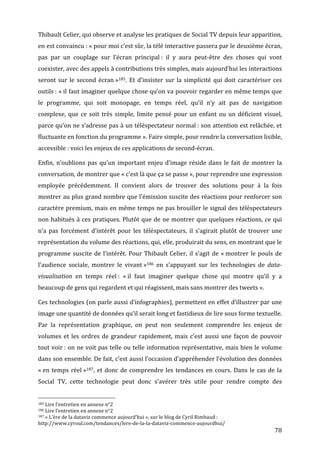 Thibault	
   Celier,	
   qui	
   observe	
   et	
   analyse	
   les	
   pratiques	
   de	
   Social	
   TV	
   depuis	
   leur	
   apparition,	
  
en	
  est	
  convaincu	
  :	
  «	
  pour	
  moi	
  c’est	
  sûr,	
  la	
  télé	
  interactive	
  passera	
  par	
  le	
  deuxième	
  écran,	
  
pas	
   par	
   un	
   couplage	
   sur	
   l’écran	
   principal	
  :	
   il	
   y	
   aura	
   peut-­‐être	
   des	
   choses	
   qui	
   vont	
  
coexister,	
  avec	
  des	
  appels	
  à	
  contributions	
  très	
  simples,	
  mais	
  aujourd’hui	
  les	
  interactions	
  
seront	
   sur	
   le	
   second	
   écran	
  »185.	
   Et	
   d’insister	
   sur	
   la	
   simplicité	
   qui	
   doit	
   caractériser	
   ces	
  
outils	
  :	
  «	
  il	
  faut	
  imaginer	
  quelque	
  chose	
  qu’on	
  va	
  pouvoir	
  regarder	
  en	
  même	
  temps	
  que	
  
le	
   programme,	
   qui	
   soit	
   monopage,	
   en	
   temps	
   réel,	
   qu’il	
   n’y	
   ait	
   pas	
   de	
   navigation	
  
complexe,	
   que	
   ce	
   soit	
   très	
   simple,	
   limite	
   pensé	
   pour	
   un	
   enfant	
   ou	
   un	
   déficient	
   visuel,	
  
parce	
  qu’on	
  ne	
  s’adresse	
  pas	
  à	
  un	
  téléspectateur	
  normal	
  :	
  son	
  attention	
  est	
  relâchée,	
  et	
  
fluctuante	
  en	
  fonction	
  du	
  programme	
  ».	
  Faire	
  simple,	
  pour	
  rendre	
  la	
  conversation	
  lisible,	
  
accessible	
  :	
  voici	
  les	
  enjeux	
  de	
  ces	
  applications	
  de	
  second-­‐écran.	
  

Enfin,	
   n’oublions	
   pas	
   qu’un	
   important	
   enjeu	
   d’image	
   réside	
   dans	
   le	
   fait	
   de	
   montrer	
   la	
  
conversation,	
  de	
  montrer	
  que	
  «	
  c’est	
  là	
  que	
  ça	
  se	
  passe	
  »,	
  pour	
  reprendre	
  une	
  expression	
  
employée	
   précédemment.	
   Il	
   convient	
   alors	
   de	
   trouver	
   des	
   solutions	
   pour	
   à	
   la	
   fois	
  
montrer	
  au	
  plus	
  grand	
  nombre	
  que	
  l’émission	
  suscite	
  des	
  réactions	
  pour	
  renforcer	
  son	
  
caractère	
  premium,	
  mais	
  en	
  même	
  temps	
  ne	
  pas	
  brouiller	
  le	
  signal	
  des	
  téléspectateurs	
  
non	
   habitués	
   à	
   ces	
   pratiques.	
   Plutôt	
   que	
   de	
   ne	
   montrer	
   que	
   quelques	
   réactions,	
   ce	
   qui	
  
n’a	
   pas	
   forcément	
   d’intérêt	
   pour	
   les	
   téléspectateurs,	
   il	
   s’agirait	
   plutôt	
   de	
   trouver	
   une	
  
représentation	
  du	
  volume	
  des	
  réactions,	
  qui,	
  elle,	
  produirait	
  du	
  sens,	
  en	
  montrant	
  que	
  le	
  
programme	
   suscite	
   de	
   l’intérêt.	
   Pour	
   Thibault	
   Celier,	
   il	
   s’agit	
   de	
   «	
  montrer	
   le	
   pouls	
   de	
  
l’audience	
   sociale,	
   montrer	
   le	
   vivant	
  »186	
   en	
   s’appuyant	
   sur	
   les	
   technologies	
   de	
   data-­
visualisation	
   en	
   temps	
   réel	
  :	
   «	
  il	
   faut	
   imaginer	
   quelque	
   chose	
   qui	
   montre	
   qu’il	
   y	
   a	
  
beaucoup	
  de	
  gens	
  qui	
  regardent	
  et	
  qui	
  réagissent,	
  mais	
  sans	
  montrer	
  des	
  tweets	
  ».	
  

Ces	
  technologies	
  (on	
  parle	
  aussi	
  d’infographies),	
  permettent	
  en	
  effet	
  d’illustrer	
  par	
  une	
  
image	
  une	
  quantité	
  de	
  données	
  qu’il	
  serait	
  long	
  et	
  fastidieux	
  de	
  lire	
  sous	
  forme	
  textuelle.	
  
Par	
   la	
   représentation	
   graphique,	
   on	
   peut	
   non	
   seulement	
   comprendre	
   les	
   enjeux	
   de	
  
volumes	
   et	
   les	
   ordres	
   de	
   grandeur	
   rapidement,	
   mais	
   c’est	
   aussi	
   une	
   façon	
   de	
   pouvoir	
  
tout	
  voir	
  :	
  on	
  ne	
  voit	
  pas	
  telle	
  ou	
  telle	
  information	
  représentative,	
  mais	
  bien	
  le	
  volume	
  
dans	
  son	
  ensemble.	
  De	
  fait,	
  c’est	
  aussi	
  l’occasion	
  d’appréhender	
  l’évolution	
  des	
  données	
  
«	
  en	
   temps	
   réel	
  »187,	
   et	
   donc	
   de	
   comprendre	
   les	
   tendances	
   en	
   cours.	
   Dans	
   le	
   cas	
   de	
   la	
  
Social	
   TV,	
   cette	
   technologie	
   peut	
   donc	
   s’avérer	
   très	
   utile	
   pour	
   rendre	
   compte	
   des	
  

	
  	
  	
  	
  	
  	
  	
  	
  	
  	
  	
  	
  	
  	
  	
  	
  	
  	
  	
  	
  	
  	
  	
  	
  	
  	
  	
  	
  	
  	
  	
  	
  	
  	
  	
  	
  	
  	
  	
  	
  	
  	
  	
  	
  	
  	
  	
  	
  	
  	
  	
  	
  	
  	
  	
  	
  
185	
  Lire	
  l’entretien	
  en	
  annexe	
  n°2	
  
186	
  Lire	
  l’entretien	
  en	
  annexe	
  n°2	
  
187	
  «	
  L’ère	
  de	
  la	
  dataviz	
  commence	
  aujourd’hui	
  »,	
  sur	
  le	
  blog	
  de	
  Cyril	
  Rimbaud	
  :	
  

http://www.cyroul.com/tendances/lere-­‐de-­‐la-­‐la-­‐dataviz-­‐commence-­‐aujourdhui/	
  
	
                                                                                                                                                                                                                                 78	
  
 