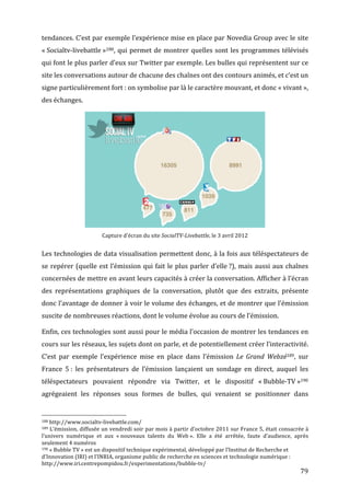 tendances.	
  C’est	
  par	
  exemple	
  l’expérience	
  mise	
  en	
  place	
  par	
  Novedia	
  Group	
  avec	
  le	
  site	
  
«	
  Socialtv-­‐livebattle	
  »188 ,	
   qui	
   permet	
   de	
   montrer	
   quelles	
   sont	
   les	
   programmes	
   télévisés	
  
qui	
  font	
  le	
  plus	
  parler	
  d’eux	
  sur	
  Twitter	
  par	
  exemple.	
  Les	
  bulles	
  qui	
  représentent	
  sur	
  ce	
  
site	
  les	
  conversations	
  autour	
  de	
  chacune	
  des	
  chaînes	
  ont	
  des	
  contours	
  animés,	
  et	
  c’est	
  un	
  
signe	
  particulièrement	
  fort	
  :	
  on	
  symbolise	
  par	
  là	
  le	
  caractère	
  mouvant,	
  et	
  donc	
  «	
  vivant	
  »,	
  
des	
  échanges.	
  




                                                                                                                                                                                                                                                        	
  
                                                                                                                                                            Capture	
  d’écran	
  du	
  site	
  SocialTV-­Livebattle,	
  le	
  3	
  avril	
  2012	
  


Les	
  technologies	
  de	
  data	
  visualisation	
  permettent	
  donc,	
  à	
  la	
  fois	
  aux	
  téléspectateurs	
  de	
  
se	
   repérer	
   (quelle	
   est	
   l’émission	
   qui	
   fait	
   le	
   plus	
   parler	
   d’elle	
  ?),	
   mais	
   aussi	
   aux	
   chaînes	
  
concernées	
  de	
  mettre	
  en	
  avant	
  leurs	
  capacités	
  à	
  créer	
  la	
  conversation.	
  Afficher	
  à	
  l’écran	
  
des	
   représentations	
   graphiques	
   de	
   la	
   conversation,	
   plutôt	
   que	
   des	
   extraits,	
   présente	
  
donc	
  l’avantage	
  de	
  donner	
  à	
  voir	
  le	
  volume	
  des	
  échanges,	
  et	
  de	
  montrer	
  que	
  l’émission	
  
suscite	
  de	
  nombreuses	
  réactions,	
  dont	
  le	
  volume	
  évolue	
  au	
  cours	
  de	
  l’émission.	
  

Enfin,	
  ces	
  technologies	
  sont	
  aussi	
  pour	
  le	
  média	
  l’occasion	
  de	
  montrer	
  les	
  tendances	
  en	
  
cours	
  sur	
  les	
  réseaux,	
  les	
  sujets	
  dont	
  on	
  parle,	
  et	
  de	
  potentiellement	
  créer	
  l’interactivité.	
  
C’est	
   par	
   exemple	
   l’expérience	
   mise	
   en	
   place	
   dans	
   l’émission	
   Le	
   Grand	
   Webzé189,	
   sur	
  
France	
   5	
  :	
   les	
   présentateurs	
   de	
   l’émission	
   lançaient	
   un	
   sondage	
   en	
   direct,	
   auquel	
   les	
  
téléspectateurs	
   pouvaient	
   répondre	
   via	
   Twitter,	
   et	
   le	
   dispositif	
   «	
  Bubble-­‐TV	
  »190	
  
agrégeaient	
   les	
   réponses	
   sous	
   formes	
   de	
   bulles,	
   qui	
   venaient	
   se	
   positionner	
   dans	
  

	
  	
  	
  	
  	
  	
  	
  	
  	
  	
  	
  	
  	
  	
  	
  	
  	
  	
  	
  	
  	
  	
  	
  	
  	
  	
  	
  	
  	
  	
  	
  	
  	
  	
  	
  	
  	
  	
  	
  	
  	
  	
  	
  	
  	
  	
  	
  	
  	
  	
  	
  	
  	
  	
  	
  	
  
188	
  http://www.socialtv-­‐livebattle.com/	
  
189	
  L’émission,	
  diffusée	
  un	
  vendredi	
  soir	
  par	
  mois	
  à	
  partir	
  d’octobre	
  2011	
  sur	
  France	
  5,	
  était	
  consacrée	
  à	
  

l’univers	
   numérique	
   et	
   aux	
   «	
  nouveaux	
   talents	
   du	
   Web	
  ».	
   Elle	
   a	
   été	
   arrêtée,	
   faute	
   d’audience,	
   après	
  
seulement	
  4	
  numéros	
  
190	
  «	
  Bubble	
  TV	
  »	
  est	
  un	
  dispositif	
  technique	
  expérimental,	
  développé	
  par	
  l’Institut	
  de	
  Recherche	
  et	
  

d’Innovation	
  (IRI)	
  et	
  l’INRIA,	
  organisme	
  public	
  de	
  recherche	
  en	
  sciences	
  et	
  technologie	
  numérique	
  :	
  	
  
http://www.iri.centrepompidou.fr/experimentations/bubble-­‐tv/	
  
	
                                                                                                                                                                                                                                                             79	
  
 