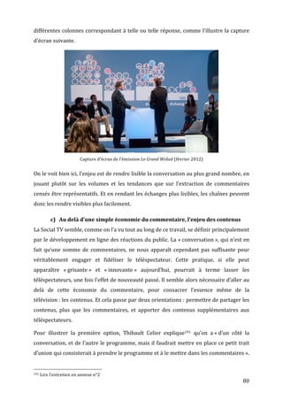 différentes	
  colonnes	
  correspondant	
  à	
  telle	
  ou	
  telle	
  réponse,	
  comme	
  l’illustre	
  la	
  capture	
  
d’écran	
  suivante.	
  




                                                                                                                                                                                                                                              	
  
                                                                                                                                                    Capture	
  d’écran	
  de	
  l’émission	
  Le	
  Grand	
  Webzé	
  (février	
  2012)	
  


On	
   le	
   voit	
   bien	
   ici,	
   l’enjeu	
   est	
   de	
   rendre	
   lisible	
   la	
   conversation	
   au	
   plus	
   grand	
   nombre,	
   en	
  
jouant	
   plutôt	
   sur	
   les	
   volumes	
   et	
   les	
   tendances	
   que	
   sur	
   l’extraction	
   de	
   commentaires	
  
censés	
  être	
  représentatifs.	
  Et	
  en	
  rendant	
  les	
  échanges	
  plus	
  lisibles,	
  les	
  chaînes	
  peuvent	
  
donc	
  les	
  rendre	
  visibles	
  plus	
  facilement.	
  

                                                      c) Au	
  delà	
  d’une	
  simple	
  économie	
  du	
  commentaire,	
  l’enjeu	
  des	
  contenus	
  
La	
  Social	
  TV	
  semble,	
  comme	
  on	
  l’a	
  vu	
  tout	
  au	
  long	
  de	
  ce	
  travail,	
  se	
  définir	
  principalement	
  
par	
  le	
  développement	
  en	
  ligne	
  des	
  réactions	
  du	
  public.	
  La	
  «	
  conversation	
  »,	
  qui	
  n’est	
  en	
  
fait	
   qu’une	
   somme	
   de	
   commentaires,	
   ne	
   nous	
   apparaît	
   cependant	
   pas	
   suffisante	
   pour	
  
véritablement	
   engager	
   et	
   fidéliser	
   le	
   téléspectateur.	
   Cette	
   pratique,	
   si	
   elle	
   peut	
  
apparaître	
   «	
  grisante	
  »	
   et	
   «	
  innovante	
  »	
   aujourd’hui,	
   pourrait	
   à	
   terme	
   lasser	
   les	
  
téléspectateurs,	
  une	
  fois	
  l’effet	
  de	
  nouveauté	
  passé.	
  Il	
  semble	
  alors	
  nécessaire	
  d’aller	
  au	
  
delà	
   de	
   cette	
   économie	
   du	
   commentaire,	
   pour	
   consacrer	
   l’essence	
   même	
   de	
   la	
  
télévision	
  :	
  les	
  contenus.	
  Et	
  cela	
  passe	
  par	
  deux	
  orientations	
  :	
  permettre	
  de	
  partager	
  les	
  
contenus,	
   plus	
   que	
   les	
   commentaires,	
   et	
   apporter	
   des	
   contenus	
   supplémentaires	
   aux	
  
téléspectateurs.	
  

Pour	
   illustrer	
   la	
   première	
   option,	
   Thibault	
   Celier	
   explique191	
   qu’on	
   a	
  «	
  d’un	
   côté	
   la	
  
conversation,	
  et	
  de	
  l’autre	
  le	
  programme,	
  mais	
  il	
  faudrait	
  mettre	
  en	
  place	
  ce	
  petit	
  trait	
  
d’union	
  qui	
  consisterait	
  à	
  prendre	
  le	
  programme	
  et	
  à	
  le	
  mettre	
  dans	
  les	
  commentaires	
  ».	
  

	
  	
  	
  	
  	
  	
  	
  	
  	
  	
  	
  	
  	
  	
  	
  	
  	
  	
  	
  	
  	
  	
  	
  	
  	
  	
  	
  	
  	
  	
  	
  	
  	
  	
  	
  	
  	
  	
  	
  	
  	
  	
  	
  	
  	
  	
  	
  	
  	
  	
  	
  	
  	
  	
  	
  	
  
191	
  Lire	
  l’entretien	
  en	
  annexe	
  n°2	
  

	
                                                                                                                                                                                                                                                   80	
  
 
