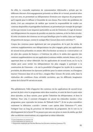 En	
   effet,	
   la	
   «	
  nouvelle	
   expérience	
   de	
   consommation	
   télévisuelle	
  »,	
   prônée	
   par	
   les	
  
différents	
  discours	
  d’accompagnement	
  présentés	
  au	
  début	
  de	
  ce	
  travail,	
  prendrait	
  alors	
  
tout	
  son	
  sens,	
  en	
  permettant	
  au	
  téléspectateur	
  d’extraire	
  une	
  séquence	
  du	
  programme	
  
qu’il	
  regarde	
  pour	
  le	
  diffuser	
  à	
  l’ensemble	
  de	
  son	
  réseau.	
  Pour	
  éviter	
  des	
  problèmes	
  de	
  
droits,	
   c’est	
   aux	
   entreprises	
   de	
   médias	
   que	
   revient	
   la	
   responsabilité	
   de	
   rendre	
   ces	
  
contenus	
  disponibles	
  et	
  partageables	
  facilement,	
  en	
  permettant	
  par	
  exemple	
  de	
  partager	
  
un	
  lien	
  qui	
  renvoie	
  à	
  une	
  séquence	
  particulière	
  au	
   sein	
  de	
  l’émission.	
  Il	
  s’agit	
  de	
  donner	
  
aux	
   téléspectateurs	
   les	
   moyens	
   de	
   prendre	
   en	
   main	
   les	
   contenus,	
   et	
   de	
   les	
   faire	
   circuler.	
  
Et	
   cette	
   circulation	
   des	
   contenus	
   ne	
   sera	
   que	
   bénéfique	
   pour	
   le	
   média,	
   dans	
   une	
   logique	
  
d’exposition	
  de	
  marque,	
  comme	
  le	
  souligne	
  Marc	
  Gonnet	
  dans	
  notre	
  entretien192.	
  

L’enjeu	
   des	
   contenus	
   passe	
   également	
   par	
   une	
   proposition,	
   de	
   la	
   part	
   du	
   média,	
   de	
  
contenus	
   supplémentaires	
   aux	
   téléspectateurs	
   les	
   plus	
   engagés,	
   grâce	
   aux	
   applications	
  
de	
  second	
  écran	
  présentées	
  en	
  amont.	
  Afin	
  d’orchestrer	
  au	
  mieux	
  la	
  «	
  conversation	
  »	
  et	
  
de	
   créer	
   des	
  «	
  points	
   de	
   fixation	
  »	
   à	
   l’intérieur	
   de	
   celle-­‐ci,	
   le	
   média	
   doit	
   apporter	
   des	
  
contenus	
  supplémentaires	
  via	
  son	
  application	
  (contenus	
  inédits,	
  extraits,	
  bonus,	
  etc.),	
  en	
  
apportant	
   donc	
   sa	
   valeur	
   éditoriale.	
   Sur	
   les	
   applications	
   de	
   second	
   écran,	
   on	
   l’a	
   vu,	
   la	
  
chaîne	
   peut	
   aussi	
   inviter	
   les	
   téléspectateurs	
   les	
   plus	
   engagés	
   à	
   participer	
   à	
   la	
  
construction	
   de	
   l’émission	
  :	
   «	
  ils	
   ont	
   la	
   possibilité	
   d’imaginer	
   les	
   invités	
   de	
   la	
   semaine	
  
prochaîne,	
  de	
  déterminer	
  les	
  épreuves	
  préférées	
  pour	
  la	
  saison	
  suivante,	
  ou	
  d’imaginer	
  
tourner	
  l’émission	
  dans	
  tel	
  ou	
  tel	
  lieu	
  »,	
  imagine	
  Marc	
  Gonnet.	
  On	
  serait,	
  enfin,	
  dans	
  la	
  
réalisation	
   des	
   conditions	
   d’une	
   véritable	
   cocréation,	
   que	
   les	
   différents	
   imaginaires	
  
autour	
  de	
  la	
  Social	
  TV	
  ont	
  mis	
  en	
  avant.	
  

	
  

Plus	
   globalement,	
   l’idée	
   d’apporter	
   des	
   contenus	
   via	
   les	
   applications	
   de	
   second	
   écran	
  
permet	
  de	
  faire	
  vivre	
  le	
  programme	
  entre	
  deux	
  numéros,	
  et	
  ainsi	
  de	
  faire	
  le	
  pont	
  entre	
  
deux	
   épisodes,	
   ou	
   deux	
   saisons,	
   pour	
   garder	
   l’attention	
   du	
   téléspectateur,	
   et	
   donc	
   le	
  
fidéliser.	
   Pour	
   cela,	
   il	
   convient	
   d’imaginer	
   en	
   amont	
   les	
  «	
  étincelles	
   sociales	
  »	
   d’un	
  
programme,	
   pour	
   reprendre	
   les	
   termes	
   de	
   Thibault	
   Celier193.	
   Et	
   de	
   ne	
   plus	
   considérer	
  
seulement	
   la	
   télévision	
   «	
  sociale	
  »	
   comme	
   «	
  une	
   option	
   dans	
   l’émission	
  »194 ,	
   mais	
  
l’intégrer	
   tout	
   au	
   long	
   du	
   processus	
   de	
   fabrication	
   du	
   programme.	
   On	
   le	
   voit	
   ici,	
   le	
  
développement	
  de	
  la	
  Social	
  TV	
  ne	
  passera	
  pas	
  sans	
  une	
  prise	
  en	
  main	
  du	
  média,	
  qui	
  doit	
  
aller	
  au	
  delà	
  des	
  conversations,	
  en	
  y	
  apportant	
  sa	
  valeur	
  éditoriale.	
  
	
  	
  	
  	
  	
  	
  	
  	
  	
  	
  	
  	
  	
  	
  	
  	
  	
  	
  	
  	
  	
  	
  	
  	
  	
  	
  	
  	
  	
  	
  	
  	
  	
  	
  	
  	
  	
  	
  	
  	
  	
  	
  	
  	
  	
  	
  	
  	
  	
  	
  	
  	
  	
  	
  	
  	
  
192	
  Lire	
  l’entretien	
  en	
  annexe	
  n°4	
  
193	
  Lire	
  l’entretien	
  en	
  annexe	
  n°2	
  
194	
  Expression	
  employée	
  par	
  Nicolas	
  Marinos	
  lors	
  de	
  notre	
  entretien	
  (annexe	
  n°5)	
  

	
                                                                                                                                                                                                                                 81	
  
 