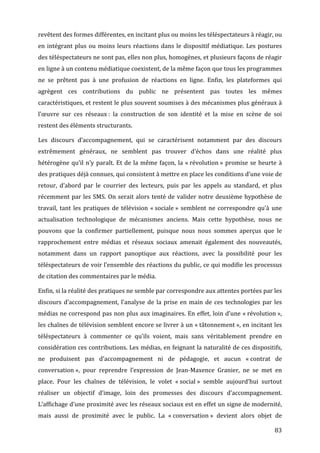 revêtent	
  des	
  formes	
  différentes,	
  en	
  incitant	
  plus	
  ou	
  moins	
  les	
  téléspectateurs	
  à	
  réagir,	
  ou	
  
en	
   intégrant	
   plus	
   ou	
   moins	
   leurs	
   réactions	
   dans	
   le	
   dispositif	
   médiatique.	
   Les	
   postures	
  
des	
   téléspectateurs	
   ne	
   sont	
   pas,	
   elles	
   non	
   plus,	
   homogènes,	
   et	
   plusieurs	
   façons	
   de	
   réagir	
  
en	
  ligne	
  à	
  un	
  contenu	
  médiatique	
  coexistent,	
  de	
  la	
  même	
  façon	
  que	
  tous	
  les	
  programmes	
  
ne	
   se	
   prêtent	
   pas	
   à	
   une	
   profusion	
   de	
   réactions	
   en	
   ligne.	
   Enfin,	
   les	
   plateformes	
   qui	
  
agrègent	
   ces	
   contributions	
   du	
   public	
   ne	
   présentent	
   pas	
   toutes	
   les	
   mêmes	
  
caractéristiques,	
  et	
  restent	
  le	
  plus	
  souvent	
  soumises	
  à	
  des	
  mécanismes	
  plus	
  généraux	
  à	
  
l’œuvre	
   sur	
   ces	
   réseaux	
  :	
   la	
   construction	
   de	
   son	
   identité	
   et	
   la	
   mise	
   en	
   scène	
   de	
   soi	
  
restent	
  des	
  éléments	
  structurants.	
  

Les	
   discours	
   d’accompagnement,	
   qui	
   se	
   caractérisent	
   notamment	
   par	
   des	
   discours	
  
extrêmement	
   généraux,	
   ne	
   semblent	
   pas	
   trouver	
   d’échos	
   dans	
   une	
   réalité	
   plus	
  
hétérogène	
   qu’il	
   n’y	
   paraît.	
   Et	
   de	
   la	
   même	
   façon,	
   la	
   «	
  révolution	
  »	
   promise	
   se	
   heurte	
   à	
  
des	
  pratiques	
  déjà	
  connues,	
  qui	
  consistent	
  à	
  mettre	
  en	
  place	
  les	
  conditions	
  d’une	
  voie	
  de	
  
retour,	
   d’abord	
   par	
   le	
   courrier	
   des	
   lecteurs,	
   puis	
   par	
   les	
   appels	
   au	
   standard,	
   et	
   plus	
  
récemment	
   par	
   les	
   SMS.	
   On	
   serait	
   alors	
   tenté	
   de	
   valider	
   notre	
   deuxième	
   hypothèse	
   de	
  
travail,	
   tant	
   les	
   pratiques	
   de	
   télévision	
   «	
  sociale	
  »	
   semblent	
   ne	
   correspondre	
   qu’à	
   une	
  
actualisation	
   technologique	
   de	
   mécanismes	
   anciens.	
   Mais	
   cette	
   hypothèse,	
   nous	
   ne	
  
pouvons	
   que	
   la	
   confirmer	
   partiellement,	
   puisque	
   nous	
   nous	
   sommes	
   aperçus	
   que	
   le	
  
rapprochement	
   entre	
   médias	
   et	
   réseaux	
   sociaux	
   amenait	
   également	
   des	
   nouveautés,	
  
notamment	
   dans	
   un	
   rapport	
   panoptique	
   aux	
   réactions,	
   avec	
   la	
   possibilité	
   pour	
   les	
  
téléspectateurs	
  de	
  voir	
  l’ensemble	
  des	
  réactions	
  du	
  public,	
  ce	
  qui	
  modifie	
  les	
  processus	
  
de	
  citation	
  des	
  commentaires	
  par	
  le	
  média.	
  

Enfin,	
  si	
  la	
  réalité	
  des	
  pratiques	
  ne	
  semble	
  par	
  correspondre	
  aux	
  attentes	
  portées	
  par	
  les	
  
discours	
   d’accompagnement,	
   l’analyse	
   de	
   la	
   prise	
   en	
   main	
   de	
   ces	
   technologies	
   par	
   les	
  
médias	
  ne	
  correspond	
  pas	
  non	
  plus	
  aux	
  imaginaires.	
  En	
  effet,	
  loin	
  d’une	
  «	
  révolution	
  »,	
  
les	
  chaînes	
  de	
  télévision	
  semblent	
  encore	
  se	
  livrer	
  à	
  un	
  «	
  tâtonnement	
  »,	
  en	
  incitant	
  les	
  
téléspectateurs	
   à	
   commenter	
   ce	
   qu’ils	
   voient,	
   mais	
   sans	
   véritablement	
   prendre	
   en	
  
considération	
  ces	
  contributions.	
  Les	
  médias,	
  en	
  feignant	
  la	
  naturalité	
  de	
  ces	
  dispositifs,	
  
ne	
   produisent	
   pas	
   d’accompagnement	
   ni	
   de	
   pédagogie,	
   et	
   aucun	
   «	
  contrat	
   de	
  
conversation	
  »,	
   pour	
   reprendre	
   l’expression	
   de	
   Jean-­‐Maxence	
   Granier,	
   ne	
   se	
   met	
   en	
  
place.	
   Pour	
   les	
   chaînes	
   de	
   télévision,	
   le	
   volet	
   «	
  social	
  »	
   semble	
   aujourd’hui	
   surtout	
  
réaliser	
   un	
   objectif	
   d’image,	
   loin	
   des	
   promesses	
   des	
   discours	
   d’accompagnement.	
  
L’affichage	
  d’une	
  proximité	
  avec	
  les	
  réseaux	
  sociaux	
  est	
  en	
  effet	
  un	
  signe	
  de	
  modernité,	
  
mais	
   aussi	
   de	
   proximité	
   avec	
   le	
   public.	
   La	
   «	
  conversation	
  »	
   devient	
   alors	
   objet	
   de	
  

	
                                                                                                                                                 83	
  
 
