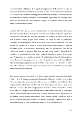 «	
  communication	
  »,	
  à	
  l’opposé	
  de	
  sa	
  signification	
  première.	
  On	
  fait	
  alors	
  le	
  constat	
  que	
  
les	
   chaînes	
   de	
   télévision	
   semblent	
   se	
   contenter	
   de	
   cette	
   version	
   minimaliste	
   de	
   la	
   Social	
  
TV,	
  ce	
  qui	
  confirme	
  notre	
  troisième	
  hypothèse	
  de	
  travail	
  :	
  en	
  restant	
  dans	
  une	
  économie	
  
du	
   commentaire,	
   elles	
   se	
   contentent	
   de	
   mécanismes,	
   déjà	
   connus,	
   de	
   participation	
   du	
  
public,	
   ou	
   de	
   projection	
   d’une	
   image	
   de	
   marque,	
   et	
   se	
   privent	
   alors	
   de	
   véritables	
  
opportunités	
  de	
  développement.	
  

	
  

La	
   Social	
   TV	
   n’est	
   donc	
   pas	
   encore	
   une	
   révolution,	
   en	
   raison	
   notamment	
   du	
   manque	
  
d’investissement	
  et	
  de	
  prise	
  en	
  main	
  des	
  entreprises	
  de	
  médias,	
  qui	
  doivent	
  organiser	
  la	
  
conversation,	
   y	
   apporter	
   des	
   contenus,	
   et	
   rendre	
   ces	
   pratiques	
   à	
   la	
   fois	
   visibles,	
   mais	
  
aussi	
   et	
   surtout	
   lisibles	
   du	
   plus	
   grand	
   nombre.	
   Car	
   l’enjeu	
   est	
   bien	
   là	
  :	
   permettre	
   à	
  
l’ensemble	
  des	
  téléspectateurs	
  d’accéder	
  eux	
  aussi	
  à	
  cette	
  «	
  télévision	
  sociale	
  »,	
  qui	
  reste	
  
aujourd’hui	
   utilisée	
   par	
   la	
   partie	
   la	
   plus	
   technophile	
   des	
   téléspectateurs.	
   Plutôt	
   que	
  
d’opposer	
   média	
   «	
  de	
   masse	
  »	
   et	
   «	
  télévision	
   sociale	
  »,	
   on	
   pourrait	
   voir	
   émerger	
   une	
  
«	
  télévision	
   sociale	
   de	
   masse	
  »,	
   bénéfique	
   au	
   plus	
   grand	
   nombre.	
   Aujourd’hui	
   les	
  
conditions	
  ne	
  sont	
  pas	
  réunies	
  pour	
  attirer	
  un	
  public	
  massif	
  vers	
  ce	
  genre	
  de	
  pratiques,	
  
mais	
  c’est	
  pourtant	
  une	
  condition	
  nécessaire	
  de	
  la	
  réalisation	
  de	
  la	
  «	
  révolution	
  »	
  prônée	
  
par	
  les	
  discours	
  d’accompagnement.	
  Les	
  ordres	
  de	
  grandeurs	
  sont	
  en	
  effet	
  loin	
  d’être	
  les	
  
mêmes	
  :	
  on	
   imagine	
   augmenter	
   sensiblement	
  les	
  audiences	
  avec	
  la	
  «	
  télévision	
   sociale	
  »,	
  
mais	
   cette	
   pratique	
   ne	
   concerne	
   que	
   quelques	
   milliers	
   de	
   téléspectateurs,	
   une	
   goutte	
  
d’eau	
  à	
  l’échelle	
  de	
  la	
  télévision.	
  

	
  

Dans	
  un	
  environnement	
  incertain,	
  où	
  le	
  téléspectateur	
  apparaît	
  comme	
  de	
  plus	
  en	
  plus	
  
volatil	
   et	
   libre	
   de	
   sa	
   consommation	
   médiatique,	
   la	
   «	
  télévision	
   sociale	
  »	
   pourrait	
   bien	
  
être	
  un	
  atout	
  pour	
  les	
  marques	
  médias.	
  Elle	
  consacre	
  en	
  effet	
  l’événementialisation	
  de	
  la	
  
programmation	
   télévisuelle,	
   en	
   donnant	
   plus	
   d’importance	
   au	
   flux,	
   au	
   sens	
   d’une	
  
diffusion	
   «	
  linéaire	
  ».	
   En	
   effet,	
   si	
   le	
   programme	
   diffusé	
   en	
   prime-­‐time	
   sur	
   telle	
   ou	
   telle	
  
chaîne	
  offre	
  aux	
  téléspectateurs	
  une	
  expérience	
  véritablement	
  enrichie,	
  en	
  recréant	
  du	
  
collectif	
  dans	
  la	
  consommation	
  télévisuelle,	
  en	
  jouant	
  sur	
  le	
  sentiment	
  d’appartenance	
  et	
  
le	
   caractère	
   unique,	
   et	
   donc	
   événementiel,	
   de	
   la	
   diffusion,	
   alors	
   il	
   a	
   toutes	
   les	
   chances	
  
d’attirer	
  un	
  public	
  nombreux,	
  qui	
  pourrait	
  préférer	
  participer	
  à	
  cet	
  événement	
  collectif	
  
plutôt	
  que	
  regarder	
  le	
  programme	
  en	
  rattrapage,	
  de	
  façon	
  «	
  délinéarisée	
  ».	
  



	
                                                                                                                                                  84	
  
 