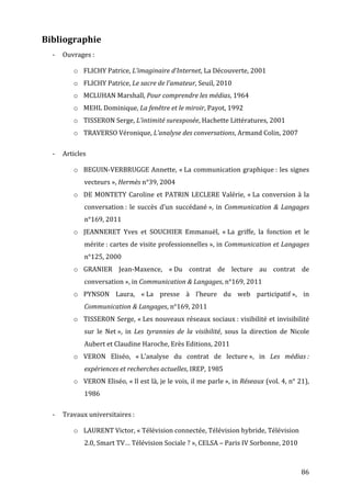 Bibliographie	
  
       -­‐   Ouvrages	
  :	
  	
  

                   o FLICHY	
  Patrice,	
  L’imaginaire	
  d’Internet,	
  La	
  Découverte,	
  2001	
  
                   o FLICHY	
  Patrice,	
  Le	
  sacre	
  de	
  l’amateur,	
  Seuil,	
  2010	
  
                   o MCLUHAN	
  Marshall,	
  Pour	
  comprendre	
  les	
  médias,	
  1964	
  
                   o MEHL	
  Dominique,	
  La	
  fenêtre	
  et	
  le	
  miroir,	
  Payot,	
  1992	
  
                   o TISSERON	
  Serge,	
  L’intimité	
  surexposée,	
  Hachette	
  Littératures,	
  2001	
  
                   o TRAVERSO	
  Véronique,	
  L’analyse	
  des	
  conversations,	
  Armand	
  Colin,	
  2007	
  
                          	
  

       -­‐   Articles	
  

                   o BEGUIN-­‐VERBRUGGE	
  Annette,	
  «	
  La	
  communication	
  graphique	
  :	
  les	
  signes	
  
                          vecteurs	
  »,	
  Hermès	
  n°39,	
  2004	
  
                   o DE	
   MONTETY	
   Caroline	
   et	
   PATRIN	
   LECLERE	
   Valérie,	
   «	
  La	
   conversion	
   à	
   la	
  
                          conversation	
  :	
   le	
   succès	
   d’un	
   succédané	
  »,	
   in	
   Communication	
   &	
   Langages	
  
                          n°169,	
  2011	
  
                   o JEANNERET	
   Yves	
   et	
   SOUCHIER	
   Emmanuël,	
   «	
  La	
   griffe,	
   la	
   fonction	
   et	
   le	
  
                          mérite	
  :	
  cartes	
  de	
  visite	
  professionnelles	
  »,	
  in	
  Communication	
  et	
  Langages	
  
                          n°125,	
  2000	
  
                   o GRANIER	
   Jean-­‐Maxence,	
   «	
  Du	
   contrat	
   de	
   lecture	
   au	
   contrat	
   de	
  
                          conversation	
  »,	
  in	
  Communication	
  &	
  Langages,	
  n°169,	
  2011	
  
                   o PYNSON	
   Laura,	
   «	
  La	
   presse	
   à	
   l’heure	
   du	
   web	
   participatif	
  »,	
   in	
  
                          Communication	
  &	
  Langages,	
  n°169,	
  2011	
  
                   o TISSERON	
  Serge,	
  «	
  Les	
  nouveaux	
  réseaux	
  sociaux	
  :	
  visibilité	
  et	
  invisibilité	
  
                          sur	
   le	
   Net	
  »,	
   in	
   Les	
   tyrannies	
   de	
   la	
   visibilité,	
   sous	
   la	
   direction	
   de	
   Nicole	
  
                          Aubert	
  et	
  Claudine	
  Haroche,	
  Erès	
  Editions,	
  2011	
  
                   o VERON	
   Eliséo,	
   «	
  L’analyse	
   du	
   contrat	
   de	
   lecture	
  »,	
   in	
   Les	
   médias	
  :	
  
                          expériences	
  et	
  recherches	
  actuelles,	
  IREP,	
  1985	
  
                   o VERON	
  Eliséo,	
  «	
  Il	
  est	
  là,	
  je	
  le	
  vois,	
  il	
  me	
  parle	
  »,	
  in	
  Réseaux	
  (vol.	
  4,	
  n°	
  21),	
  
                          1986	
  
                   	
  

       -­‐   Travaux	
  universitaires	
  :	
  

                   o LAURENT	
  Victor,	
  «	
  Télévision	
  connectée,	
  Télévision	
  hybride,	
  Télévision	
  
                          2.0,	
  Smart	
  TV…	
  Télévision	
  Sociale	
  ?	
  »,	
  CELSA	
  –	
  Paris	
  IV	
  Sorbonne,	
  2010	
  



	
                                                                                                                                                         86	
  
 