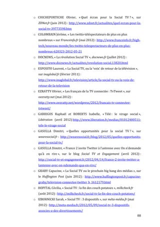 o CHICHEPORTICHE	
   Olivier,	
   «	
  Quel	
   écran	
   pour	
   la	
   Social	
   TV	
  ?	
  »,	
   sur	
  
            ZDNet.fr	
  (juin	
  2012)	
  :	
  http://www.zdnet.fr/actualites/quel-­‐ecran-­‐pour-­‐la-­‐
            social-­‐tv-­‐39773598.htm	
  
       o COLOMBAIN	
  Jérôme,	
  «	
  Les	
  twitto-­‐téléspectateurs	
  de	
  plus	
  en	
  plus	
  
            nombreux	
  »	
  sur	
  Franceinfo.fr	
  (mai	
  2012)	
  :	
  http://www.franceinfo.fr/high-­‐
            tech/nouveau-­‐monde/les-­‐twitto-­‐telespectacteurs-­‐de-­‐plus-­‐en-­‐plus-­‐
            nombreux-­‐620323-­‐2012-­‐05-­‐21	
  
       o DOCNEWS,	
  «	
  La	
  révolution	
  Social	
  TV	
  »,	
  docnews.fr	
  (juillet	
  2012)	
  :	
  
            http://www.docnews.fr/actualites/revolution-­‐social,13820.html	
  
       o ESPOSITO	
  Laurent,	
  «	
  La	
  Social	
  TV,	
  ou	
  la	
  ‘voix’	
  de	
  retour	
  de	
  la	
  télévision	
  »,	
  
            sur	
  inaglobal.fr	
  (février	
  2011)	
  :	
  
            http://www.inaglobal.fr/television/article/la-­‐social-­‐tv-­‐ou-­‐la-­‐voix-­‐de-­‐
            retour-­‐de-­‐la-­‐television	
  
       o EZRATTY	
  Olivier,	
  «	
  Les	
  français	
  de	
  la	
  TV	
  connectée	
  :	
  TvTweet	
  »,	
  sur	
  
            oezratty.net	
  (mai	
  2012)	
  :	
  
            http://www.oezratty.net/wordpress/2012/francais-­‐tv-­‐connectee-­‐
            tvtweet/	
  
       o GARRIGOS	
   Raphaël	
   et	
   ROBERTS	
   Isabelle,	
   «	
  Télé	
  :	
   le	
   virage	
   social	
  »,	
  
            Libération	
  	
   (avril	
   2012)	
  http://www.liberation.fr/medias/01012400511-­‐
            tele-­‐le-­‐virage-­‐social	
  
       o GASULLA	
   Dimitri,	
   «	
  Quelles	
   opportunités	
   pour	
   la	
   social	
   TV	
  ?	
  »,	
   sur	
  
            wearesocial.fr	
  :	
   http://wearesocial.fr/blog/2012/05/quelles-­‐opportunits-­‐
            pour-­‐la-­‐social-­‐tv/	
  
       o GASULLA	
  Dimitri,	
  «	
  France	
  2	
  invite	
  Twitter	
  à	
  l’antenne	
  avec	
  On	
  n’demande	
  
            qu’à	
   en	
   rire	
  »,	
   sur	
   le	
   blog	
   Social	
   TV	
   et	
   Engagement	
   (avril	
   2012)	
  :	
  
            http://social-­‐tv-­‐et-­‐engagement.fr/2012/04/14/france-­‐2-­‐invite-­‐twitter-­‐a-­‐
            lantenne-­‐avec-­‐on-­‐ndemande-­‐qua-­‐en-­‐rire/	
  
       o GRABY	
  Capucine,	
  «	
  La	
  Social	
  TV	
  ou	
  le	
  prochain	
  big	
  bang	
  des	
  médias	
  »,	
  sur	
  
            le	
   Huffington	
   Post	
   (juin	
   2012)	
  :	
   http://www.huffingtonpost.fr/capucine-­‐
            graby/television-­‐connectee-­‐twitter_b_1612179.html	
  
       o HOPITAL	
  Cécilia,	
  «	
  Social	
  TV	
  :	
  la	
  fin	
  des	
  couch	
  potatoes	
  »,	
  milkcheck.fr	
  
            (août	
  2012)	
  :	
  http://milkcheck.fr/social-­‐tv-­‐la-­‐fin-­‐des-­‐couch-­‐potatoes/	
  
       o IZBORNICKI	
  Sarah,	
  «	
  Social	
  TV	
  :	
  3	
  dispositifs	
  »,	
  sur	
  méta-­média.fr	
  (mai	
  
            2012)	
  :	
  http://meta-­‐media.fr/2012/05/09/social-­‐tv-­‐3-­‐dispositifs-­‐
            associes-­‐a-­‐des-­‐divertissements/	
  
	
                                                                                                                               88	
  
 