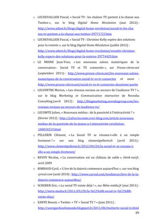o LECHEVALLIER	
  Pascal,	
  «	
  Social	
  TV	
  :	
  les	
  chaînes	
  TV	
  partent	
  à	
  la	
  chasse	
  aux	
  
            Twittos	
  »,	
   sur	
   le	
   blog	
   Digital	
   Home	
   Révolution	
   (mai	
   2012)	
  :	
  
            http://www.zdnet.fr/blogs/digital-­‐home-­‐revolution/social-­‐tv-­‐les-­‐cha-­‐
            nes-­‐tv-­‐partent-­‐a-­‐la-­‐chasse-­‐aux-­‐twittos-­‐39771723.htm	
  
       o LECHEVALLIER	
  Pascal,	
  «	
  Social	
  TV	
  :	
  Christine	
  Kelly	
  espère	
  des	
  solutions	
  
            pour	
  la	
  rentrée	
  »,	
  sur	
  le	
  blog	
  Digital	
  Home	
  Révolution	
  (juillet	
  2012)	
  :	
  
            http://www.zdnet.fr/blogs/digital-­‐home-­‐revolution/socialtv-­‐christine-­‐
            kelly-­‐espere-­‐des-­‐solutions-­‐pour-­‐la-­‐rentree-­‐39774429.htm	
  
       o LE	
   MOINE	
   Jean-­‐Yves,	
   «	
  Les	
   nouveaux	
   salons	
   numériques	
   de	
   la	
  
            conversation	
  :	
   Social	
   TV	
   et	
   TV	
   connectée	
  »,	
   sur	
   Presse-­citron.net	
  
            (septembre	
   2011)	
  :	
   http://www.presse-­‐citron.net/les-­‐nouveaux-­‐salons-­‐
            numeriques-­‐de-­‐la-­‐conversation-­‐social-­‐tv-­‐vs-­‐tv-­‐connectee	
                               et	
      aussi	
        :	
  
            http://www.presse-­‐citron.net/social-­‐tv-­‐vs-­‐tv-­‐connectee-­‐deuxieme-­‐partie	
  
       o LECOINTRE	
   Marion,	
   «	
  Les	
   réseaux	
   sociaux	
   au	
   secours	
   de	
   l’audience	
   TV	
  ?	
  »,	
  
            sur	
   le	
   blog	
   Marketing	
   et	
   Communication	
   interactive	
   de	
   Novedia	
  
            Consulting	
  (avril	
   2012)	
  :	
   http://blogmarketing.novediagroup.com/les-­‐
            reseaux-­‐sociaux-­‐au-­‐secours-­‐de-­‐laudience-­‐tv/	
  
       o LECOMTE	
  Julien,	
  «	
  Nouveaux	
  médias	
  :	
  de	
  la	
  passivité	
  à	
  l’intéractivité	
  ?	
  »	
  
            (février	
  2012)	
  :	
  http://julien.lecomte.over-­‐blog.com/article-­‐nouveaux-­‐
            medias-­‐de-­‐la-­‐passivite-­‐de-­‐la-­‐masse-­‐a-­‐l-­‐interactivite-­‐revolution-­‐
            100034519.html	
  
       o PELLERIN	
   Clément,	
   «	
  La	
   Social	
   TV	
   se	
   résume-­‐t-­‐elle	
   à	
   un	
   simple	
  
            livetweet	
  ?	
  »	
      sur	
      son	
       blog	
       clementpellerin.fr	
                  (avril	
       2011)	
  :	
  
            http://www.clementpellerin.fr/2012/04/24/la-­‐social-­‐tv-­‐se-­‐resume-­‐t-­‐
            elle-­‐a-­‐un-­‐simple-­‐livetweet/	
  
       o REVOY	
   Nicolas,	
   «	
  La	
   conversation	
   est	
   un	
   château	
   de	
   sable	
  »,	
   think-­out.fr,	
  
            avril	
  2009	
  
       o RIMBAUD	
  Cyril,	
  «	
  L’ère	
  de	
  la	
  dataviz	
  commence	
  aujourd’hui	
  »,	
  sur	
  son	
  blog	
  
            cyroul.com	
  (août	
  2010)	
  :	
  http://www.cyroul.com/tendances/lere-­‐de-­‐la-­‐la-­‐
            dataviz-­‐commence-­‐aujourdhui/	
  
       o SCHERER	
  Eric,	
  «	
  La	
  social	
  TV	
  existe	
  déjà	
  !	
  »,	
  sur	
  Méta-­média.fr	
  (mai	
  2011)	
  :	
  
            http://meta-­‐media.fr/2011/05/20/la-­‐%C2%AB-­‐social-­‐tv-­‐%C2%BB-­‐
            existe-­‐deja/	
  
       o ZANTE	
  Benoit,	
  «	
  Twitter	
  +	
  TV	
  =	
  Social	
  TV	
  ?	
  »	
  (juin	
  2011)	
  :	
  
            http://unregardsurlemonde.blogspot.fr/2011/06/twittertv-­‐social-­‐tv.html	
  
	
                                                                                                                                        89	
  
 