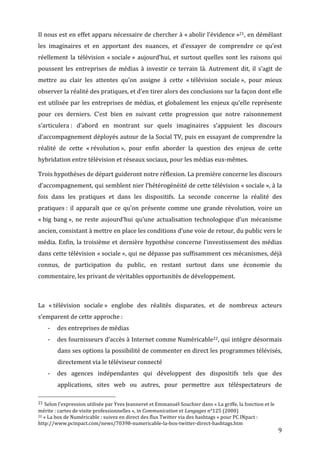 Il	
  nous	
  est	
  en	
  effet	
  apparu	
  nécessaire	
  de	
  chercher	
  à	
  «	
  abolir	
  l’évidence	
  »21,	
  en	
  démêlant	
  
les	
   imaginaires	
   et	
   en	
   apportant	
   des	
   nuances,	
   et	
   d’essayer	
   de	
   comprendre	
   ce	
   qu’est	
  
réellement	
   la	
   télévision	
   «	
  sociale	
  »	
   aujourd’hui,	
   et	
   surtout	
   quelles	
   sont	
   les	
   raisons	
   qui	
  
poussent	
   les	
   entreprises	
   de	
   médias	
   à	
   investir	
   ce	
   terrain	
   là.	
   Autrement	
   dit,	
   il	
   s’agit	
   de	
  
mettre	
   au	
   clair	
   les	
   attentes	
   qu’on	
   assigne	
   à	
   cette	
   «	
  télévision	
   sociale	
  »,	
   pour	
   mieux	
  
observer	
  la	
  réalité	
  des	
  pratiques,	
  et	
  d’en	
  tirer	
  alors	
  des	
  conclusions	
  sur	
  la	
  façon	
  dont	
  elle	
  
est	
   utilisée	
   par	
   les	
   entreprises	
   de	
   médias,	
   et	
   globalement	
   les	
   enjeux	
   qu’elle	
   représente	
  
pour	
   ces	
   derniers.	
   C’est	
   bien	
   en	
   suivant	
   cette	
   progression	
   que	
   notre	
   raisonnement	
  
s’articulera	
  :	
   d’abord	
   en	
   montrant	
   sur	
   quels	
   imaginaires	
   s’appuient	
   les	
   discours	
  
d’accompagnement	
  déployés	
  autour	
  de	
  la	
  Social	
  TV,	
  puis	
  en	
  essayant	
  de	
  comprendre	
  la	
  
réalité	
   de	
   cette	
   «	
  révolution	
  »,	
   pour	
   enfin	
   aborder	
   la	
   question	
   des	
   enjeux	
   de	
   cette	
  
hybridation	
  entre	
  télévision	
  et	
  réseaux	
  sociaux,	
  pour	
  les	
  médias	
  eux-­‐mêmes.	
  

Trois	
  hypothèses	
  de	
  départ	
  guideront	
  notre	
  réflexion.	
  La	
  première	
  concerne	
  les	
  discours	
  
d’accompagnement,	
  qui	
  semblent	
  nier	
  l’hétérogénéité	
  de	
  cette	
  télévision	
  «	
  sociale	
  »,	
  à	
  la	
  
fois	
   dans	
   les	
   pratiques	
   et	
   dans	
   les	
   dispositifs.	
   La	
   seconde	
   concerne	
   la	
   réalité	
   des	
  
pratiques	
  :	
   il	
   apparaît	
   que	
   ce	
   qu’on	
   présente	
   comme	
   une	
   grande	
   révolution,	
   voire	
   un	
  
«	
  big	
   bang	
  »,	
   ne	
   reste	
   aujourd’hui	
   qu’une	
   actualisation	
   technologique	
   d’un	
   mécanisme	
  
ancien,	
  consistant	
  à	
  mettre	
  en	
  place	
  les	
  conditions	
  d’une	
  voie	
  de	
  retour,	
  du	
  public	
  vers	
  le	
  
média.	
   Enfin,	
   la	
   troisième	
   et	
   dernière	
   hypothèse	
   concerne	
   l’investissement	
   des	
   médias	
  
dans	
  cette	
  télévision	
  «	
  sociale	
  »,	
  qui	
  ne	
  dépasse	
  pas	
  suffisamment	
  ces	
  mécanismes,	
  déjà	
  
connus,	
   de	
   participation	
   du	
   public,	
   en	
   restant	
   surtout	
   dans	
   une	
   économie	
   du	
  
commentaire,	
  les	
  privant	
  de	
  véritables	
  opportunités	
  de	
  développement.	
  

	
  

La	
   «	
  télévision	
   sociale	
  »	
   englobe	
   des	
   réalités	
   disparates,	
   et	
   de	
   nombreux	
   acteurs	
  
s’emparent	
  de	
  cette	
  approche	
  :	
  
         -­‐     des	
  entreprises	
  de	
  médias	
  
         -­‐     des	
  fournisseurs	
  d’accès	
  à	
  Internet	
  comme	
  Numéricable22,	
  qui	
  intègre	
  désormais	
  
                  dans	
   ses	
   options	
   la	
   possibilité	
   de	
   commenter	
   en	
   direct	
   les	
   programmes	
   télévisés,	
  
                  directement	
  via	
  le	
  téléviseur	
  connecté	
  
         -­‐     des	
   agences	
   indépendantes	
   qui	
   développent	
   des	
   dispositifs	
   tels	
   que	
   des	
  
                  applications,	
   sites	
   web	
   ou	
   autres,	
   pour	
   permettre	
   aux	
   téléspectateurs	
   de	
  
	
  	
  	
  	
  	
  	
  	
  	
  	
  	
  	
  	
  	
  	
  	
  	
  	
  	
  	
  	
  	
  	
  	
  	
  	
  	
  	
  	
  	
  	
  	
  	
  	
  	
  	
  	
  	
  	
  	
  	
  	
  	
  	
  	
  	
  	
  	
  	
  	
  	
  	
  	
  	
  	
  	
  	
  
21	
  Selon	
  l'expression	
  utilisée	
  par	
  Yves	
  Jeanneret	
  et	
  Emmanuël	
  Souchier	
  dans	
  «	
  La	
  griffe,	
  la	
  fonction	
  et	
  le	
  
mérite	
  :	
  cartes	
  de	
  visite	
  professionnelles	
  »,	
  in	
  Communication	
  et	
  Langages	
  n°125	
  (2000)	
  
22	
  «	
  La	
  box	
  de	
  Numéricable	
  :	
  suivez	
  en	
  direct	
  des	
  flux	
  Twitter	
  via	
  des	
  hashtags	
  »	
  pour	
  PC	
  INpact	
  :	
  

http://www.pcinpact.com/news/70398-­‐numericable-­‐la-­‐box-­‐twitter-­‐direct-­‐hashtags.htm	
  
	
                                                                                                                                                                                                                                 9	
  
 