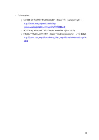  
                       	
  

       -­‐   Présentations	
  :	
  

                  o CERCLE	
  DU	
  MARKETING	
  PREDICTIF,	
  «	
  Social	
  TV	
  »	
  (septembre	
  2011)	
  :	
  
                       http://www.analysepredictive.fr/wp-­‐
                       content/uploads/2011/10/LCMP_29092011.pdf	
  
                  o NOVEDIA	
  /	
  MEDIAMETRIE,	
  «	
  Tweet	
  ou	
  double	
  »	
  (mai	
  2012)	
  
                  o SOCIAL	
  TV	
  WORLD	
  SUMMIT,	
  «	
  Social	
  TV	
  &	
  the	
  mass	
  market	
  »(avril	
  2012)	
  
                       http://issuu.com/tvguidemarketing/docs/tvguide_socialtvsummit_apr20
                       12/1	
  




	
                                                                                                                          90	
  
 