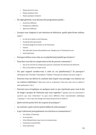 o        Depuis	
  plus	
  de	
  6	
  mois	
  
                    o        Depuis	
  quelques	
  mois	
  
                    o        Depuis	
  quelques	
  semaines	
  

       -­‐   En	
  règle	
  générale,	
  vous	
  discutez	
  des	
  programmes	
  plutôt…	
  
                    o        Avant	
  leur	
  diffusion	
  
                    o        Pendant	
  leur	
  diffusion	
  
                    o        Après	
  leur	
  diffusion	
  

       -­‐   Lorsque	
  vous	
  réagissez	
  à	
  une	
  émission	
  de	
  télévision,	
  quelle	
  plate-­‐forme	
  utilisez-­‐
             vous	
  ?	
  
                    o        Le	
  site	
  de	
  la	
  chaîne	
  ou	
  de	
  l’émission	
  
                    o        Facebook	
  (mur	
  personnel)	
  
                    o        Facebook	
  (page	
  de	
  la	
  chaîne	
  ou	
  de	
  l’émission)	
  
                    o        Twitter	
  
                    o        Site	
  spécialisé	
  comme	
  Devantlatele.com,	
  Teleglu.com	
  ou	
  Tweetyourtv.com	
  
                    o        Autre	
  (précisez)	
  

       -­‐   Pourquoi	
  utilisez-­‐vous	
  cette	
  ou	
  ces	
  plateforme(s)	
  plutôt	
  que	
  d’autres	
  ?	
  

       -­‐   Vous	
  êtes-­‐vous	
  fait	
  un	
  compte	
  dans	
  le	
  but	
  de	
  pouvoir	
  commenter	
  ?	
  
                    o        Oui,	
  je	
  me	
  suis	
  fait	
  un	
  compte	
  pour	
  pouvoir	
  commenter	
  les	
  émissions	
  de	
  télévision	
  
                    o        Non,	
  j’avais	
  déjà	
  un	
  compte	
  avant	
  

       -­‐   Via	
   quel	
   support	
   accédez-­‐vous	
   à	
   cette	
   ou	
   ces	
   plateforme(s)	
  ?	
   Et	
   pourquoi	
  ?	
  
             (Ordinateur	
  fixe	
  ?	
  Portable	
  ?	
  Smartphone	
  ?	
  Tablette	
  ?	
  Pourquoi	
  les	
  utilisez-­‐vous	
  pour	
  réagir	
  ?)	
  

       -­‐   Pourriez-­‐vous	
  me	
  décrire	
  le	
  contexte	
  dans	
  lequel	
  vous	
  partagez	
  vos	
  réations	
  sur	
  
             un	
   contenu	
   médiatique	
  ?	
   (êtes-­‐vous	
   seul	
   ou	
   à	
   plusieurs	
  ?	
   êtes-­‐vous	
   chez	
   vous	
   ou	
   ailleurs	
  ?	
  
             dans	
  quelle	
  pièce	
  ?	
  Etc.)	
  

       -­‐   Pourriez-­‐vous	
  m’expliquer	
  en	
  quelques	
  mots	
  ce	
  que	
  représente	
  pour	
  vous	
  le	
  fait	
  
             de	
   réagir	
   à	
   propos	
   de	
   l’émission	
   que	
   vous	
   regardez	
  ?	
   (quelles	
   sont	
   vos	
   motivations	
  ?	
  
             qu’est-­‐ce	
   que	
   vous	
   recherchez	
  ?	
   en	
   quoi	
   est-­‐ce	
   différent	
   d’une	
   consommation	
   médiatique	
  
             «	
  classique	
  »	
  ?	
  est-­‐ce	
  que	
  cela	
  change	
  votre	
  façon	
  de	
  percevoir	
  le	
  média	
  ?)	
  

       -­‐   Quels	
  sont	
  les	
  points	
  forts	
  de	
  ce	
  genre	
  de	
  pratiques	
  ?	
  

       -­‐   Au	
  contraire,	
  quels	
  sont	
  les	
  points	
  faibles	
  de	
  cette	
  pratique	
  ?	
  

       -­‐   A	
  qui	
  s’adressent	
  principalement	
  vos	
  réactions	
  et	
  commentaires	
  ?	
  
                    o        A	
  la	
  chaîne,	
  à	
  l’émission	
  
                    o        A	
  vos	
  proches	
  
                    o        A	
  des	
  téléspectateurs	
  que	
  vous	
  ne	
  connaissez	
  pas	
  
                    o        A	
  personne	
  en	
  particulier	
  
                    o        Autre	
  (précisez)	
  
	
                                                                                                                                                                93	
  
 