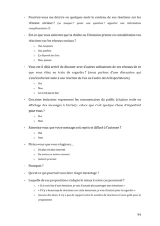 -­‐   Pourriez-­‐vous	
   me	
   décrire	
   en	
   quelques	
   mots	
   le	
   contenu	
   de	
   vos	
   réactions	
   sur	
   les	
  
             réseaux	
   sociaux	
  ?	
   (se	
   moquer	
  ?	
   poser	
   une	
   question	
  ?	
   apporter	
   une	
   information	
  
             complémentaire	
  ?)	
  

       -­‐   Est-­‐ce	
  que	
  vous	
  aimeriez	
  que	
  la	
  chaîne	
  ou	
  l’émission	
  prenne	
  en	
  considération	
  vos	
  
             réactions	
  sur	
  les	
  réseaux	
  sociaux	
  ?	
  
                   o    Oui,	
  toujours	
  
                   o    Oui,	
  parfois	
  
                   o    Ça	
  dépend	
  des	
  fois	
  
                   o    Non,	
  jamais	
  

       -­‐   Vous	
  est-­‐il	
  déjà	
  arrivé	
  de	
  discuter	
  avec	
  d’autres	
  utilisateurs	
  de	
  ces	
  réseaux	
  de	
  ce	
  
             que	
   vous	
   étiez	
   en	
   train	
   de	
   regarder	
  ?	
   (nous	
   parlons	
   d’une	
   discussion	
   qui	
  
             s’enclencherait	
  suite	
  à	
  une	
  réaction	
  de	
  l’un	
  ou	
  l’autre	
  des	
  téléspectateurs)	
  
                   o    Oui	
  
                   o    Non	
  
                   o    Ce	
  n’est	
  pas	
  le	
  but	
  

       -­‐   Certaines	
   émissions	
   reprennent	
   les	
   commentaires	
   du	
   public	
   (citation	
   orale	
   ou	
  
             affichage	
   des	
   messages	
   à	
   l’écran)	
  :	
   est-­‐ce	
   que	
   c’est	
   quelque	
   chose	
   d’important	
  
             pour	
  vous	
  ?	
  
                   o    Oui	
  
                   o    Non	
  

       -­‐   Aimeriez-­‐vous	
  que	
  votre	
  message	
  soit	
  repris	
  et	
  diffusé	
  à	
  l’antenne	
  ?	
  
                   o    Oui	
  
                   o    Non	
  

       -­‐   Diriez-­‐vous	
  que	
  vous	
  réagissez…	
  
                   o    De	
  plus	
  en	
  plus	
  souvent	
  
                   o    De	
  moins	
  en	
  moins	
  souvent	
  
                   o    Autant	
  qu’avant	
  

       -­‐   Pourquoi	
  ?	
  

       -­‐   Qu’est-­‐ce	
  qui	
  pourrait	
  vous	
  faire	
  réagir	
  davantage	
  ?	
  

       -­‐   Laquelle	
  de	
  ces	
  propositions	
  s’adapte	
  le	
  mieux	
  à	
  votre	
  cas	
  personnel	
  ?	
  
                   o    «	
  Si	
  je	
  suis	
  fan	
  d’une	
  émission,	
  je	
  vais	
  d’autant	
  plus	
  partager	
  mes	
  émotions	
  »	
  
                   o    «	
  S’il	
  y	
  a	
  beaucoup	
  de	
  réactions	
  sur	
  cette	
  émissions,	
  je	
  vais	
  d’autant	
  plus	
  la	
  regarder	
  »	
  
                   o    Aucune	
  des	
  deux,	
  il	
  n’y	
  a	
  pas	
  de	
  rapport	
  entre	
  le	
  nombre	
  de	
  réactions	
  et	
  mon	
  goût	
  pour	
  le	
  
                         programme	
  

	
  

	
                                                                                                                                                                      94	
  
 
