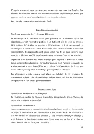 L’enquête	
   comportait	
   donc	
   des	
   questions	
   ouvertes	
   et	
   des	
   questions	
   fermées	
  :	
   les	
  
résultats	
  des	
  questions	
  fermées	
  sont	
  présentés	
  sous	
  forme	
  de	
  pourcentages,	
  tandis	
  que	
  
ceux	
  des	
  questions	
  ouvertes	
  sont	
  présentés	
  sous	
  forme	
  de	
  verbatim.	
  

Voici	
  les	
  principaux	
  enseignements	
  de	
  cette	
  étude.	
  

	
  

                                                              Le	
  profil	
  de	
  consommation	
  

Nombre	
  de	
  répondants	
  :	
  24	
  (14	
  hommes,	
  10	
  femmes)	
  

Le	
   visionnage	
   de	
   la	
   télévision	
   se	
   fait	
   principalement	
   par	
   le	
   téléviseur	
   (95%	
   des	
  
répondants),	
   devant	
   l’ordinateur	
   portable	
   (15%	
   l’utilisent	
   tous	
   les	
   jours	
   ou	
   presque,	
  
10%	
  l’utilisent	
  de	
  3	
  à	
  4	
  fois	
  par	
  semaine,	
  et	
  20%	
  l’utilisent	
  1	
  à	
  3	
  fois	
  par	
  semaine).	
  Le	
  
visionnage	
  de	
  la	
  télévision	
  via	
  l’écran	
  de	
  la	
  tablette	
  ou	
  du	
  Smartphone	
  reste	
  encore	
  assez	
  
marginal	
   (50%	
   des	
   répondants	
   n’ont	
   jamais	
   utilisé	
   l’un	
   de	
   ces	
   deux	
   supports	
   pour	
  
regarder	
  la	
  télévision,	
  et	
  45%	
  les	
  utilisent	
  rarement,	
  soit	
  moins	
  d’une	
  fois	
  par	
  semaine).	
  

Cependant,	
   si	
   le	
   téléviseur	
   est	
   l’écran	
   privilégié	
   pour	
   regarder	
   la	
   télévision,	
   d’autres	
  
écrans	
  cohabitent	
  simultanément	
  :	
  l’ordinateur	
  portable	
  (65%	
  l’utilisent	
  «	
  souvent	
  »	
  ou	
  
«	
  très	
  souvent	
  »),	
  le	
  Smartphone	
  (50%),	
  ou	
  la	
  tablette	
  (30%)	
  constituent	
  les	
  écrans	
  que	
  
les	
  répondants	
  privilégient	
  en	
  même	
  temps	
  qu’ils	
  regardent	
  la	
  télévision.	
  

Les	
   répondants	
   à	
   notre	
   enquête	
   sont	
   plutôt	
   des	
   habitués	
   de	
   ces	
   pratiques	
   de	
  
commentaire	
  en	
  ligne	
  :	
  45%	
  déclarent	
  réagir	
  en	
  ligne	
  depuis	
  plus	
  d’un	
  an,	
  20%	
  depuis	
  
quelques	
  mois,	
  et	
  25%	
  depuis	
  quelques	
  semaines.	
  

                                                                                         	
  

                                                                   Les	
  réactions	
  en	
  ligne	
  

Quels	
  sont	
  les	
  points	
  forts	
  de	
  ces	
  pratiques	
  ?	
  
La	
   réactivité,	
   la	
   rapidité,	
   les	
   échanges,	
   la	
   possibilité	
   d’organiser	
   des	
   débats,	
   l’humour,	
   la	
  
distraction,	
  la	
  dérision,	
  la	
  convivialité…	
  

Quels	
  sont	
  les	
  points	
  faibles	
  ?	
  
«	
  Je	
  ne	
  suis	
  pas	
  certain	
  que	
  mes	
  réactions	
  soient	
  vues	
  et	
  prises	
  en	
  compte	
  »,	
  «	
  tout	
  le	
  monde	
  
dit	
  un	
  peu	
  la	
  même	
  chose	
  »,	
  «	
  les	
  commentaires	
  ne	
  sont	
  pas	
  précis	
  »,	
  «	
  il	
  y	
  a	
  des	
  insultes	
  »,	
  
«	
  on	
   finit	
   par	
   plus	
   lire	
   les	
   tweets	
   que	
   l’émission	
  »,	
   «	
  trop	
   de	
   tweets	
   à	
   lire	
   en	
   peu	
   de	
   temps	
  »,	
  
«	
  vite	
  fatiguant	
  car	
  trop	
  de	
  réactions	
  en	
  même	
  temps,	
  on	
  ne	
  peut	
  pas	
  tout	
  lire	
  »,	
  «	
  trop	
  de	
  
tweets	
  à	
  lire,	
  on	
  peut	
  perdre	
  le	
  fil	
  de	
  l’émission	
  »,	
  …	
  

	
                                                                                                                                                                           95	
  
 