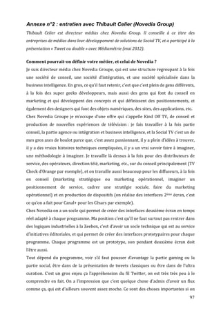 Annexe n°2 : entretien avec Thibault Celier (Novedia Group)
Thibault	
   Celier	
   est	
   directeur	
   médias	
   chez	
   Novedia	
   Group.	
   Il	
   conseille	
   à	
   ce	
   titre	
   des	
  
entreprises	
  de	
  médias	
  dans	
  leur	
  développement	
  de	
  solutions	
  de	
  Social	
  TV,	
  et	
  a	
  participé	
  à	
  la	
  
présentation	
  «	
  Tweet	
  ou	
  double	
  »	
  avec	
  Médiamétrie	
  (mai	
  2012).	
  
	
  
Comment	
  pourrait-­on	
  définir	
  votre	
  métier,	
  et	
  celui	
  de	
  Novedia	
  ?	
  
Je	
  suis	
  directeur	
  média	
  chez	
  Novedia	
  Groupe,	
  qui	
  est	
  une	
  structure	
  regroupant	
  à	
  la	
  fois	
  
une	
   société	
   de	
   conseil,	
   une	
   société	
   d’intégration,	
   et	
   une	
   société	
   spécialisée	
   dans	
   la	
  
business	
  intelligence.	
  En	
  gros,	
  ce	
  qu’il	
  faut	
  retenir,	
  c’est	
  que	
  c’est	
  plein	
  de	
  gens	
  différents,	
  
à	
   la	
   fois	
   des	
   super	
   geeks	
   développeurs,	
   mais	
   aussi	
   des	
   gens	
   qui	
   font	
   du	
   conseil	
   en	
  
marketing	
   et	
   qui	
   développent	
   des	
   concepts	
   et	
   qui	
   définissent	
   des	
   positionnements,	
   et	
  
également	
  des	
  designers	
  qui	
  font	
  des	
  objets	
  numériques,	
  des	
  sites,	
  des	
  applications,	
  etc.	
  
Chez	
   Novedia	
   Groupe	
   je	
   m’occupe	
   d’une	
   offre	
   qui	
   s’appelle	
   Kind	
   Off	
   TV,	
   de	
   conseil	
   et	
  
production	
   de	
   nouvelles	
   expériences	
   de	
   télévision	
  :	
   je	
   fais	
   travailler	
   à	
   la	
   fois	
   partie	
  
conseil,	
  la	
  partie	
  agence	
  ou	
  intégration	
  et	
  business	
  intelligence,	
  et	
  la	
  Social	
  TV	
  c’est	
  un	
  de	
  
mes	
   gros	
   axes	
   de	
   boulot	
   parce	
   que,	
   c’est	
   assez	
   passionnant,	
   il	
   y	
   a	
   plein	
   d’idées	
   à	
   trouver,	
  
il	
  y	
  a	
  des	
  vraies	
  histoires	
  techniques	
  compliquées,	
  il	
  y	
  a	
  un	
  vrai	
  savoir	
  faire	
  à	
  imaginer,	
  
une	
   méthodologie	
   à	
   imaginer.	
   Je	
   travaille	
   là	
   dessus	
   à	
   la	
   fois	
   pour	
   des	
   distributeurs	
   de	
  
service,	
  des	
  opérateurs,	
  direction	
  télé,	
  marketing,	
  etc.,	
  sur	
  du	
  conseil	
  principalement	
  (TV	
  
Check	
  d’Orange	
  par	
  exemple),	
  et	
  on	
  travaille	
  aussi	
  beaucoup	
  pour	
  les	
  diffuseurs,	
  à	
  la	
  fois	
  
en	
   conseil	
   (marketing	
   stratégique	
   ou	
   marketing	
   opérationnel,	
   imaginer	
   un	
  
positionnement	
   de	
   service,	
   cadrer	
   une	
   stratégie	
   sociale,	
   faire	
   du	
   marketing	
  
opérationnel)	
  et	
  en	
  production	
  de	
  dispositifs	
  (on	
  réalise	
  des	
  interfaces	
  2ème	
  écran,	
  c’est	
  
ce	
  qu’on	
  a	
  fait	
  pour	
  Canal+	
  pour	
  les	
  Césars	
  par	
  exemple).	
  
Chez	
  Novedia	
  on	
  a	
  un	
  socle	
  qui	
  permet	
  de	
  créer	
  des	
  interfaces	
  deuxième	
  écran	
  en	
  temps	
  
réel	
  adapté	
  à	
  chaque	
  programme.	
  Ma	
  position	
  c’est	
  qu’il	
  ne	
  faut	
  surtout	
  pas	
  rentrer	
  dans	
  
des	
   logiques	
   industrielles	
   à	
   la	
   Zeebox,	
   c’est	
   d’avoir	
   un	
   socle	
   technique	
   qui	
   est	
   au	
   service	
  
d’initiatives	
  éditoriales,	
  et	
  qui	
  permet	
  de	
  créer	
  des	
  interfaces	
  prototypaires	
  pour	
  chaque	
  
programme.	
   Chaque	
   programme	
   est	
   un	
   prototype,	
   son	
   pendant	
   deuxième	
   écran	
   doit	
  
l’être	
  aussi.	
  
Tout	
   dépend	
   du	
   programme,	
   voir	
   s’il	
   faut	
   pousser	
   d’avantage	
   la	
   partie	
   gaming	
   ou	
   la	
  
partie	
   social,	
   être	
   dans	
   de	
   la	
   présentation	
   de	
   tweets	
   classiques	
   ou	
   être	
   dans	
   de	
   l’ultra	
  
curation.	
   C’est	
   un	
   gros	
   enjeu	
   ça	
   l’appréhension	
   du	
   fil	
   Twitter,	
   on	
   est	
   très	
   très	
   peu	
   à	
   le	
  
comprendre	
   en	
   fait.	
   On	
   a	
   l’impression	
   que	
   c’est	
   quelque	
   chose	
   d’admis	
   d’avoir	
   un	
   flux	
  
comme	
  ça,	
  qui	
  est	
  d’ailleurs	
  souvent	
  assez	
  moche.	
  Ce	
  sont	
  des	
  choses	
  importantes	
  si	
  on	
  
	
                                                                                                                                                       97	
  
 