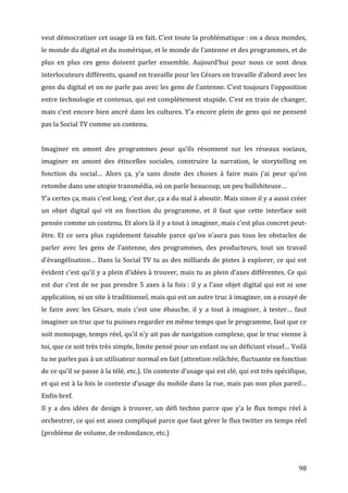 veut	
  démocratiser	
  cet	
  usage	
  là	
  en	
  fait.	
  C’est	
  toute	
  la	
  problématique	
  :	
  on	
  a	
  deux	
  mondes,	
  
le	
  monde	
  du	
  digital	
  et	
  du	
  numérique,	
  et	
  le	
  monde	
  de	
  l’antenne	
  et	
  des	
  programmes,	
  et	
  de	
  
plus	
   en	
   plus	
   ces	
   gens	
   doivent	
   parler	
   ensemble.	
   Aujourd’hui	
   pour	
   nous	
   ce	
   sont	
   deux	
  
interlocuteurs	
  différents,	
  quand	
  on	
  travaille	
  pour	
  les	
  Césars	
  on	
  travaille	
  d’abord	
  avec	
  les	
  
gens	
  du	
  digital	
  et	
  on	
  ne	
  parle	
  pas	
  avec	
  les	
  gens	
  de	
  l’antenne.	
  C’est	
  toujours	
  l’opposition	
  
entre	
  technologie	
  et	
  contenus,	
  qui	
  est	
  complètement	
  stupide.	
  C’est	
  en	
  train	
  de	
  changer,	
  
mais	
  c’est	
  encore	
  bien	
  ancré	
  dans	
  les	
  cultures.	
  Y’a	
  encore	
  plein	
  de	
  gens	
  qui	
  ne	
  pensent	
  
pas	
  la	
  Social	
  TV	
  comme	
  un	
  contenu.	
  
	
  
Imaginer	
   en	
   amont	
   des	
   programmes	
   pour	
   qu’ils	
   résonnent	
   sur	
   les	
   réseaux	
   sociaux,	
  
imaginer	
   en	
   amont	
   des	
   étincelles	
   sociales,	
   construire	
   la	
   narration,	
   le	
   storytelling	
   en	
  
fonction	
   du	
   social…	
   Alors	
   ça,	
   y’a	
   sans	
   doute	
   des	
   choses	
   à	
   faire	
   mais	
   j’ai	
   peur	
   qu’on	
  
retombe	
  dans	
  une	
  utopie	
  transmédia,	
  où	
  on	
  parle	
  beaucoup,	
  un	
  peu	
  bullshiteuse…	
  
Y’a	
  certes	
  ça,	
  mais	
  c’est	
  long,	
  c’est	
  dur,	
  ça	
  a	
  du	
  mal	
  à	
  aboutir.	
  Mais	
  sinon	
  il	
  y	
  a	
  aussi	
  créer	
  
un	
   objet	
   digital	
   qui	
   vit	
   en	
   fonction	
   du	
   programme,	
   et	
   il	
   faut	
   que	
   cette	
   interface	
   soit	
  
pensée	
  comme	
  un	
  contenu.	
  Et	
  alors	
  là	
  il	
  y	
  a	
  tout	
  à	
  imaginer,	
  mais	
  c’est	
  plus	
  concret	
  peut-­‐
être.	
   Et	
   ce	
   sera	
   plus	
   rapidement	
   faisable	
   parce	
   qu’on	
   n’aura	
   pas	
   tous	
   les	
   obstacles	
   de	
  
parler	
   avec	
   les	
   gens	
   de	
   l’antenne,	
   des	
   programmes,	
   des	
   producteurs,	
   tout	
   un	
   travail	
  
d’évangélisation…	
   Dans	
   la	
   Social	
   TV	
   tu	
   as	
   des	
   milliards	
   de	
   pistes	
   à	
   explorer,	
   ce	
   qui	
   est	
  
évident	
  c’est	
  qu’il	
  y	
  a	
  plein	
  d’idées	
  à	
  trouver,	
  mais	
  tu	
  as	
  plein	
  d’axes	
  différentes.	
  Ce	
  qui	
  
est	
   dur	
   c’est	
   de	
   ne	
   pas	
   prendre	
   5	
   axes	
   à	
   la	
   fois	
  :	
   il	
   y	
   a	
   l’axe	
   objet	
   digital	
   qui	
   est	
   ni	
   une	
  
application,	
  ni	
  un	
  site	
  à	
  traditionnel,	
  mais	
  qui	
  est	
  un	
  autre	
  truc	
  à	
  imaginer,	
  on	
  a	
  essayé	
  de	
  
le	
   faire	
   avec	
   les	
   Césars,	
   mais	
   c’est	
   une	
   ébauche,	
   il	
   y	
   a	
   tout	
   à	
   imaginer,	
   à	
   tester…	
   faut	
  
imaginer	
  un	
  truc	
  que	
  tu	
  puisses	
  regarder	
  en	
  même	
  temps	
  que	
  le	
  programme,	
  faut	
  que	
  ce	
  
soit	
   monopage,	
   temps	
   réel,	
   qu’il	
   n’y	
   ait	
   pas	
   de	
   navigation	
   complexe,	
   que	
   le	
   truc	
   vienne	
   à	
  
toi,	
  que	
  ce	
  soit	
  très	
  très	
  simple,	
  limite	
  pensé	
  pour	
  un	
  enfant	
  ou	
  un	
  déficiant	
  visuel…	
  Voilà	
  
tu	
  ne	
  parles	
  pas	
  à	
  un	
  utilisateur	
  normal	
  en	
  fait	
  (attention	
  relâchée,	
  fluctuante	
  en	
  fonction	
  
de	
   ce	
   qu’il	
   se	
   passe	
   à	
   la	
   télé,	
   etc.).	
   Un	
   contexte	
   d’usage	
   qui	
   est	
   clé,	
   qui	
   est	
   très	
   spécifique,	
  
et	
  qui	
  est	
  à	
  la	
  fois	
  le	
  contexte	
  d’usage	
  du	
  mobile	
  dans	
  la	
  rue,	
  mais	
  pas	
  non	
  plus	
  pareil…	
  
Enfin	
  bref.	
  
Il	
   y	
   a	
   des	
   idées	
   de	
   design	
   à	
   trouver,	
   un	
   défi	
   techno	
   parce	
   que	
   y’a	
   le	
   flux	
   temps	
   réel	
   à	
  
orchestrer,	
  ce	
  qui	
  est	
  assez	
  compliqué	
  parce	
  que	
  faut	
  gérer	
  le	
  flux	
  twitter	
  en	
  temps	
  réel	
  
(problème	
  de	
  volume,	
  de	
  redondance,	
  etc.)	
  
	
  


	
                                                                                                                                                                              98	
  
 