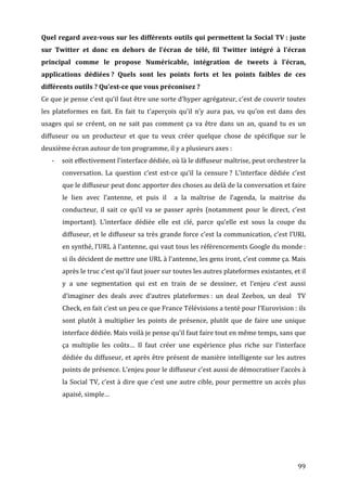 Quel	
  regard	
  avez-­vous	
  sur	
  les	
  différents	
  outils	
  qui	
  permettent	
  la	
  Social	
  TV	
  :	
  juste	
  
sur	
   Twitter	
   et	
   donc	
   en	
   dehors	
   de	
   l’écran	
   de	
   télé,	
   fil	
   Twitter	
   intégré	
   à	
   l’écran	
  
principal	
   comme	
   le	
   propose	
   Numéricable,	
   intégration	
   de	
   tweets	
   à	
   l’écran,	
  
applications	
   dédiées	
  ?	
   Quels	
   sont	
   les	
   points	
   forts	
   et	
   les	
   points	
   faibles	
   de	
   ces	
  
différents	
  outils	
  ?	
  Qu’est-­ce	
  que	
  vous	
  préconisez	
  ?	
  
Ce	
   que	
   je	
   pense	
   c’est	
   qu’il	
   faut	
   être	
   une	
   sorte	
   d’hyper	
   agrégateur,	
   c’est	
   de	
   couvrir	
   toutes	
  
les	
   plateformes	
   en	
   fait.	
   En	
   fait	
   tu	
   t’aperçois	
   qu’il	
   n’y	
   aura	
   pas,	
   vu	
   qu’on	
   est	
   dans	
   des	
  
usages	
   qui	
   se	
   créent,	
   on	
   ne	
   sait	
   pas	
   comment	
   ça	
   va	
   être	
   dans	
   un	
   an,	
   quand	
   tu	
   es	
   un	
  
diffuseur	
   ou	
   un	
   producteur	
   et	
   que	
   tu	
   veux	
   créer	
   quelque	
   chose	
   de	
   spécifique	
   sur	
   le	
  
deuxième	
  écran	
  autour	
  de	
  ton	
  programme,	
  il	
  y	
  a	
  plusieurs	
  axes	
  :	
  
       -­‐   soit	
  effectivement	
  l’interface	
  dédiée,	
  où	
  là	
  le	
  diffuseur	
  maîtrise,	
  peut	
  orchestrer	
  la	
  
             conversation.	
   La	
   question	
   c’est	
   est-­‐ce	
   qu’il	
   la	
   censure	
  ?	
   L’interface	
   dédiée	
   c’est	
  
             que	
  le	
  diffuseur	
  peut	
  donc	
  apporter	
  des	
  choses	
  au	
  delà	
  de	
  la	
  conversation	
  et	
  faire	
  
             le	
   lien	
   avec	
   l’antenne,	
   et	
   puis	
   il	
   	
   a	
   la	
   maîtrise	
   de	
   l’agenda,	
   la	
   maitrise	
   du	
  
             conducteur,	
   il	
   sait	
   ce	
   qu’il	
   va	
   se	
   passer	
   après	
   (notamment	
   pour	
   le	
   direct,	
   c’est	
  
             important).	
   L’interface	
   dédiée	
   elle	
   est	
   clé,	
   parce	
   qu’elle	
   est	
   sous	
   la	
   coupe	
   du	
  
             diffuseur,	
  et	
  le	
  diffuseur	
  sa	
  très	
  grande	
  force	
  c’est	
  la	
  communication,	
  c’est	
  l’URL	
  
             en	
  synthé,	
  l’URL	
  à	
  l’antenne,	
  qui	
  vaut	
  tous	
  les	
  référencements	
  Google	
  du	
  monde	
  :	
  
             si	
  ils	
  décident	
  de	
  mettre	
  une	
  URL	
  à	
  l’antenne,	
  les	
  gens	
  iront,	
  c’est	
  comme	
  ça.	
  Mais	
  
             après	
  le	
  truc	
  c’est	
  qu’il	
  faut	
  jouer	
  sur	
  toutes	
  les	
  autres	
  plateformes	
  existantes,	
  et	
  il	
  
             y	
   a	
   une	
   segmentation	
   qui	
   est	
   en	
   train	
   de	
   se	
   dessiner,	
   et	
   l’enjeu	
   c’est	
   aussi	
  
             d’imaginer	
   des	
   deals	
   avec	
   d’autres	
   plateformes	
  :	
   un	
   deal	
   Zeebox,	
   un	
   deal	
   	
   TV	
  
             Check,	
  en	
  fait	
  c’est	
  un	
  peu	
  ce	
  que	
  France	
  Télévisions	
  a	
  tenté	
  pour	
  l’Eurovision	
  :	
  ils	
  
             sont	
   plutôt	
   à	
   multiplier	
   les	
   points	
   de	
   présence,	
   plutôt	
   que	
   de	
   faire	
   une	
   unique	
  
             interface	
  dédiée.	
  Mais	
  voilà	
  je	
  pense	
  qu’il	
  faut	
  faire	
  tout	
  en	
  même	
  temps,	
  sans	
  que	
  
             ça	
   multiplie	
   les	
   coûts…	
   Il	
   faut	
   créer	
   une	
   expérience	
   plus	
   riche	
   sur	
   l’interface	
  
             dédiée	
  du	
  diffuseur,	
  et	
  après	
  être	
  présent	
  de	
  manière	
  intelligente	
  sur	
  les	
  autres	
  
             points	
   de	
   présence.	
   L’enjeu	
   pour	
   le	
   diffuseur	
   c’est	
   aussi	
   de	
   démocratiser	
   l’accès	
   à	
  
             la	
  Social	
  TV,	
  c’est	
  à	
  dire	
  que	
  c’est	
  une	
  autre	
  cible,	
  pour	
  permettre	
  un	
  accès	
  plus	
  
             apaisé,	
  simple…	
  
	
  




	
                                                                                                                                                      99	
  
 
