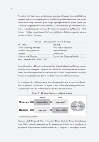 10

A partir de cette figure, nous constatons que la science et le design s’opposent à la fois au
niveau du content et au niveau du process. En effet, il apparaît que la science se base sur une
pensée plutôt analytique tandis que le design repose plutôt sur une pensée synthétique.
Si les deux disciplines ont des buts communs, il semblerait alors que leurs méthodes de
pensée soient latéralement opposées. De nombreux auteurs tels qu’Alexander (1964),
Gregory (1966) ou encore Simon (1969) ont synthétisé ces différences, que l’on retrouve
à travers le tableau ci-dessous :

En se référant à ce tableau, il est désormais plus facile d’expliquer la différence entre un
scientifique et un designer. Le premier va analyser des attitudes et des sujets existants
afin de résoudre des problèmes actuels alors que le second va synthétiser de nouvelles
connaissances et expériences dans le but de résoudre des problèmes nouveaux.
Par conséquent, les différences entre scientifiques et designers peuvent être illustrées
dans un processus à double sens (cf. Figure 3), avec l’affirmation théorique que ceux-ci
cherchent à résoudre des problèmes via l’acquisition de connaissances.

Dans son article Designerly Ways of Knowing : Design Discipline Versus Design Science,
Cross (2001), rappelle cependant que les designers ne doivent pas « transformer la
discipline du design dans une imitation de la science ». Designers et scientifiques pouvant

 