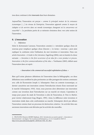 11

tous deux continuer à être innovants dans leurs domaines.
Aujourd’hui, l’innovation est perçue « comme le principal moteur de la croissance
économique […] Au niveau de l’entreprise, l’innovation apparaît comme le moyen de
s’adapter et de survivre dans un monde économique changeant où la concurrence est
exacerbée4 ». La prochaine partie de ce mémoire s’orientera donc vers cette notion de
l’innovation.

II.	 L’innovation
1.	

Définition

Selon le dictionnaire Larousse, l’innovation consiste à « introduire quelque chose de
nouveau pour remplacer quelque chose d’ancien ». Le terme « nouveau » peut ainsi
expliquer la confusion entre l’utilisation du mot invention et innovation. Dans son
article Innovation : A Guide to the Literature, Fagerberg (2004), met en lumière la chose
suivante : « Invention is the first occurrence of an idea for a new product or process.
Innovation is the first commercialization of the idea ». VonStamm (2003), définit aussi
l’innovation dans cet esprit :
« Innovation is the commercial successful exploitation of ideas. »
Bien qu’il existe plusieurs définitions de l’innovation dans la bibliographie, ces deux
définitions nous semblent les plus pertinentes car elles partagent des notions communes
avec celle de l’économiste Joseph A. Schumpeter. Dans un contexte économique, ce
dernier caractérise une innovation comme l’introduction réussie d’une nouveauté sur
le marché (Schumpeter, 1934). Ainsi, nous pouvons alors déterminer une innovation
comme une invention dont l’introduction sur un marché est réussie. Cependant, le
temps pour passer du stade de l’invention à celui de l’innovation, le Time to Market,
peut s’avérer relativement long (Rogers, 1995). Ainsi, la différence entre invention et
innovation réside dans cette confrontation au marché. Schumpeter décrit par ailleurs
l’innovation comme étant un processus de destruction-créatrice : les activités liées aux
anciennes innovations sont détruites par les activités des nouvelles.

4 – PRATLONG Florent et ROBIN Stéphane. 2012. Introduction au numéro spécial : « Innovation et
Environnement » [en ligne], Vie et sciences de l’entreprise, p. 12-14. Consulté le 19/07/13
http://www.cairn.info/article.php?ID_ARTICLE=VSE_191_0012

 