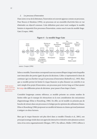 12

2.	

Les processus d’innovation

Dans notre revue de la littérature, l’innovation est souvent apparue comme un processus.
Pour Bescos et Mendoza (1994), un processus est un ensemble d’activités liées en vue
d’atteindre un objectif commun. Cette définition peut ainsi venir souligner le modèle
linéaire et séquentiel d’un processus d’innovation, connu sous le nom du modèle StageGate (Cooper, 1988).

Figure 4 – Le modèle Stage-Gate

source : Cooper (1994)

Selon ce modèle, l’innovation correspond à une succession d’étapes (stage) entre lesquelles
sont intercalées des portes (gate) de prise de décisions. Celles-ci représentent le choix de
continuer (go) ou d’arrêter (no go) le processus d’innovation (Bobroff et al., 1993). Bien
que ce modèle permet de limiter le risque financier en plus d’assurer un contrôle et un
Temps qui peut
varier en fonction
des relations entre
départements

suivi simple d’un projet d’innovation, son processus peut s’avérer long car il faut ajouter
le temps des différentes prises de décisions pour passer d’une étape à l’autre.
Considéré longtemps comme référence, ce modèle présente un certain nombre de
limites telles que le manque de rétroactions ou la non considération des mécanismes
d’apprentissage (Kline et Rosenberg, 1986). En effet, un tel modèle ne présente pas de
boucles de retours dans son processus et n’intègre pas les opinions des utilisateurs finaux.
Kline et Rosenberg (1986) proposent un modèle de liaisons en chaine qui tend justement
à intégrer ces deux facteurs.
Bien que le risque financier soit plus élevé dans ce modèle (Tomala et al., 2001), son
principal avantage réside dans son approche interactive et itérative entre plusieurs acteurs
intra et/ou extra organisationnels (Morgan, 1997). Par ailleurs, Midler (1993) s’efforce à

 