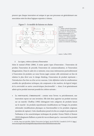 13

prouver que chaque innovation est unique et que son processus est généralement une
association entre les deux logiques exposées ci-dessus.

	

Figure 5 – le modèle de liaisons en chaine
Légende
C = chaîne centrale d’innovation,
f = boucles de retour d’information courte, F = boucles de retour
d’information longues, K-R =
liaison connaissance-recherches
et retours, D = liaisons directes
entre la recherche et les problèmes
d’invention et de conception, S =
soutien à la recherche scientifique.

source : LeBas (1995)

3.	

Les types, critères et formes d’innovation

Selon le manuel d’Oslo (2006), il existe quatre types d’innovation : l’innovation de
produit, l’innovation de procédé, l’innovation de commercialisation, et l’innovation
d’organisation. Dans le cadre de ce mémoire, nous nous intéresserons particulièrement
à l’innovation de produits car nous l’avons jugée comme celle entretenant un lien de
relation le plus élevé avec le design thinking. L’innovation de produit représente «
l’introduction d’un bien ou d’un service nouveau. Cette définition inclut les améliorations
sensibles des spécifications techniques, des composants et des matières, du logiciel intégré,
de la convivialité ou autres caractéristiques fonctionnelles5 ». Ainsi, il est généralement
admis qu’un produit innovant possède les critères suivants :
•	

La nouveauté, l’originalité : comme nous l’avons vu précédemment, une
innovation repose sur une invention. Elle doit donc apporter un produit nouveau
sur un marché. Choffray (1982) distinguent trois catégories de produits lancés
sur le marché : les produits repositionnés (modifications sur l’image), les produits
reformulés (modifications physiques ou fonctionnelles) et les produits originaux
(produits de rupture). Cette classification prend à la fois en compte la perception de
l’utilisateur et les caractéristiques techniques du produit. Fernez-Walch et Romon
(2010) élargissent d’ailleurs ce point de vue en disant que la « nouveauté d’un produit

5 ‒ OCDE. Date non spécifiée, Définir l’innovation [en ligne], site de l’OCDE. Consulté le 21/07/13. http://
www.oecd.org/fr/sites/strategiedelocdepourlinnovation/definirlinnovation.htm

 