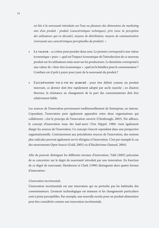 14

est liée à la nouveauté introduite sur l’une ou plusieurs des dimensions du marketing
mix d’un produit : produit (caractéristiques techniques), prix (avec la perception
des utilisateurs qui en découle), moyens de distribution, moyens de communication
(renvoyant aux caractéristiques perceptuelles du produit). »
•	

La valeur : ce critère peut prendre deux sens. Le premier correspond à une valeur
économique « pure » ; quel est l’impact économique de l’introduction de ce nouveau
produit sur les utilisateurs mais aussi sur les producteurs. Le deuxième correspond à
une valeur de « bien-être économique » ; quel est le bénéfice pour le consommateur ?
Combien est-il prêt à payer pour jouir de la nouveauté du produit ?

•	

L’acceptation vis-à-vis du marché : pour être définit comme un produit
innovant, ce dernier doit être rapidement adopté par un/le marché ; en d’autres
thermes, la résistance au changement de la part des consommateurs doit être
relativement faible.

Les sources de l’innovation proviennent traditionnellement de l’entreprise, en interne.
Cependant, l’innovation peut également apparaître entre deux organisations qui
collaborent ; c’est le principe de l’innovation ouverte (Chesbrough, 2003). Par ailleurs,
le concept d’innovation issue des lead-users (Von Hippel, 1988) vient également
élargir les sources de l’innovation. Ce concept s’inscrit cependant dans une perspective
organisationnelle. Contrairement aux précédentes sources de l’innovation, des notions
plus radicales peuvent également servir d’origine à l’innovation. C’est par exemple le cas
des mouvements Open Source (Gold, 2005) ou d’Hacktivisme (Samuel, 2004).
Afin de pouvoir distinguer les différents niveaux d’innovation, Tidd (2005) préconise
de se concentrer sur le degré de nouveauté introduit par une innovation. En fonction
de ce degré de nouveauté, Henderson et Clark (1990) distinguent alors quatre formes
d’innovation :
L’innovation incrémentale
L’innovation incrémentale est une innovation qui ne perturbe pas les habitudes des
consommateurs. L’avancée technologique est mineure et les changements particuliers
sont à peine perceptibles. Par exemple, une nouvelle recette pour un produit alimentaire
peut être considérée comme une innovation incrémentale.

 