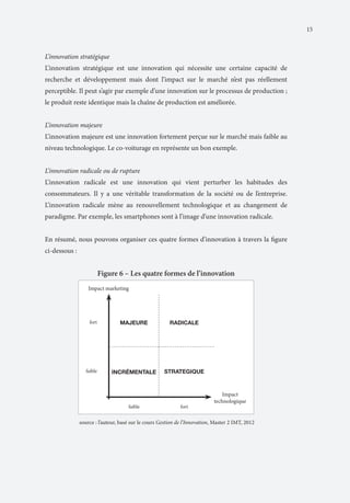 15

L’innovation stratégique
L’innovation stratégique est une innovation qui nécessite une certaine capacité de
recherche et développement mais dont l’impact sur le marché n’est pas réellement
perceptible. Il peut s’agir par exemple d’une innovation sur le processus de production ;
le produit reste identique mais la chaîne de production est améliorée.
L’innovation majeure
L’innovation majeure est une innovation fortement perçue sur le marché mais faible au
niveau technologique. Le co-voiturage en représente un bon exemple.
L’innovation radicale ou de rupture
L’innovation radicale est une innovation qui vient perturber les habitudes des
consommateurs. Il y a une véritable transformation de la société ou de l’entreprise.
L’innovation radicale mène au renouvellement technologique et au changement de
paradigme. Par exemple, les smartphones sont à l’image d’une innovation radicale.
En résumé, nous pouvons organiser ces quatre formes d’innovation à travers la figure
ci-dessous :

Figure 6 – Les quatre formes de l’innovation

	

source : l’auteur, basé sur le cours Gestion de l’Innovation, Master 2 IMT, 2012

 