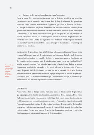 16

4.	

L’absence de la créativité dans les recherches d’innovation

Dans la partie I-2., nous avons déterminé que le designer synthétise de nouvelles
connaissances et de nouvelles expériences dans le but de résoudre des problèmes
nouveaux. Nous pouvons alors émettre l’hypothèse que, dans le domaine du design,
le concept d’innovation va plutôt déboucher sur une innovation de rupture plutôt
que sur une innovation incrémentale car cette dernière est issue de tâches routinières
(Schumpeter, 1934). Nous considérons alors que le designer n’a pas de préférence à
utiliser un type de produit, de technologie ou encore de manière de production. Au
contraire, selon Cross (2006), le designer va donc mettre un point d’orgue à maintenir
son ouverture d’esprit et sa créativité afin d’envisager le maximum de solutions pour
améliorer une situation.
La résolution de problèmes étant plutôt traitée selon des modèles analytiques, notre
revue de la littérature a permis de mettre en exergue le manque d’articles sur le lien entre
créativité et innovation. Les modèles linéaires et analytiques peuvent s’appliquer sur
des produits ou des processus mais ils n’intègrent en aucun cas ce que Hatchuel (2003)
Du russe Teorija
Reshenija
Izobretateliskih
Zadatch, soit
Théorie de
Résolution
des Problèmes
Inventifs

appelle la pensée créative. Pour stimuler la créativité et la génération d’idées, le secteur
économique a utilisé des méthodes et des outils tels que le Brainstorming (Osborn,
1963), la pensée latérale (de Bono, 1992) ou encore la méthode TRIZ. Ces derniers
semblent s’inscrire correctement dans une logique analytique et linéaire. Cependant,
Hatchuel et Weil (2003) soutiennent l’idée que l’innovation est un type de processus qui
ne fonctionne pas avec une logique traditionnelle de linéarité.

Conclusion
Nous avons définit le design comme étant une méthode de résolution de problèmes
qui a pour principal objectif l’amélioration des conditions de vie humaine. Nous avons
également montré qu’un raisonnement synthétique était plus à même de résoudre des
problèmes nouveaux pouvant théoriquement mener à l’innovation, et particulièrement à
l’innovation de produit. La base de celle-ci étant les critères de nouveauté et d’originalité,
nous avons vu brièvement dans quelle mesure la créativité était absente des recherches
en innovation. En tant que vecteur de créativité, la deuxième partie de ce mémoire
s’intéressera particulièrement à la notion de design thinking.

PartII

 