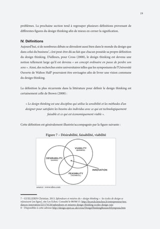 19

problèmes. La prochaine section tend à regrouper plusieurs définitions provenant de
différentes figures du design thinking afin de mieux en cerner la signification.

IV.	Définitions
Aujourd’hui, si de nombreux débats se déroulent aussi bien dans le monde du design que
dans celui du business7, c’est peut-être dû au fait que chacun possède sa propre définition
du design thinking. D’ailleurs, pour Cross (2008), le design thinking est devenu une
notion tellement large qu’il est devenu « un concept ordinaire en passe de perdre son
sens ». Ainsi, des recherches entre universitaires telles que les symposiums de l’Université
Ouverte de Walton Hall8 pourraient être envisagées afin de livrer une vision commune
du design thinking.
La définition la plus récurrente dans la littérature pour définir le design thinking est
certainement celle de Brown (2008) :
« Le design thinking est une discipline qui utilise la sensibilité et les méthodes d’un
designer pour satisfaire les besoins des individus avec ce qui est technologiquement
faisable et ce qui est économiquement viable ».
Cette définition est généralement illustrée/accompagnée par la figure suivante :

Figure 7 – Désirabilité, faisabilité, viabilité

	

source : www.ideo.com

7 ‒ GUELLERIN Christian. 2013, Splendeurs et misères du « design thinking » : les écoles de design se
réjouissent [en ligne], site Les Echos. Consulté le 08/08/13. http://lecercle.lesechos.fr/entrepreneur/tendances-innovation/221174126/splendeurs-et-miseres-design-thinking-ecoles-design-rejo
8 ‒ Disponibles à cette adresse http://design.open.ac.uk/cross/DesignThinkingResearchSymposia.htm

 